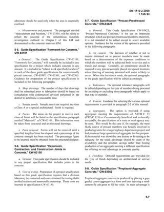 EM 1110-2-2000
1 Feb 94
admixture should be used only when the area is essentially
confined.
r. Measurement and payment. The paragraph entitled
"Measurement and Payment," CW-03305, will be edited to
reflect the outcome of the cementitious materials
investigation outlined in Chapter 2 of this EM and
documented in the concrete materials DM.
5-5. Guide Specification "Formwork for Concrete,"
CW-03101
a. General. The Guide Specification CW-03101,
"Formwork for Concrete," will normally be included in any
specification for a project which includes concrete in any
amount. It is included as "related work specified elsewhere"
in each of the three guide specifications for conventionally
placed concrete, CW-03307, CW-03301, and CW-03305.
Guidance for preparation of the project specifications is
included in the following paragraphs.
b. Shop drawings. The number of days that drawings
shall be submitted prior to fabrication should be based on
consultation with construction division personnel in the
district to determine a reasonable time.
c. Sample panels. Sample panels are required any time
a Class A or a special architectural finish is required.
d. Forms. The areas on the project to receive each
class of finish will be listed in the specification paragraph
entitled "Materials" of CW-03101. This information must
be taken from structural and architectural drawings.
e. Form removal. Forms will not be removed until a
specified length of time has elapsed and a percentage of the
concrete strength has been reached. The percentage figure
to be inserted must be obtained from the structural designer.
5-6. Guide Specification "Expansion,
Contraction, and Construction Joints in
Concrete," CW-03150
a. General. This guide specification should be included
in any project specification that includes joints in the
concrete.
b. Cost of testing. Preparation of a project specification
based on this guide specification requires that a division
laboratory be contacted and costs obtained for testing field-
molded sealants and nonmetallic waterstop. These costs are
inserted in specification CW-03150.
5-7. Guide Specification "Precast-Prestressed
Concrete," CW-03425
a. General. This Guide Specification CW-03425,
"Precast-Prestressed Concrete," is for use on important
structures which use precast-prestressed members; therefore,
it is not intended to be edited except to select available
options. Guidance for the section of the options is provided
in the following paragraphs.
b. Air content. The decision of whether or not to
require entrained air in precast members must be made
based on a determination of the exposure conditions to
which the members will be subjected both in service and in
transit and storage. Generally, air entrainment should be
required in any precast concrete placed in exposed locations
where freezing of concrete saturated with water is likely to
occur. When this decision is made, the optional paragraphs
in the guide specification will be edited accordingly.
c. Tolerances. The optional tolerance paragraphs will
be edited depending on the type of members being procured
by including or excluding those paragraphs which apply to
that type of member.
d. Cement. Guidance for selecting the various optional
requirements is provided in paragraph 2-2 of this manual.
e. Aggregates. The option is provided if using
aggregates meeting the requirements of ASTM C 33
(CRD-C 133) or if economically beneficial and technically
acceptable, the specifications of a state or local agency may
be used. This would be the case if, for example, the most
likely source of precast members was heavily involved in
producing units for a large highway department project and
had produced large quantities of aggregate for that purpose.
If the material was shown by case history or by testing to be
adequate for the need, advantage should be taken of the
availability and the resultant savings rather than forcing
production of an aggregate meeting a different specification
but offering no real advantage in concrete quality.
f. Finishing. Optional requirements are provided for
the type of finish depending on architectural or service
needs.
5-8. Guide Specification "Preplaced-Aggregate
Concrete," CW-03362
Preplaced-aggregate concrete is produced by placing a gap-
graded coarse aggregate in a form and later injecting a sand-
cement-fly ash grout to fill the voids. Its main advantage is
5-7
 