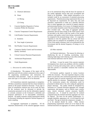 EM 1110-2-2000
1 Feb 94
A. Chemical admixtures
B. Water
(1) Mixing
(2) Curing
V. Concrete Qualities Required at Various
Locations Within the Structures
VI. Concrete Temperature-Control Requirements
VII. Cold-Weather Concrete Requirements
A. Insulation
B. Time length of protection
VIII. Hot-Weather Concrete Requirements
IX. Contractor Quality Control and Government
Quality Assurance
X. Critical Concrete Placement Requirements
XI. Architectural Requirements
XII. Finish Requirements
c. Discussion by outline heading.
(1) Introduction. The purpose of the report will be
stated here and will also contain a statement on the scope of
the engineering considerations and instructions for
construction field personnel. Types of concrete and the
areas each type is to be placed are to be discussed.
(2) Cementitious materials requirements or properties.
All those cementitious materials that have been included as
options in the project should be discussed. If any type or
types of cementitious material may not be used, the basis
for the exclusion must be discussed to provide the
construction personnel on the site the information required
to correctly comment on the Contractor’s submittals and
proposed substitution of an unacceptable cementitious
material. All quality assurance testing requirements should
be discussed, including the required or desired frequency of
onsite sampling.
(3) Aggregate requirements or properties. All the
important characteristics of the selected aggregate sources
are to be summarized along with the basis for rejection of
any nearby aggregate sources that were investigated and
found to be unsuitable. Other helpful information to be
included would be an assessment of potential processing
requirements. Potential processing requirements that are to
be discussed are requirements for spray bars and sand
classifiers, requirements to make up a naturally deficient
fine or coarse aggregate size, removal of organic material,
and processing because of an excess of elongated particles
by a roll crusher should be noted if the processibility studies
have revealed such. The range of aggregate quantity
parameters derived from testing of the listed sources must
be provided to the field so that the results of the quality
assurance and quality control tests during construction can
be compared to the assumed design values. It is especially
important to note the qualities that are critical and those
qualities that are marginal for acceptability of any source.
A list of the quality assurance tests to be performed by the
Government and the desired frequency of testing is to be
included.
(4) Other materials.
(a) Chemical admixtures. The reasons for allowing or
disallowing the use of retarding, accelerating, water-
reducing, high-range water-reducing, or any other commonly
used chemical admixture must be stated.
(b) Water. It must be noted if the concrete materials
investigations have shown any problems with the available
sources of mixing and curing water, such as a tendency to
stain the concrete or seasonable variations that would be
objectionable.
(5) Concrete qualities required at various locations
within the structures. The most important objective of the
report is to provide to the construction personnel in the field
the quality (type) of concrete required for each structure or
specific portion of a structure. Depending upon the nature
of the construction project, this information could be
presented in tabular form or by color coding the appropriate
project drawings. The quality should be designated by
maximum w/c, nominal maximum aggregate size, strength
requirement, and purpose, such as interior mass, exterior
mass, interior structural, exterior structural, backfill,
architectural, etc. It should be noted that for isolated
congested areas the nominal maximum aggregate size must
be reduced. The basis for the quality requirements, i.e.
strength, durability, appearance, etc., is to be stated for each
one listed. The age at which the compressive strength, f′c ,
is to be attained should be noted. Other mixture
proportioning requirements which are to be listed are the
nominal maximum size aggregate, air content, and the slump
6-2
 