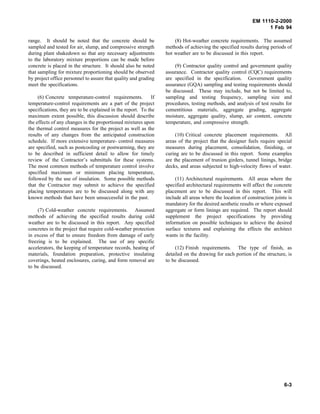 EM 1110-2-2000
1 Feb 94
range. It should be noted that the concrete should be
sampled and tested for air, slump, and compressive strength
during plant shakedown so that any necessary adjustments
to the laboratory mixture proportions can be made before
concrete is placed in the structure. It should also be noted
that sampling for mixture proportioning should be observed
by project office personnel to assure that quality and grading
meet the specifications.
(6) Concrete temperature-control requirements. If
temperature-control requirements are a part of the project
specifications, they are to be explained in the report. To the
maximum extent possible, this discussion should describe
the effects of any changes in the proportioned mixtures upon
the thermal control measures for the project as well as the
results of any changes from the anticipated construction
schedule. If more extensive temperature- control measures
are specified, such as postcooling or postwarming, they are
to be described in sufficient detail to allow for timely
review of the Contractor’s submittals for these systems.
The most common methods of temperature control involve
specified maximum or minimum placing temperature,
followed by the use of insulation. Some possible methods
that the Contractor may submit to achieve the specified
placing temperatures are to be discussed along with any
known methods that have been unsuccessful in the past.
(7) Cold-weather concrete requirements. Assumed
methods of achieving the specified results during cold
weather are to be discussed in this report. Any specified
concretes in the project that require cold-weather protection
in excess of that to ensure freedom from damage of early
freezing is to be explained. The use of any specific
accelerators, the keeping of temperature records, heating of
materials, foundation preparation, protective insulating
coverings, heated enclosures, curing, and form removal are
to be discussed.
(8) Hot-weather concrete requirements. The assumed
methods of achieving the specified results during periods of
hot weather are to be discussed in this report.
(9) Contractor quality control and government quality
assurance. Contractor quality control (CQC) requirements
are specified in the specification. Government quality
assurance (GQA) sampling and testing requirements should
be discussed. These may include, but not be limited to,
sampling and testing frequency, sampling size and
procedures, testing methods, and analysis of test results for
cementitious materials, aggregate grading, aggregate
moisture, aggregate quality, slump, air content, concrete
temperature, and compressive strength.
(10) Critical concrete placement requirements. All
areas of the project that the designer feels require special
measures during placement, consolidation, finishing, or
curing are to be discussed in this report. Some examples
are the placement of trunion girders, tunnel linings, bridge
decks, and areas subjected to high-velocity flows of water.
(11) Architectural requirements. All areas where the
specified architectural requirements will affect the concrete
placement are to be discussed in this report. This will
include all areas where the location of construction joints is
mandatory for the desired aesthetic results or where exposed
aggregate or form linings are required. The report should
supplement the project specifications by providing
information on possible techniques to achieve the desired
surface textures and explaining the effects the architect
wants in the facility.
(12) Finish requirements. The type of finish, as
detailed on the drawing for each portion of the structure, is
to be discussed.
6-3
 
