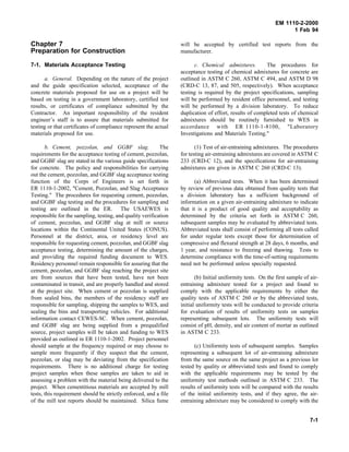 EM 1110-2-2000
1 Feb 94
Chapter 7
Preparation for Construction
7-1. Materials Acceptance Testing
a. General. Depending on the nature of the project
and the guide specification selected, acceptance of the
concrete materials proposed for use on a project will be
based on testing in a government laboratory, certified test
results, or certificates of compliance submitted by the
Contractor. An important responsibility of the resident
engineer’s staff is to assure that materials submitted for
testing or that certificates of compliance represent the actual
materials proposed for use.
b. Cement, pozzolan, and GGBF slag. The
requirements for the acceptance testing of cement, pozzolan,
and GGBF slag are stated in the various guide specifications
for concrete. The policy and responsibilities for carrying
out the cement, pozzolan, and GGBF slag acceptance testing
function of the Corps of Engineers is set forth in
ER 1110-1-2002, "Cement, Pozzolan, and Slag Acceptance
Testing." The procedures for requesting cement, pozzolan,
and GGBF slag testing and the procedures for sampling and
testing are outlined in the ER. The USAEWES is
responsible for the sampling, testing, and quality verification
of cement, pozzolan, and GGBF slag at mill or source
locations within the Continental United States (CONUS).
Personnel at the district, area, or residency level are
responsible for requesting cement, pozzolan, and GGBF slag
acceptance testing, determining the amount of the charges,
and providing the required funding document to WES.
Residency personnel remain responsible for assuring that the
cement, pozzolan, and GGBF slag reaching the project site
are from sources that have been tested, have not been
contaminated in transit, and are properly handled and stored
at the project site. When cement or pozzolan is supplied
from sealed bins, the members of the residency staff are
responsible for sampling, shipping the samples to WES, and
sealing the bins and transporting vehicles. For additional
information contact CEWES-SC. When cement, pozzolan,
and GGBF slag are being supplied from a prequalified
source, project samples will be taken and funding to WES
provided as outlined in ER 1110-1-2002. Project personnel
should sample at the frequency required or may choose to
sample more frequently if they suspect that the cement,
pozzolan, or slag may be deviating from the specification
requirements. There is no additional charge for testing
project samples when these samples are taken to aid in
assessing a problem with the material being delivered to the
project. When cementitious materials are accepted by mill
tests, this requirement should be strictly enforced, and a file
of the mill test reports should be maintained. Silica fume
will be accepted by certified test reports from the
manufacturer.
c. Chemical admixtures. The procedures for
acceptance testing of chemical admixtures for concrete are
outlined in ASTM C 260, ASTM C 494, and ASTM D 98
(CRD-C 13, 87, and 505, respectively). When acceptance
testing is required by the project specifications, sampling
will be performed by resident office personnel, and testing
will be performed by a division laboratory. To reduce
duplication of effort, results of completed tests of chemical
admixtures should be routinely furnished to WES in
accordance with ER 1110-1-8100, "Laboratory
Investigations and Materials Testing."
(1) Test of air-entraining admixtures. The procedures
for testing air-entraining admixtures are covered in ASTM C
233 (CRD-C 12), and the specifications for air-entraining
admixtures are given in ASTM C 260 (CRD-C 13).
(a) Abbreviated tests. When it has been determined
by review of previous data obtained from quality tests that
a division laboratory has a sufficient background of
information on a given air-entraining admixture to indicate
that it is a product of good quality and acceptability as
determined by the criteria set forth in ASTM C 260,
subsequent samples may be evaluated by abbreviated tests.
Abbreviated tests shall consist of performing all tests called
for under regular tests except those for determination of
compressive and flexural strength at 28 days, 6 months, and
1 year, and resistance to freezing and thawing. Tests to
determine compliance with the time-of-setting requirements
need not be performed unless specially requested.
(b) Initial uniformity tests. On the first sample of air-
entraining admixture tested for a project and found to
comply with the applicable requirements by either the
quality tests of ASTM C 260 or by the abbreviated tests,
initial uniformity tests will be conducted to provide criteria
for evaluation of results of uniformity tests on samples
representing subsequent lots. The uniformity tests will
consist of pH, density, and air content of mortar as outlined
in ASTM C 233.
(c) Uniformity tests of subsequent samples. Samples
representing a subsequent lot of air-entraining admixture
from the same source on the same project as a previous lot
tested by quality or abbreviated tests and found to comply
with the applicable requirements may be tested by the
uniformity test methods outlined in ASTM C 233. The
results of uniformity tests will be compared with the results
of the initial uniformity tests, and if they agree, the air-
entraining admixture may be considered to comply with the
7-1
 