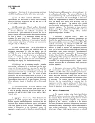 EM 1110-2-2000
1 Feb 94
specifications. Rejection of the air-entraining admixture
should be based only on full or abbreviated test results.
(2) Test of other chemical admixtures. The
specifications and procedures for testing and evaluating
chemical admixtures are given in ASTM C 494 and ASTM
C 1017 (CRD-C 87 and 88).
(a) Abbreviated tests. When it has been determined
by review of previous data obtained from quality tests that
a division laboratory has sufficient background of
information on a given admixture to indicate that it is a
product of good quality and complies with the specifications
set forth in ASTM C 494, subsequent samples may be
evaluated by abbreviated tests. Abbreviated tests of
chemical admixtures shall consist of two rounds of tests for
water content, initial time of setting, and compressive
strengths at 3, 7, and 28 days.
(b) Initial uniformity tests. On the first sample of
admixture tested for a project and complying with the
applicable requirements by either the quality tests of
ASTM C 494 or by the abbreviated test, initial uniformity
tests will be made to provide criteria for evaluation of
results of uniformity tests on samples representing
subsequent lots. The uniformity tests will consist of density,
residue by oven drying, and infrared spectroscopy.
(c) Uniformity test of subsequent samples. Samples
representing a subsequent lot of admixture from the same
source on the same project as a previous lot tested by
quality or abbreviated tests and found to comply with the
applicable requirements may be tested by the uniformity test
methods outlined in ASTM C 494. The results of these
uniformity tests will be compared with the results of the
initial uniformity tests, and if they agree, the admixture may
be considered to comply with the specifications. Rejection
of the admixture should be based on full or abbreviated
tests.
(3) Tests of accelerators. If calcium chloride is used
on a project using the minor concrete guide specifications,
it may be accepted based on recent certification that it
complies with ASTM D 98 (CRD-C 505) or ASTM C 494,
Type C or E.
d. Aggregates - listed source. When the Contractor
proposes to furnish aggregates from a listed source, the
resident engineer remains responsible for assuring that the
aggregate being produced is of similar quality to that which
was tested during the design process. Immediately after
receipt of information on the Contractor’s source of
aggregates, samples should be taken from material produced
by the Contractor and forwarded to a division laboratory for
a confirmation of quality. The amount of testing to be
conducted will vary with each individual source. Testing
program considerations will include length of time since
testing was last performed, the amount of material removed
from the source since testing was performed, and the
variability of the deposit. The resident office should
correlate testing requirements with the engineering division
materials engineer. The Contractor on mass concrete
projects using guide specification CW-03305 will have
responsibility for quality testing before mixture
proportioning samples are taken.
e. Aggregates - nonlisted source. When the
Contractor proposes to furnish aggregates from a source not
listed in the specifications, samples will be taken by the
Contractor under the supervision of the resident office. The
methods of sampling are outlined in CRD-C 100. The
approval or disapproval of the proposed source should be
handled as quickly as possible, and appropriate personnel
from the division and district should make site visits as
needed when a major project is involved. The evaluation of
test results is primarily a responsibility of the engineering
division of the district or division office. The source will be
accepted only if the quality meets the required test limits.
The aggregate samples will be tested and evaluated in
accordance with the guidance provided in Chapter 2 of this
manual. All testing will be accomplished in the appropriate
division laboratory.
f. Aggregates - minor concrete jobs. Minor concrete
job specifications will require the aggregate to meet
ASTM C 33 (CRD-C 133) or a state highway specification.
If the concrete supplier’s source of aggregate is from a local
source which has been used for some time, then a service
record will have been established and only minimum testing
is necessary. The resident engineer or project engineer,
however, has the responsibility to ascertain that the
aggregates meet the required quality, and if there is any
question, such as a newly opened source, quality testing
should be performed in the division laboratory.
7-2. Mixture Proportioning
a. For concrete projects using Guide Specification
CW-03305, mixture proportioning is the responsibility of the
Government. Before the concrete placing starts, the mixture
proportioning study should be completed using materials
proposed by the Contractor. Chapter 4 of this manual
discusses in detail the procedures for sampling of concrete
materials for mixture proportioning and for proportioning to
meet project requirements. The mixture proportioning
criteria are to be provided to project personnel as outlined
7-2
 