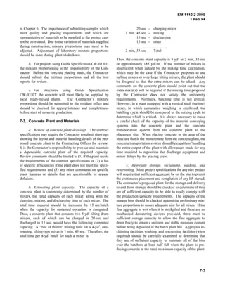 EM 1110-2-2000
1 Feb 94
in Chapter 6. The importance of submitting samples which
meet quality and grading requirements and which are
representative of materials to be supplied to the project can-
not be overstated. Due to the variation of materials supplied
during construction, mixture proportions may need to be
adjusted. Adjustment of laboratory mixture proportions
should be done during plant shakedown.
b. For projects using Guide Specification CW-03301,
the mixture proportioning is the responsibility of the Con-
tractor. Before the concrete placing starts, the Contractor
should submit the mixture proportions and all the test
reports for review.
c. For structures using Guide Specification
CW-03307, the concrete will most likely be supplied by
local ready-mixed plants. The Contractor’s mixture
proportions should be submitted to the resident office and
should be checked for appropriateness and completeness
before start of concrete production.
7-3. Concrete Plant and Materials
a. Review of concrete plant drawings. The contract
specifications may require the Contractor to submit drawings
showing the layout and material handling details of the pro-
posed concrete plant to the Contracting Officer for review.
It is the Contractor’s responsibility to provide and maintain
a dependable concrete plant of the required capacity.
Review comments should be limited to (1) if the plant meets
the requirements of the contract specifications or (2) a list
of specific deficiencies if the plant does not meet the speci-
fied requirements and (3) any other comments on specific
plant features or details that are questionable or appear
deficient.
b. Estimating plant capacity. The capacity of a
concrete plant is commonly determined by the number of
mixers, the rated capacity of each mixer, along with the
charging, mixing, and discharging time of each mixer. The
total time required should be increased by 15 sec/batch
when the capacity for sustained operation is computed.
Thus, a concrete plant that contains two 4-yd3
tilting drum
mixers, each of which can be charged in 20 sec and
discharged in 15 sec, would have the following computed
capacity: A "rule of thumb" mixing time for a 4-yd3
, one-
opening, tilting-type mixer is 1 min, 45 sec. Therefore, the
total time per 4-yd3
batch for such a mixer is:
20 sec - charging mixer
1 min, 45 sec - mixing
15 sec - discharging
15 sec - other
______________________
2 min, 35 sec - Total
Thus, the concrete plant capacity is 8 yd3
in 2 min, 35 sec
or approximately 185 yd3
/hr. If the number of mixers is
insufficient when judged by the mixing time calculation,
which may be the case if the Contractor proposes to use
turbine mixers or very large tilting mixers, the plant should
be designed so that the extra mixers can be added. Any
comments on the concrete plant should point out that the
extra mixer(s) will be required if the mixing time proposed
by the Contractor does not satisfy the uniformity
requirements. Normally, batching time is not critical.
However, in a plant equipped with a vertical shaft (turbine)
mixer, in which cumulative weighing is employed, the
batching cycle should be compared to the mixing cycle to
determine which is critical. It is always necessary to make
a careful check of the capacity of the material conveying
systems into the concrete plant and the concrete
transportation system from the concrete plant to the
placement site. When placing concrete in the area of the
structure that is the most remote from the concrete plant, the
concrete transportation system should be capable of handling
the entire output of the plant with allowances made for any
time required to reposition the discharge equipment and
minor delays by the placing crew.
c. Aggregate storage, reclaiming, washing, and
rescreening. Most project specifications for any size project
will require that sufficient aggregate be on the site to permit
the continuous placement and completion of any lift started.
The contractor’s proposed plant for the storage and delivery
to and from storage should be checked to determine if they
are of sufficient capacity to be able to easily comply with
the production capacity requirements. The capacity of the
storage bins should be checked against the preliminary mix-
ture proportions to assure adequate size for all mixes. If the
fine aggregate is wet when it is stockpiled and there are no
mechanical dewatering devices provided, there must be
sufficient storage capacity to allow the fine aggregate to
drain freely to obtain a uniform and stable moisture content
before being deposited in the batch plant bin. Aggregate re-
claiming facilities, washing, and rescreening facilities (when
required) should be carefully examined to determine that
they are of sufficient capacity to maintain all of the bins
over the batchers at least half full when the plant is pro-
ducing concrete at the rated maximum capacity of the plant.
7-3
 