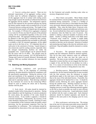 EM 1110-2-2000
1 Feb 94
d. Concrete cooling plant capacity. There are two
principal requirements of an aggregate cooling system:
(1) there must be sufficient refrigeration capacity, and
(2) the aggregate must be in contact with cooling system
long enough to permit the transfer of sufficient heat between
the aggregate and the medium. The refrigeration capacity
must be that required for the maximum placing rate during
the hottest summer months with an assumed loss of at least
10 percent between cooling and mixing. The length of time
required for the heat transfer will depend upon the aggregate
size. For example, if 150-mm (6-in.) aggregate is exposed
to ice water for 20 min, less than 85 percent of the potential
cooling will be accomplished regardless of the size of the
refrigeration plant. The aggregate handling facilities should
be planned so that heat gain is minimized after cooling.
Modern ice-making equipment that can handle ice efficiently
is available so that, for saturated aggregates, all the added
water can be in the form of ice. It is important that all ice
melts prior to the conclusion of mixing. Liquid nitrogen is
also extensively used for cooling concrete, especially when
the nitrogen manufacturing facilities are within the
geographic area. Liquid nitrogen can be sprayed directly
into the mixer with no ill effect. The nitrogen must be
added while the mixer is turning. ACI 207.4R and the PCA
"Design and Control of Concrete Mixtures" (Kosmatka and
Panarese 1988) are excellent references for more detailed
study.
7-4. Batching and Mixing Equipment
a. Checking compliance with specification
requirements. Prior to the beginning of concreting
operations, the plant should be checked for compliance with
the specification requirements. During the erection of the
plant and installation of the equipment on large jobs, the
inspection staff should become thoroughly familiar with the
plant and its operating features. Plant drawings submitted
by the Contractor for review by the Contracting Officer
should be used in making the check and in becoming
familiar with the plant.
b. Scale checks. All scales should be checked by
standard weights before being placed in operation. During
plant shakedown and the beginning of concrete production
for onsite plants, the operation of the scales should be
observed closely. If any trouble is apparent, it should be
corrected immediately. Subsequently, the accuracy of the
scales should be checked once a month. Checking of scales
is a responsibility of the Contractor under the quality control
provisions, but the government inspection force has the
responsibility for verification. This verification should be
accomplished by observation of the scale checks performed
by the Contractor and actually checking scales when an
accuracy disagreement occurs.
c. Mixer blades and paddles. Mixer blades should
be examined before concrete production begins and must be
monitored during construction. If there is a buildup of
hardened concrete in the drum or if the blades become badly
worn, previously obtained uniformity test data are no longer
applicable. Thus, when the blade shows 10-percent wear,
the blades should be replaced and additional uniformity tests
run. Several methods have been used to monitor blade wear
to determine when the blade has worn 10 percent. One
method is making a plywood template of portions of the
blades. Another is drilling small holes in the blade where
"10-percent wear" would be. Another is simple blade
measurements. Measurements or holes must be located and
recorded so that they can be relocated. Selection of method
and monitoring must begin at the time the uniformity test is
performed. Pug mill paddles should be checked in a similar
manner.
d. Recorders. The agreement between recorder
reading and dial indications should be checked regularly.
This can be done easily whenever scales are calibrated,
although it may be done any time the scales are in
operation. The pens on pen recorders should be examined
frequently to ensure that they are not clogged, that they have
a supply of ink, and that they do not produce too wide a
line. It is a source of convenience to write on the chart the
location at which concrete is being placed at any time.
e. Batching sequence. When aggregates are batched
cumulatively, the last material batched has its mass recorded
with the least accuracy since the tolerances in project
specifications apply to the total mass in the hopper rather
than to the mass of the individual fraction. If possible, fine
aggregate should not be batched first or last. It should be
batched second, following the coarse aggregate fraction
having the smallest mass. Batching sequence can have a
profound effect on mixing time for most mixers. If a
charging conveyor is used, then ribboning materials together
on the belt as much as possible can result in more efficient
mixing and shorter mixing time. Liquid admixtures should
be batched with the water or damp sand. Each chemical
admixture should be batched separately and should be
batched at the same point in the charging cycle for every
batch.
f. Mixer performance and mixing time. The mixing
time at the start of a job using onsite plant mixers should be
determined prior to the start of concrete production. On
jobs covered by Guide Specification CW-03305, mixer
7-4
 