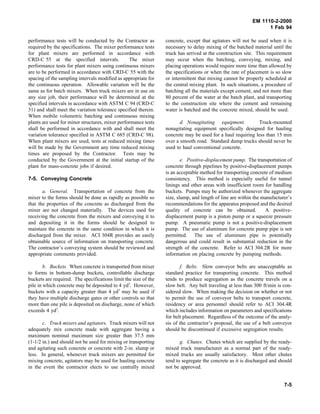 EM 1110-2-2000
1 Feb 94
performance tests will be conducted by the Contractor as
required by the specifications. The mixer performance tests
for plant mixers are performed in accordance with
CRD-C 55 at the specified intervals. The mixer
performance tests for plant mixers using continuous mixers
are to be performed in accordance with CRD-C 55 with the
spacing of the sampling intervals modified as appropriate for
the continuous operation. Allowable variation will be the
same as for batch mixers. When truck mixers are in use on
any size job, their performance will be determined at the
specified intervals in accordance with ASTM C 94 (CRD-C
31) and shall meet the variation tolerance specified therein.
When mobile volumetric batching and continuous mixing
plants are used for minor structures, mixer performance tests
shall be performed in accordance with and shall meet the
variation tolerance specified in ASTM C 685 (CRD-C 98).
When plant mixers are used, tests at reduced mixing times
will be made by the Government any time reduced mixing
times are proposed by the Contractor. Tests may be
conducted by the Government at the initial startup of the
plant for mass-concrete jobs if desired.
7-5. Conveying Concrete
a. General. Transportation of concrete from the
mixer to the forms should be done as rapidly as possible so
that the properties of the concrete as discharged from the
mixer are not changed materially. The devices used for
receiving the concrete from the mixers and conveying it to
and depositing it in the forms should be designed to
maintain the concrete in the same condition in which it is
discharged from the mixer. ACI 304R provides an easily
obtainable source of information on transporting concrete.
The contractor’s conveying system should be reviewed and
appropriate comments provided.
b. Buckets. When concrete is transported from mixer
to forms in bottom-dump buckets, controllable discharge
buckets are required. The specifications limit the size of the
pile in which concrete may be deposited to 4 yd3
. However,
buckets with a capacity greater than 4 yd3
may be used if
they have multiple discharge gates or other controls so that
more than one pile is deposited on discharge, none of which
exceeds 4 yd3
.
c. Truck mixers and agitators. Truck mixers will not
adequately mix concrete made with aggregate having a
maximum nominal maximum size greater than 37.5 mm
(1-1/2 in.) and should not be used for mixing or transporting
and agitating such concrete or concrete with 2-in. slump or
less. In general, whenever truck mixers are permitted for
mixing concrete, agitators may be used for hauling concrete
in the event the contractor elects to use centrally mixed
concrete, except that agitators will not be used when it is
necessary to delay mixing of the batched material until the
truck has arrived at the construction site. This requirement
may occur when the batching, conveying, mixing, and
placing operations would require more time than allowed by
the specifications or when the rate of placement is so slow
or intermittent that mixing cannot be properly scheduled at
the central mixing plant. In such situations, a procedure of
batching all the materials except cement, and not more than
80 percent of the water at the batch plant, and transporting
to the construction site where the cement and remaining
water is batched and the concrete mixed, should be used.
d. Nonagitating equipment. Truck-mounted
nonagitating equipment specifically designed for hauling
concrete may be used for a haul requiring less than 15 min
over a smooth road. Standard dump trucks should never be
used to haul conventional concrete.
e. Positive-displacement pump. The transportation of
concrete through pipelines by positive-displacement pumps
is an acceptable method for transporting concrete of medium
consistency. This method is especially useful for tunnel
linings and other areas with insufficient room for handling
buckets. Pumps may be authorized whenever the aggregate
size, slump, and length of line are within the manufacturer’s
recommendations for the apparatus proposed and the desired
quality of concrete can be obtained. A positive-
displacement pump is a piston pump or a squeeze pressure
pump. A pneumatic pump is not a positive-displacement
pump. The use of aluminum for concrete pump pipe is not
permitted. The use of aluminum pipe is potentially
dangerous and could result in substantial reduction in the
strength of the concrete. Refer to ACI 304.2R for more
information on placing concrete by pumping methods.
f. Belts. Slow conveyor belts are unacceptable as
standard practice for transporting concrete. This method
tends to produce segregation as the concrete travels on a
slow belt. Any belt traveling at less than 300 ft/min is con-
sidered slow. When making the decision on whether or not
to permit the use of conveyor belts to transport concrete,
residency or area personnel should refer to ACI 304.4R
which includes information on parameters and specifications
for belt placement. Regardless of the outcome of the analy-
sis of the contractor’s proposal, the use of a belt conveyor
should be discontinued if excessive segregation results.
g. Chutes. Chutes which are supplied by the ready-
mixed truck manufacturer as a normal part of the ready-
mixed trucks are usually satisfactory. Most other chutes
tend to segregate the concrete as it is discharged and should
not be approved.
7-5
 