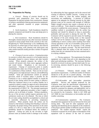 EM 1110-2-2000
1 Feb 94
7-6. Preparation for Placing
a. General. Placing of concrete should not be
permitted until preparations have been completed.
Preparation for placing includes form construction, cleanup
of surfaces, assembling of placing and protection equipment,
and other operations essential to proper concreting
operations.
b. Earth foundations. Earth foundations should be
properly compacted and should be clean and damp prior to
placing the concrete.
c. Rock foundations. Rock foundations should be
thoroughly cleaned and given any other necessary treatment
required to ensure proper bond of the concrete to the rock.
Roughening by "bush hammering" or by sandblasting may
be necessary on certain types of rock; however, the removal
of all loose coatings, scale, drummy rock, dried grout, and
other similar materials usually provides a surface of required
roughness.
d. Cleanup of concrete surfaces. Construction joints
in concrete to which other concrete is to be bonded must be
thoroughly cleaned to remove laitance and other harmful
coating. When properly prepared, the surface of the
concrete will present only clean coarse aggregate surfaces
and sound mortar. Roughness is not necessarily a
requirement. Cleanup of construction joints is usually
accomplished by either one of three methods or by the use
of a combination of these methods. These are the air-water
cutting (green-cut), high-pressure water jet, and sandblasting
methods. Some job specifications contain an optional
provision, which if invoked, makes it possible for the
Contractor to use a surface-applied retarder to extend the
period of time during which air-water cutting is effective.
When the Contractor elects to use a surface retarder, he is
required to submit a sample for approval and to demonstrate
the method of application. The surface retarder should meet
the requirements of CRD-C 94. The principal requirement
to be met by the application procedure is that it supply a
uniform coat in all kinds of weather. Without retardation,
the use of the air-water method requires particular care if
satisfactory results are to be obtained. The time at which
the air-water cutting should be accomplished is critical and
is materially influenced by prevailing temperature
conditions. When properly timed, the surface can be
cleaned so that laitance resulting from bleeding is removed.
Frequently, the proper timing of the operations on the entire
surface of a lift in a large dam is not achieved and this
probability should be considered before the method is
approved. Cutting too early by the air-water or high-
pressure water jet method results in damage to the surface
by undercutting the large aggregate and in the removal and
wasting of otherwise suitable concrete. Cutting too late
results in failure to clean the surface properly and
necessitates wet sandblasting. A pressure of 3,000 psi
appears to be adequate for cleaning concrete by the high-
pressure water jet for concrete with strength of 3,000 psi.
Higher strength concrete may require a pressure up to as
much as 6,000 psi. Trials should be conducted on project
concrete to establish the correct pressure. Cleaning by the
sandblast method is accomplished after the surface has
hardened and should be delayed as long as practicable,
preferably until just prior to placing the next lift. The
Contractor will be required to provide means for handling
the disposal of the joint cleanup waste so that exposed
surfaces will not be stained or otherwise damaged. Light
sandblasting to remove surface stains resulting from faulty
cleanup operations or the use of unsuitable curing water is
permissible, but it will not be necessary if the cleanup
operations are properly executed. The best bond between
lifts is obtained when the surface of the old concrete is
neither bone dry nor saturated but has been saturated and is
in a drying condition.
e. Placing equipment. The requirements for placing
equipment vary widely from job to job, depending on the
plant used and placing conditions. The necessary facilities
should be reviewed in advance and provided ready for use.
In reviewing, attention should be given to the following
specific items.
(1) Vibrators. Vibrators should comply with
specification requirements. A sufficient number of vibrators
should be at the job site to permit placing. Also there
should be a reasonable number of spare vibrators available.
(2) Cold-weather and hot-weather protection
equipment. Devices and methods proposed by the
Contractor must meet the specifications requirements for
cold-weather and hot-weather concreting. The equipment
should be examined for adequacy and applicability well in
advance of winter concreting so that any deficiencies may
be corrected by the Contractor. Refer to ACI 305R and
ACI 306R for more information on hot-weather and cold-
weather concreting.
(3) Communication equipment. The Contractor
should provide equipment for his use between the forms and
mixing plant. The need for other equipment such as
signaling and identifying devices depends on the complexity
of the project and the number of different concrete mixtures
employed. The resident engineer should require the
Contractor to present for review plans or descriptions of the
equipment well in advance of the start of concrete
7-6
 