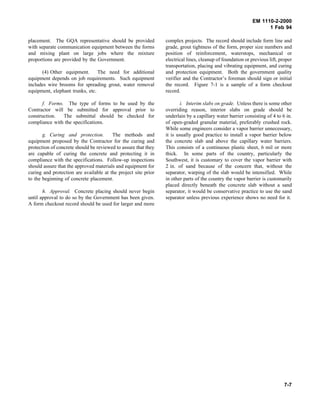 EM 1110-2-2000
1 Feb 94
placement. The GQA representative should be provided
with separate communication equipment between the forms
and mixing plant on large jobs where the mixture
proportions are provided by the Government.
(4) Other equipment. The need for additional
equipment depends on job requirements. Such equipment
includes wire brooms for spreading grout, water removal
equipment, elephant trunks, etc.
f. Forms. The type of forms to be used by the
Contractor will be submitted for approval prior to
construction. The submittal should be checked for
compliance with the specifications.
g. Curing and protection. The methods and
equipment proposed by the Contractor for the curing and
protection of concrete should be reviewed to assure that they
are capable of curing the concrete and protecting it in
compliance with the specifications. Follow-up inspections
should assure that the approved materials and equipment for
curing and protection are available at the project site prior
to the beginning of concrete placement.
h. Approval. Concrete placing should never begin
until approval to do so by the Government has been given.
A form checkout record should be used for larger and more
complex projects. The record should include form line and
grade, grout tightness of the form, proper size numbers and
position of reinforcement, waterstops, mechanical or
electrical lines, cleanup of foundation or previous lift, proper
transportation, placing and vibrating equipment, and curing
and protection equipment. Both the government quality
verifier and the Contractor’s foreman should sign or initial
the record. Figure 7-1 is a sample of a form checkout
record.
i. Interim slabs on grade. Unless there is some other
overriding reason, interior slabs on grade should be
underlain by a capillary water barrier consisting of 4 to 6 in.
of open-graded granular material, preferably crushed rock.
While some engineers consider a vapor barrier unnecessary,
it is usually good practice to install a vapor barrier below
the concrete slab and above the capillary water barriers.
This consists of a continuous plastic sheet, 6 mil or more
thick. In some parts of the country, particularly the
Southwest, it is customary to cover the vapor barrier with
2 in. of sand because of the concern that, without the
separator, warping of the slab would be intensified. While
in other parts of the country the vapor barrier is customarily
placed directly beneath the concrete slab without a sand
separator, it would be conservative practice to use the sand
separator unless previous experience shows no need for it.
7-7
 