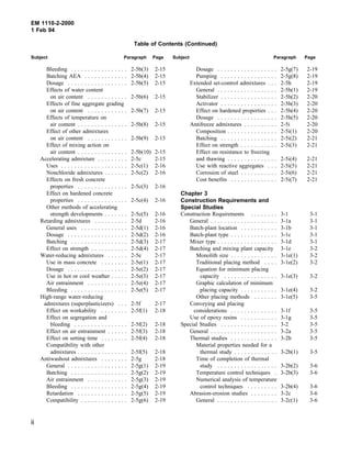 EM 1110-2-2000
1 Feb 94
Table of Contents (Continued)
Subject Paragraph Page Subject Paragraph Page
Bleeding . . . . . . . . . . . . . . . . . 2-5b(3) 2-15
Batching AEA . . . . . . . . . . . . . 2-5b(4) 2-15
Dosage . . . . . . . . . . . . . . . . . . 2-5b(5) 2-15
Effects of water content
on air content . . . . . . . . . . . . 2-5b(6) 2-15
Effects of fine aggregate grading
on air content . . . . . . . . . . . . 2-5b(7) 2-15
Effects of temperature on
air content . . . . . . . . . . . . . . . 2-5b(8) 2-15
Effect of other admixtures
on air content . . . . . . . . . . . . 2-5b(9) 2-15
Effect of mixing action on
air content . . . . . . . . . . . . . . . 2-5b(10) 2-15
Accelerating admixture . . . . . . . . . 2-5c 2-15
Uses . . . . . . . . . . . . . . . . . . . . 2-5c(1) 2-16
Nonchloride admixtures . . . . . . . 2-5c(2) 2-16
Effects on fresh concrete
properties . . . . . . . . . . . . . . . 2-5c(3) 2-16
Effect on hardened concrete
properties . . . . . . . . . . . . . . . 2-5c(4) 2-16
Other methods of accelerating
strength developments . . . . . . . 2-5c(5) 2-16
Retarding admixtures . . . . . . . . . . 2-5d 2-16
General uses . . . . . . . . . . . . . . 2-5d(1) 2-16
Dosage . . . . . . . . . . . . . . . . . . 2-5d(2) 2-16
Batching . . . . . . . . . . . . . . . . . 2-5d(3) 2-17
Effect on strength . . . . . . . . . . . 2-5d(4) 2-17
Water-reducing admixtures . . . . . . 2-5e 2-17
Use in mass concrete . . . . . . . . 2-5e(1) 2-17
Dosage . . . . . . . . . . . . . . . . . . 2-5e(2) 2-17
Use in hot or cool weather . . . . . 2-5e(3) 2-17
Air entrainment . . . . . . . . . . . . 2-5e(4) 2-17
Bleeding . . . . . . . . . . . . . . . . . 2-5e(5) 2-17
High-range water-reducing
admixtures (superplasticizers) . . . 2-5f 2-17
Effect on workability . . . . . . . . 2-5f(1) 2-18
Effect on segregation and
bleeding . . . . . . . . . . . . . . . . 2-5f(2) 2-18
Effect on air entrainment . . . . . . 2-5f(3) 2-18
Effect on setting time . . . . . . . . 2-5f(4) 2-18
Compatibility with other
admixtures . . . . . . . . . . . . . . . 2-5f(5) 2-18
Antiwashout admixtures . . . . . . . . 2-5g 2-18
General . . . . . . . . . . . . . . . . . . 2-5g(1) 2-19
Batching . . . . . . . . . . . . . . . . . 2-5g(2) 2-19
Air entrainment . . . . . . . . . . . . 2-5g(3) 2-19
Bleeding . . . . . . . . . . . . . . . . . 2-5g(4) 2-19
Retardation . . . . . . . . . . . . . . . 2-5g(5) 2-19
Compatibility . . . . . . . . . . . . . . 2-5g(6) 2-19
Dosage . . . . . . . . . . . . . . . . . . 2-5g(7) 2-19
Pumping . . . . . . . . . . . . . . . . . 2-5g(8) 2-19
Extended set-control admixtures . . . 2-5h 2-19
General . . . . . . . . . . . . . . . . . . 2-5h(1) 2-19
Stabilizer . . . . . . . . . . . . . . . . . 2-5h(2) 2-20
Activator . . . . . . . . . . . . . . . . . 2-5h(3) 2-20
Effect on hardened properties . . . 2-5h(4) 2-20
Dosage . . . . . . . . . . . . . . . . . . 2-5h(5) 2-20
Antifreeze admixtures . . . . . . . . . . 2-5i 2-20
Composition . . . . . . . . . . . . . . . 2-5i(1) 2-20
Batching . . . . . . . . . . . . . . . . . 2-5i(2) 2-21
Effect on strength . . . . . . . . . . . 2-5i(3) 2-21
Effect on resistance to freezing
and thawing . . . . . . . . . . . . . . . 2-5i(4) 2-21
Use with reactive aggregates . . . 2-5i(5) 2-21
Corrosion of steel . . . . . . . . . . . 2-5i(6) 2-21
Cost benefits . . . . . . . . . . . . . . 2-5i(7) 2-21
Chapter 3
Construction Requirements and
Special Studies
Construction Requirements . . . . . . . . 3-1 3-1
General . . . . . . . . . . . . . . . . . . . . 3-1a 3-1
Batch-plant location . . . . . . . . . . . 3-1b 3-1
Batch-plant type . . . . . . . . . . . . . . 3-1c 3-1
Mixer type . . . . . . . . . . . . . . . . . . 3-1d 3-1
Batching and mixing plant capacity 3-1e 3-2
Monolith size . . . . . . . . . . . . . . 3-1e(1) 3-2
Traditional placing method . . . . 3-1e(2) 3-2
Equation for minimum placing
capacity . . . . . . . . . . . . . . . . 3-1e(3) 3-2
Graphic calculation of minimum
placing capacity . . . . . . . . . . . 3-1e(4) 3-2
Other placing methods . . . . . . . 3-1e(5) 3-5
Conveying and placing
considerations . . . . . . . . . . . . . . 3-1f 3-5
Use of epoxy resins . . . . . . . . . . . 3-1g 3-5
Special Studies . . . . . . . . . . . . . . . . . 3-2 3-5
General . . . . . . . . . . . . . . . . . . . . 3-2a 3-5
Thermal studies . . . . . . . . . . . . . . 3-2b 3-5
Material properties needed for a
thermal study . . . . . . . . . . . . . 3-2b(1) 3-5
Time of completion of thermal
study . . . . . . . . . . . . . . . . . . 3-2b(2) 3-6
Temperature control techniques . 3-2b(3) 3-6
Numerical analysis of temperature
control techniques . . . . . . . . . 3-2b(4) 3-6
Abrasion-erosion studies . . . . . . . . 3-2c 3-6
General . . . . . . . . . . . . . . . . . . 3-2c(1) 3-6
ii
 