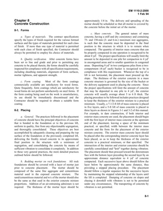 EM 1110-2-2000
1 Feb 94
Chapter 8
Concrete Construction
8-1. Forms
a. Types of materials. The contract specifications
specify the types of finish required for the various formed
surfaces and the types of materials permitted for each class
of finish. If more than one type of material is permitted
with each class of finish specified, the Contractor should
always be permitted to employ his choice of materials.
b. Quality verification. After concrete forms have
been set to line and grade and prior to permitting any
concrete to be placed therein, the forms should be carefully
inspected for compliance with all specification requirements,
including sheathing materials, alignment of form surfaces,
mortar tightness, and apparent strength.
c. Form coating. Most of the form coatings
commercially available are satisfactory for wood forms.
Quite frequently, form coatings which are satisfactory for
wood forms do not perform satisfactorily on steel forms. If
the form coating being used on the work is unsatisfactory,
its use should be immediately discontinued and the
Contractor should be required to obtain a suitable form
coating.
8-2. Placing
a. General. The practices followed in the placement
of concrete should have the principal objectives of concrete
that is bonded to the foundation or to the previous lift,
uniform in quality, free from any objectionable segregation,
and thoroughly consolidated. These objectives are best
accomplished by adequately cleaning and preparing the top
surface of the foundation or the previously completed lift,
delivering the freshly mixed concrete to its approximate
final position in the structure with a minimum of
segregation, and consolidating the concrete by means of
sufficient vibration to consolidate it completely. In addition
to these very general practices, the more detailed practices
outlined below should be followed.
b. Bedding mortar on rock foundations. All rock
foundations should be covered with a layer of mortar just
prior to concrete placement. The mortar should be
composed of the same fine aggregate and cementitious
material used in the exposed concrete mixture. The
sand/cementitious material and w/c of the mortar should also
be the same as that used in the exterior concrete mixture
proportions. Addition of an air-entraining admixture is not
required. The thickness of the mortar layer should be
approximately 1/4 in. The delivery and spreading of the
mortar should be scheduled so that all mortar is covered by
the concrete before the initial set of the mortar.
c. Mass concrete. The general nature of mass
concrete, having a stiff and dry consistency and containing
75- and 150-mm (3- and 6-in.) maximum size aggregates,
is such that the concrete must be deposited in the final
position in the structure in which it is to remain when
compacted. The quantity of interior mass concrete that can
be properly compacted in one operation is recognized to be
about 4 yd3
. The project specifications will usually limit the
amount to be deposited in one pile for compaction to 4 yd3
in uncongested areas and to smaller quantities in congested
areas. Depositing 8 yd3
in two contiguous piles from a two-
compartment (4-yd3
each) bucket is recognized to be in
compliance with this requirement. Whenever the top of a
lift is not horizontal, the placement must proceed up the
slope. The thickness of the exterior concrete in a mass
concrete structure is governed by the size of the bucket or
the delivery equipment used in placing the concrete. Since
the project specifications will limit the amount of concrete
that may be deposited in one pile to 4 yd3
, the exterior
concrete will usually average about 5 to 6 ft thick. The
placing procedure to be followed includes practices designed
to keep the thickness of the exterior mixture to a practical
minimum. Usually, a 7-1/2-ft lift of mass concrete is placed
in five layers, and a 5-ft lift of mass concrete is placed in
three layers as shown in Figures 3-1 and 3-2 of this manual.
For example, in dam construction, if both interior and
exterior mass concrete are used, the placement should begin
with the first layer of interior mass concrete at the upstream
end of the placement, leaving a space of the minimum
practical, or specified, width between the interior mass
concrete and the form for the placement of the exterior
mixture concrete. The exterior mass concrete layer should
be placed after the corresponding interior concrete layer has
been placed, so as to keep the thickness of the exterior
concrete to a practical minimum, or that specified. The
intersection of the interior and exterior concretes should be
carefully consolidated and "knit" together during vibration.
The placement should then proceed toward the downstream
face with the bottom layer preceding the second layer by an
approximate distance equivalent to 4 yd3
of concrete
compacted. Each successive layer above should follow the
layer below by approximately the same distance, thus
providing a stepped placing procedure. The placement
should follow a regular sequence for the successive layers
by maintaining the stepped relationship of the layers until
the lift is completed. Dumping of concrete on slopes and
chasing it downhill with vibrators is not to be permitted
under any circumstances. The transporting of concrete by
vibration is not permitted.
8-1
 