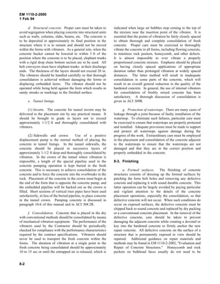 EM 1110-2-2000
1 Feb 94
d. Structural concrete. Proper care must be taken to
avoid segregation when placing concrete into structural units
such as walls, columns, slabs, beams, etc. The concrete is
to be deposited in approximately its final position in the
structure where it is to remain and should not be moved
within the forms with vibrators. As a general rule, when the
concrete bucket cannot be lowered to within 5 ft of the
position where the concrete is to be placed, elephant trunks
with a rigid drop chute bottom section are to be used. All
belt conveyors must have elephant trunks at their discharge
ends. The thickness of the layers should not exceed 20 in.
The vibrators should be handled carefully so that thorough
consolidation is achieved without damaging the forms or
displacing embedded items. The vibrator should not be
operated while being held against the form which results in
sandy streaks or markings in the finished surface.
e. Tunnel linings.
(1) Inverts. The concrete for tunnel inverts may be
delivered to the placement site by any practical means. It
should be brought to grade in layers not to exceed
approximately 1-1/2 ft and thoroughly consolidated with
vibrators.
(2) Sidewalls and crown. Use of a positive
displacement pump is the normal method of placing the
concrete in tunnel linings. In the tunnel sidewalls, the
concrete should be placed in successive layers of
approximately 1-1/2 ft deep and thoroughly consolidated by
vibration. In the crown of the tunnel where vibration is
impossible, a length of the special pipeline used in the
concrete pumping operation is kept buried in the fresh
concrete. This is necessary to achieve consolidation of the
concrete and to force the concrete into the overbreaks in the
rock. Placement of the concrete in the crown must begin at
the end of the form that is opposite the concrete pump, and
the embedded pipeline will be backed out as the crown is
filled. Short sections of vertical riser pipes have been used
satisfactorily, in lieu of the buried pipeline, to place concrete
in the tunnel crown. Pumping concrete is discussed in
paragraph 10-6 of this manual and in ACI 304.2R.
f. Consolidation. Concrete that is placed in the dry
with conventional methods should be consolidated by means
of mechanical vibration equipment. The performance of the
vibrators used by the Contractor should be periodically
checked for compliance with the performance characteristics
required by the contract specifications. Vibrators should
never be used to transport the fresh concrete within the
forms. The duration of vibration at a single point in the
fresh concrete being consolidated should be approximately
10 to 15 sec or until the entrapped air is released, which is
indicated when large air bubbles stop coming to the top of
the mixture near the insertion point of the vibrator. It is
essential that the points of vibration be fairly closely spaced
to obtain thorough and complete consolidation of fresh
concrete. Proper care must be exercised to thoroughly
vibrate the concrete in all forms, including flowing concrete,
to minimize rock pockets, honeycomb, and other defects.
It is almost impossible to over vibrate a properly
proportioned concrete mixture. Emphasis should be placed
on having closely spaced applications of appropriate
duration rather than prolonged vibration at widely spaced
distances. The latter method will result in inadequate
consolidation in some parts of the concrete, which will
result in an overall general reduction in the quality of the
hardened concrete. In general, the use of internal vibrators
for consolidation of freshly mixed concrete has been
satisfactory. A thorough discussion of consolidation is
given in ACI 309R.
g. Protection of waterstops. There are many cases of
leakage through a joint because of faulty installation of the
waterstop. To eliminate such failures, particular care must
be exercised to ensure that waterstops are properly protected
and installed. Adequate provisions must be made to support
and protect all waterstops against damage during the
progress of the work. Extraordinary care must be employed
in the placement and consolidation of the concrete adjacent
to the waterstops to ensure that the waterstops are not
damaged and that they are in the correct position and
properly embedded in the concrete.
8-3. Finishing
a. Formed surfaces. The finishing of concrete
structures consists of dressing up the formed surfaces by
patching the form bolt holes and removing any defective
concrete and replacing it with sound durable concrete. This
latter operation can be largely avoided by paying particular
and vigilant attention to the details of the concrete
placement operations, especially the consolidation, so that
defective concrete will not occur. When such conditions do
occur on exposed surfaces, the defective concrete must be
chipped back to sound concrete and replaced by dry packing
or a conventional concrete placement. In the removal of the
defective concrete, care should be taken to prevent
damaging the adjacent concrete while creating a dovetail or
key into the hardened concrete to firmly anchor the new
repair concrete. All defective concrete on the surface of a
structure that is permanently exposed to view should be
repaired. Additional guidance on repair materials and
methods may be found in EM 1110-2-2002, "Evaluation and
Repair of Concrete Structures." Honeycomb and rock
pockets on bulkhead faces usually do not need to be
8-2
 