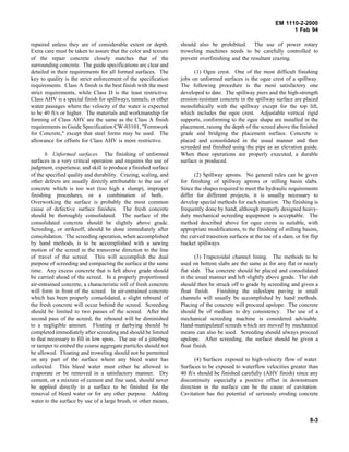 EM 1110-2-2000
1 Feb 94
repaired unless they are of considerable extent or depth.
Extra care must be taken to assure that the color and texture
of the repair concrete closely matches that of the
surrounding concrete. The guide specifications are clear and
detailed in their requirements for all formed surfaces. The
key to quality is the strict enforcement of the specification
requirements. Class A finish is the best finish with the most
strict requirements, while Class D is the least restrictive.
Class AHV is a special finish for spillways, tunnels, or other
water passages where the velocity of the water is expected
to be 40 ft/s or higher. The materials and workmanship for
forming of Class AHV are the same as the Class A finish
requirements in Guide Specification CW-03101, "Formwork
for Concrete," except that steel forms may be used. The
allowance for offsets for Class AHV is more restrictive.
b. Unformed surfaces. The finishing of unformed
surfaces is a very critical operation and requires the use of
judgment, experience, and skill to produce a finished surface
of the specified quality and durability. Crazing, scaling, and
other defects are usually directly attributable to the use of
concrete which is too wet (too high a slump), improper
finishing procedures, or a combination of both.
Overworking the surface is probably the most common
cause of defective surface finishes. The fresh concrete
should be thoroughly consolidated. The surface of the
consolidated concrete should be slightly above grade.
Screeding, or strikeoff, should be done immediately after
consolidation. The screeding operation, when accomplished
by hand methods, is to be accomplished with a sawing
motion of the screed in the transverse direction to the line
of travel of the screed. This will accomplish the dual
purpose of screeding and compacting the surface at the same
time. Any excess concrete that is left above grade should
be carried ahead of the screed. In a properly proportioned
air-entrained concrete, a characteristic roll of fresh concrete
will form in front of the screed. In air-entrained concrete
which has been properly consolidated, a slight rebound of
the fresh concrete will occur behind the screed. Screeding
should be limited to two passes of the screed. After the
second pass of the screed, the rebound will be diminished
to a negligible amount. Floating or darbying should be
completed immediately after screeding and should be limited
to that necessary to fill in low spots. The use of a jitterbug
or tamper to embed the coarse aggregate particles should not
be allowed. Floating and troweling should not be permitted
on any part of the surface where any bleed water has
collected. This bleed water must either be allowed to
evaporate or be removed in a satisfactory manner. Dry
cement, or a mixture of cement and fine sand, should never
be applied directly to a surface to be finished for the
removal of bleed water or for any other purpose. Adding
water to the surface by use of a large brush, or other means,
should also be prohibited. The use of power rotary
troweling machines needs to be carefully controlled to
prevent overfinishing and the resultant crazing.
(1) Ogee crest. One of the most difficult finishing
jobs on unformed surfaces is the ogee crest of a spillway.
The following procedure is the most satisfactory one
developed to date. The spillway piers and the high-strength
erosion-resistant concrete in the spillway surface are placed
monolithically with the spillway except for the top lift,
which includes the ogee crest. Adjustable vertical rigid
supports, conforming to the ogee shape are installed in the
placement, raising the depth of the screed above the finished
grade and bridging the placement surface. Concrete is
placed and consolidated in the usual manner and then
screeded and finished using the pipe as an elevation guide.
When these operations are properly executed, a durable
surface is produced.
(2) Spillway aprons. No general rules can be given
for finishing of spillway aprons or stilling basin slabs.
Since the shapes required to meet the hydraulic requirements
differ for different projects, it is usually necessary to
develop special methods for each situation. The finishing is
frequently done by hand, although properly designed heavy-
duty mechanical screeding equipment is acceptable. The
method described above for ogee crests is suitable, with
appropriate modifications, to the finishing of stilling basins,
the curved transition surfaces at the toe of a dam, or for flip
bucket spillways.
(3) Trapezoidal channel lining. The methods to be
used on bottom slabs are the same as for any flat or nearly
flat slab. The concrete should be placed and consolidated
in the usual manner and left slightly above grade. The slab
should then be struck off to grade by screeding and given a
float finish. Finishing the sideslope paving in small
channels will usually be accomplished by hand methods.
Placing of the concrete will proceed upslope. The concrete
should be of medium to dry consistency. The use of a
mechanical screeding machine is considered advisable.
Hand-manipulated screeds which are moved by mechanical
means can also be used. Screeding should always proceed
upslope. After screeding, the surface should be given a
float finish.
(4) Surfaces exposed to high-velocity flow of water.
Surfaces to be exposed to waterflow velocities greater than
40 ft/s should be finished carefully (AHV finish) since any
discontinuity especially a positive offset in downstream
direction in the surface can be the cause of cavitation.
Cavitation has the potential of seriously eroding concrete
8-3
 