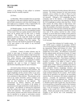 EM 1110-2-2000
1 Feb 94
surfaces so the finishing of areas subject to cavitation
damage should be carefully inspected.
(5) Floors.
(a) Monolithic. Where monolithic floors are specified,
the completion of the floors should be delayed, if possible,
until all other construction work from which damage to the
floor might occur is completed. If this is impracticable, the
floor should be adequately protected from damage.
(b) Bonded topping. In areas where structural slabs
must be completed for the work to be accomplished, bonded
or "two-course" floors are usually selected so that the final
finish can be delayed until all other work is virtually
complete. This eliminates the necessity for special
protection; however, the rough slab should be protected
against spillage of liquids or other materials which might
later interfere with bonding of the floor topping. The
surface of the base slab should be prepared for the topping
in the same manner as the surface of any horizontal
construction joint.
c. Tolerance requirements for surface finish.
(1) General. Control of surface tolerance may be
critical in some types of structures such as warehouse
guideway surfaces and surfaces subject to high-velocity flow
(over 40 ft/s). There are two approaches in controlling the
floor surface tolerance; using straightedge (or curved
templates for curved surfaces) or measuring the F numbers
in accordance with ASTM E 1155 (CRD-C 641). Both
approaches are used in Corps of Engineers (CE)
specifications depending upon the type of structures.
(2) Control surface tolerance by straightedge. This is
the traditional method for measuring surface tolerance. The
tolerance is defined as the maximum gap between a fixed
length straightedge and the concrete surface at any point.
The device is simple, portable, and easy to use. There will
be no calculation or data collection. This procedure can be
used on any surface; horizontal, vertical, overhead, even
curved surface (by using a curved template). However,
there are some limitations on this approach. The
measurements are arbitrary, subjective, and generally
nonrepeatable. There is no mention of the number of
measurements to be made and therefore it totally depends on
the operator. The difficulty in enforcing the requirement
using this method often results in controversies between
owners and contractors. This procedure is specified for
mass-concrete structures and minor concrete structures and
may be specified as an option in cast-in-place concrete
structures in CE civil works projects. For mass-concrete
structures, the requirement of surface tolerance falls into two
extremes. The surface tolerances for most mass-concrete
structures, such as surfaces of a dam or floors of a lock
chamber or gallery, are less critical where tight control is
not necessary. Although a 10-ft straightedge has been
commonly used in the industry, a 5-ft straightedge is
specified for mass concrete due to the difficulty in handling
the 10-ft straightedge on surfaces other than floors. On the
other extreme, the surface subject to high-velocity water
flow requires extreme tight control in surface tolerance to
reduce the possibility of cavitation and erosion. A special
surface class (Class AHV) has been created for this purpose.
The straightedge or curved template is specified in this case
since most of the surfaces involved are either vertical,
overhead, or curved where the F-number system cannot be
used. For minor concrete structures where a small quantity
of concrete is used, the control of surface tolerance is less
critical. The use of the F-number system in these structures
is not necessary.
(3) Control floor tolerance by F-number system. In
1987 ASTM issued a standard test procedure, ASTM E
1155, for measuring floor surface profiles and for estimating
the characteristic flatness and levelness of a floor. This
procedure measures elevations at regular intervals along
straight lines on the surface. The differences in elevations
between adjacent points and between all points 10 ft apart
are then calculated. The results of these calculations are
analyzed statistically to obtain floor flatness number (FF)
and floor levelness number (FL). Floor flatness is defined as
the degree to which a surface approximates a plane while
levelness is defined as the degree to which a surface
parallels horizontal. These two numbers represent the
average quality of floor finish in a predefined area and are
reliable and repeatable. It should be noted that there is no
direct correlation between straightedge tolerances and
F-numbers. However, based on the effort required to finish
a floor to the corresponding tolerance, Table 8-1 provides a
rough correlation between the two systems. The F-number
system may be specified as an option for all cast-in-place
concrete floors for consistency with industry standards and
practices. Currently, the construction technology can
achieve FF 25 at little or no additional cost. Therefore, for
normal slab or floor construction, FF should be at least 25.
FL should be used for slab on grade only, since the levelness
of an elevated floor is beyond the control of the Contractor
due to camber and deflection of supporting system. In some
cases, it may be necessary to specify localized FF/FL in
addition to the overall FF/FL to assure a uniform floor
quality. Details and concept of the F-number system are
available in ACI 302.1R, ACI 117R commentary, and
ASTM E 1155.
8-4
 