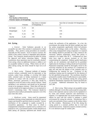 EM 1110-2-2000
1 Feb 94
Table 8-1
Floor Quality as Determined by
F-Number System and Straightedge
F-Number
Gap Under an Unleveled
5-ft Straightedge, in.
Gap Under an Unleveled 10-ft Straightedge,
in.
Bull floated FF 12 3/8 1/2
Straightedged FF 20 1/4 5/16
Flat FF 32 1/8 3/16
Very flat FF 50 1/16 1/8
8-4. Curing
a. General. Early hydration proceeds at an
acceptable rate only if the concrete is maintained at a high
humidity. Thus, positive curing procedures are essential,
especially for thin sections. Even in massive sections, the
quality of the surface concrete is dependent upon adequate
curing. The Contractor should present his plans for curing
for approval well before concreting begins. During
construction, these operations must be continually checked.
Form curing, where no additional moisture is added, is not
an acceptable method of curing. Where forms are left in
place during curing, the forms should be kept wet at all
times.
b. Moist curing. Proposed methods of keeping
concrete surfaces continually moist by spray-pipe or fog
systems, soaker hoses, ponding, or covering with damp
earth, saturated sand, or burlap maintained in a damp
condition in contact with the concrete are satisfactory.
Plastic, aluminum, galvanized, or alloy pipe should be
required to avoid rust stains on the concrete surfaces. Hand
sprinkling is not satisfactory and should not be permitted
except as an emergency measure. Water that will stain the
concrete should not be approved unless it is not practical to
furnish a nonstaining water. The Contractor should be
required to clean surfaces permanently exposed to view if he
uses water that stains.
c. Membrane curing. Areas cured by pigmented
membrane-forming coring compounds are relatively easy to
inspect and should be specified wherever possible. Uneven
distribution of the compound is readily revealed by a
nonuniform appearance. In those areas in which a
nonpigmented compound is required such as surfaces to be
exposed to view, a government quality verifier should be on
hand during all spraying operations and should check
closely the uniformity of the application. In a hot, dry
environment, the energy from the direct sunlight may raise
the surface temperature significantly which will promote
formation of shrinkage cracks on the surface. Therefore,
when using nonpigmented curing compound, it is required
that shading should be provided for 3 days whenever the
maximum ambient temperature during that period is
expected to be higher than 90 °F. Compressed air lines
must have traps to prevent moisture or oil from
contaminating the compound. Ordinary garden hand-spray
outfits are not satisfactory and should not be permitted.
Application by brushing or rolling should not be permitted.
Pigmented compounds should be thoroughly mixed in the
receiving containers by the insertion of a compressed air
pipe into and near the bottom of the container prior to
withdrawing the material for use. Continuity of the
membrane coating must be maintained for the duration of
the full specified curing period. The membrane should be
protected by suitable means if traffic thereon is unavoidable.
Any damage to the membrane during the curing period
should be immediately repaired at the original specified rate
of coverage. Additional information may be found in
ACI 308.
d. Sheet curing. Sheet curing is an acceptable curing
method, although it is not often used except for curing slabs.
Some of the materials used are easily torn by equipment or
by wind, and constant inspection and maintenance is
required. It is important that very secure tiedowns or heavy
objects be used with this system to maintain a sealed
environment for curing the concrete. Polyethylene film is
easily torn and tends to leave a pattern on the surface where
the film wrinkles. Maintenance of the film during the
curing period is a constant problem due to wind and
construction activity. Inspection requires constant scrutiny.
It is not allowed except for smaller jobs.
8-5
 