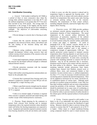EM 1110-2-2000
1 Feb 94
8-5. Cold-Weather Concreting
a. General. Cold weather is defined by ACI 306R as
a period of three or more consecutive days when the
average daily ambient temperature is less than 40 °F, and
the ambient temperature is not greater than 50 °F for more
than one-half of any 24-hr period. The average daily air
temperature is the average of the highest and the lowest
temperatures occurring during the period from midnight to
midnight. The objectives of cold-weather concreting
practices are to:
• Prevent damage to concrete due to freezing at early
ages.
• Assure that the concrete develops the required
strength for safe removal of forms, shores, and reshores and
for safe loading of the structure during and after
construction.
• Maintain curing conditions which foster normal
strength development without using excessive heat and
without causing critical saturation of the concrete at the end
of the protection period.
• Limit rapid temperature changes, particularly before
the concrete has developed sufficient strength to withstand
induced thermal stresses.
• Provide protection consistent with the intended
serviceability of the structure.
Proper cold-weather concreting practices and procedures are
based on the principles that:
• Concrete that is protected from freezing until it has
attained a compressive strength of at least 500 psi will not
be damaged by a single freezing cycle.
• Where a specified concrete strength must be attained
in a few days or weeks, protection at temperatures above
50 °F is required.
• Little or no external supply of moisture is required
when concrete is properly protected and sealed during cold
weather except within heated protective enclosures.
b. Planning. Proper planning by the contractor to
protect fresh concrete from freezing and to maintain
temperatures above the required minimum values should be
made well before the freezing temperatures are expected to
occur. Equipment and materials required to protect concrete
from freezing should be at the job site before cold weather
is likely to occur, not after the concrete is placed and its
temperature begins to approach the freezing point. All
surfaces that will be in contact with newly placed concrete
should be at temperatures that cannot cause early freezing
or seriously prolong setting time of the concrete.
Ordinarily, the temperatures of these contact surfaces,
including subgrade materials, need not be higher than a few
degrees above freezing.
c. Protection system. ACI 306R provides guidance
on minimum concrete placing temperatures and on the
maintenance duration of these temperatures. The actual
temperature at the concrete surface determines the
effectiveness of protection, regardless of the ambient
temperature. Therefore, monitoring concrete temperatures
at several locations along the concrete surface, particularly
at corners and edges, is important. As noted in
paragraph 4-2d of this manual, concrete should not be
exposed to cycles of freezing and thawing while in a
critically saturated condition until it has attained a
compressive strength of approximately 3,500 psi. The
specific protection system required to maintain concrete
temperatures above freezing depends on such factors as the
ambient weather conditions, the geometry of the structure,
and the mixture proportions. In some cases, covering the
concrete with insulating materials to conserve the heat of
hydration may be all the protection that is necessary.
Insulation must be kept in close contact with the concrete or
the form surface to be effective. Some commonly used
insulating materials include polystyrene foam sheets,
urethane foam, foamed vinyl blankets, mineral wool, or
cellulose fibers, straw, and commercial blanket or batt
insulation. In more extreme cases, i.e. ambient temperatures
less than -5 °F, it may be necessary to build enclosures and
use heating units to maintain the desired temperatures. Heat
can be supplied to enclosures by live steam, forced hot air,
or combination heaters of various types. Although steam
provides an excellent curing environment, it may offer less
than ideal working conditions and can cause icing problems
around the perimeter of the enclosure. Heaters and ducts
should be positioned not to cause areas of overheating or
drying of the concrete surface. Combustion heaters should
be vented for safety to prevent reaction of carbon dioxide in
the exhaust gases with the exposed surfaces of newly placed
concrete.
d. Curing. Concrete exposed to cold weather is not
likely to dry at an undesirable rate unless the protection
which is selected for use increases the likelihood of rapid
drying. Measures should be taken to prevent drying when
concrete is warmer than 60 °F and exposed to air at 50 °F
or higher. Either steam or a liquid membrane-forming
curing compound should be used to retard moisture loss
8-6
 
