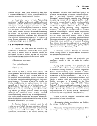 EM 1110-2-2000
1 Feb 94
from the concrete. Water curing should not be used since
it increases the likelihood of concrete freezing in a critically
saturated condition when protection is removed.
e. Accelerating early strength. Accelerating
admixtures, Type III portland cement, or additional cement
can be used to shorten the times needed to achieve setting
and required strength if proper precautions are taken.
Reduction in time of setting and acceleration of strength
gain may permit shorter protection periods, faster reuse of
forms, earlier removal of shores, or less labor in finishing
of flatwork. The acceleration of strength development of
mass concrete should not be allowed since doing so will
tend to increase internal temperature rise of the concrete. A
more thorough discussion of all topics related to cold
weather concreting is given in ACI 306R.
8-6. Hot-Weather Concreting
a. General. ACI 305R defines hot weather as any
combination of the following conditions that tend to impair
the quality of freshly mixed or hardened concrete by
accelerating the rate of moisture loss and rate of cement
hydration, or otherwise resulting in detrimental results:
• High ambient temperature.
• Low relative humidity.
• Wind velocity.
Hot weather may lead to concrete mixing, placing, and
curing problems which adversely affect its properties and
serviceability. Most of these problems relate to the
increased rate of cement hydration at higher temperature and
the increased evaporation rate of moisture from the freshly
mixed concrete. Detrimental effects of hot weather on
freshly mixed concrete may include increases in: water
demand, rate of slump loss, rate of setting, tendency for
plastic shrinkage, and difficulty in controlling air content.
Hardened concrete may potentially experience decreased 28-
day and later age strengths, increased tendency for drying
shrinkage, and differential thermal cracking, decreased
durability resulting from cracking, increased permeability,
and greater variability of surface appearance. In addition,
proper temperature control of mass concrete may be more
difficult to achieve during hot weather.
b. Planning. Damage to concrete caused by hot
weather can never be fully alleviated, and so good judgment
is necessary to select the most appropriate compromise of
quality, economy, and practicability. The type of
construction, characteristics of the concrete materials, and
the hot-weather concreting experience of the Contractor all
affect the procedures used to minimize potential problems.
Lack of hot-weather concreting experience by the
Contractor’s personnel usually causes the most difficulties
in achieving concrete of the required quality. Early
preventative measures should be applied with the emphasis
on materials evaluation, advanced planning, and
coordination of all phases of the work. Detailed procedures
for mixing, placing, protecting, curing, temperature
monitoring, and testing of concrete during hot weather
should be submitted by the Contractor prior to the beginning
of hot-weather concreting. The potential for thermal
cracking, either from overall volume changes or from
internal restraint, should be anticipated. Items that should
be considered to control cracking include limits on concrete
temperature, cement content, heat of hydration of cement,
form-stripping time, selection and dosage rate or quantity of
chemical admixtures and pozzolans, joint spacing, and use
of increased amounts of reinforcing steel.
c. Alleviating measures. Practices and measures
which will help to reduce or avoid the potential problems of
hot-weather concreting include:
• Using concrete materials and proportions with
satisfactory records in field use under hot weather
conditions.
• Using cooled concrete. For general types of
construction in hot weather, it is not practical to recommend
a maximum limiting ambient or concrete temperature
because circumstances vary widely. Therefore, ACI 305R
recommends that, if possible, a practical maximum concrete
temperature of between approximately 75 and 100 °F be
determined. This should be done by testing laboratory trial
batches of concrete which are produced at the selected
limiting temperature or at expected job site high
temperature. For projects using CW 03305, "Mass
Concrete," the maximum placing temperature for concrete
in the massive features should be determined by a thermal
study. For all other concrete, the maximum placing
temperature should be as shown in Table 8-2, which relates
maximum concrete temperature to relative humidity.
• Using a concrete consistency that permits rapid
placement and effective consolidation.
• Transporting, placing, consolidating, and finishing
the concrete with the least delay.
• Scheduling placing operations during times of the
day or night when weather conditions are favorable.
8-7
 