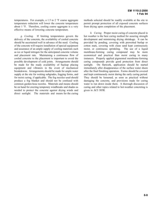 EM 1110-2-2000
1 Feb 94
temperatures. For example, a 1.5 to 2 °F coarse aggregate
temperature reduction will lower the concrete temperature
about 1 °F. Therefore, cooling coarse aggregate is a very
effective means of lowering concrete temperature.
g. Cooling. If limiting temperatures govern the
delivery of the concrete, the availability of cooled concrete
should be ascertained well in advance of the need. Cooling
of the concrete will require installation of special equipment
and assurance of an ample supply of cooling materials such
as ice or liquid nitrogen for the anticipated concrete volume
and placement rate. Maintaining a continuous flow of
cooled concrete to the placement is important to avoid the
possible development of cold joints. Arrangements should
be made for the ready availability of backup placing
equipment and vibrators in the event of mechanical
breakdowns. Arrangements should be made for ample water
supply at the site for wetting subgrades, fogging forms, and
for moist curing, if applicable. The fog nozzles used should
produce a fog blanket and should not be confused with
common garden-hose nozzles. Materials and means should
be on hand for erecting temporary windbreaks and shades as
needed to protect the concrete against drying winds and
direct sunlight. The materials and means for the curing
methods selected should be readily available at the site to
permit prompt protection of all exposed concrete surfaces
from drying upon completion of the placement.
h. Curing. Proper moist curing of concrete placed in
hot weather is the best curing method for assuring strength
development and minimizing drying shrinkage. It can be
provided by ponding, covering with prewetted burlap or
cotton mats, covering with clean sand kept continuously
moist, or continuous sprinkling. The use of a liquid
membrane-forming curing compound may be more
economical and practical than moist curing in many
instances. Properly applied pigmented membrane-forming
curing compounds provide good protection from direct
sunlight. On flatwork, application should be started
immediately after disappearance of the surface water sheen
after the final finishing operation. Forms should be covered
and kept continuously moist during the early curing period.
They should be loosened, as soon as practical without
damaging the concrete, and provisions made for curing
water to run down inside them. A thorough discussion of
curing and other topics related to hot-weather concreting is
given in ACI 305R.
8-9
 