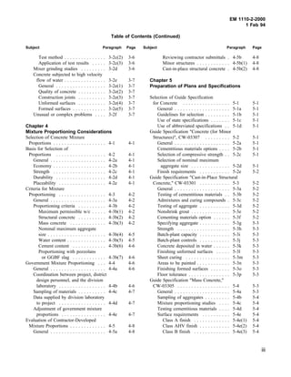EM 1110-2-2000
1 Feb 94
Table of Contents (Continued)
Subject Paragraph Page Subject Paragraph Page
Test method . . . . . . . . . . . . . . . 3-2c(2) 3-6
Application of test results . . . . . 3-2c(3) 3-6
Mixer grinding studies . . . . . . . . . 3-2d 3-6
Concrete subjected to high velocity
flow of water . . . . . . . . . . . . . . . 3-2e 3-7
General . . . . . . . . . . . . . . . . . . 3-2e(1) 3-7
Quality of concrete . . . . . . . . . . 3-2e(2) 3-7
Construction joints . . . . . . . . . . 3-2e(3) 3-7
Unformed surfaces . . . . . . . . . . 3-2e(4) 3-7
Formed surfaces . . . . . . . . . . . . 3-2e(5) 3-7
Unusual or complex problems . . . . 3-2f 3-7
Chapter 4
Mixture Proportioning Considerations
Selection of Concrete Mixture
Proportions . . . . . . . . . . . . . . . . . . . 4-1 4-1
Basis for Selection of
Proportions . . . . . . . . . . . . . . . . . . 4-2 4-1
General . . . . . . . . . . . . . . . . . . . . 4-2a 4-1
Economy . . . . . . . . . . . . . . . . . . . 4-2b 4-1
Strength . . . . . . . . . . . . . . . . . . . 4-2c 4-1
Durability . . . . . . . . . . . . . . . . . . 4-2d 4-1
Placeability . . . . . . . . . . . . . . . . . 4-2e 4-1
Criteria for Mixture
Proportioning . . . . . . . . . . . . . . . . . 4-3 4-2
General . . . . . . . . . . . . . . . . . . . . 4-3a 4-2
Proportioning criteria . . . . . . . . . . 4-3b 4-2
Maximum permissible w/c . . . . . 4-3b(1) 4-2
Structural concrete . . . . . . . . . . 4-3b(2) 4-2
Mass concrete . . . . . . . . . . . . . 4-3b(3) 4-2
Nominal maximum aggregate
size . . . . . . . . . . . . . . . . . . . . . 4-3b(4) 4-5
Water content . . . . . . . . . . . . . . 4-3b(5) 4-5
Cement content . . . . . . . . . . . . 4-3b(6) 4-6
Proportioning with pozzolans
or GGBF slag . . . . . . . . . . . . 4-3b(7) 4-6
Government Mixture Proportioning . . . 4-4 4-6
General . . . . . . . . . . . . . . . . . . . . 4-4a 4-6
Coordination between project, district
design personnel, and the division
laboratory . . . . . . . . . . . . . . . . . 4-4b 4-6
Sampling of materials . . . . . . . . . . 4-4c 4-7
Data supplied by division laboratory
to project . . . . . . . . . . . . . . . . . 4-4d 4-7
Adjustment of government mixture
proportions . . . . . . . . . . . . . . . . 4-4e 4-7
Evaluation of Contractor-Developed
Mixture Proportions . . . . . . . . . . . . . 4-5 4-8
General . . . . . . . . . . . . . . . . . . . . 4-5a 4-8
Reviewing contractor submittals . 4-5b 4-8
Minor structures . . . . . . . . . . . . 4-5b(1) 4-8
Cast-in-place structural concrete . 4-5b(2) 4-8
Chapter 5
Preparation of Plans and Specifications
Selection of Guide Specification
for Concrete . . . . . . . . . . . . . . . . . 5-1 5-1
General . . . . . . . . . . . . . . . . . . . . 5-1a 5-1
Guidelines for selection . . . . . . . . . 5-1b 5-1
Use of state specifications . . . . . . . 5-1c 5-1
Use of abbreviated specifications . . 5-1d 5-1
Guide Specification "Concrete (for Minor
Structures)", CW-03307 . . . . . . . . . 5-2 5-1
General . . . . . . . . . . . . . . . . . . . . 5-2a 5-1
Cementitious materials options . . . . 5-2b 5-1
Selection of compressive strength . . 5-2c 5-1
Selection of nominal maximum
aggregate size . . . . . . . . . . . . . . 5-2d 5-1
Finish requirements . . . . . . . . . . . 5-2e 5-2
Guide Specification "Cast-in-Place Structural
Concrete," CW-03301 . . . . . . . . . . . 5-3 5-2
General . . . . . . . . . . . . . . . . . . . . 5-3a 5-2
Testing of cementitious materials . . 5-3b 5-2
Admixtures and curing compounds . 5-3c 5-2
Testing of aggregate . . . . . . . . . . . 5-3d 5-2
Nonshrink grout . . . . . . . . . . . . . . 5-3e 5-2
Cementing materials option . . . . . . 5-3f 5-2
Specifying aggregate . . . . . . . . . . . 5-3g 5-3
Strength . . . . . . . . . . . . . . . . . . . 5-3h 5-3
Batch-plant capacity . . . . . . . . . . . 5-3i 5-3
Batch-plant controls . . . . . . . . . . . 5-3j 5-3
Concrete deposited in water . . . . . . 5-3k 5-3
Finishing unformed surfaces . . . . . 5-3l 5-3
Sheet curing . . . . . . . . . . . . . . . . 5-3m 5-3
Areas to be painted . . . . . . . . . . . . 5-3n 5-3
Finishing formed surfaces . . . . . . . 5-3o 5-3
Floor tolerance . . . . . . . . . . . . . . . 5-3p 5-3
Guide Specification "Mass Concrete,"
CW-03305 . . . . . . . . . . . . . . . . . . . 5-4 5-3
General . . . . . . . . . . . . . . . . . . . . 5-4a 5-3
Sampling of aggregates . . . . . . . . . 5-4b 5-4
Mixture proportioning studies . . . . 5-4c 5-4
Testing cementitious materials . . . . 5-4d 5-4
Surface requirements . . . . . . . . . . 5-4e 5-4
Class A finish . . . . . . . . . . . . . 5-4e(1) 5-4
Class AHV finish . . . . . . . . . . . 5-4e(2) 5-4
Class B finish . . . . . . . . . . . . . 5-4e(3) 5-4
iii
 