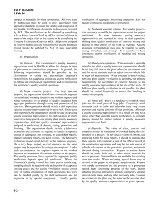 EM 1110-2-2000
1 Feb 94
samples of materials for other laboratories. All work done
by technicians must be done in strict accordance with
applicable standards to ensure the validity and acceptance of
test results. Certification of concrete technicians is provided
by ACI. This certification can be obtained by completing
a 3- or 4-day course offered by ACI at announced times in
many of the major cities of the country or by completing the
Concrete Technicians Course at WES. All persons assigned
as concrete technicians and responsible for quality assurance
testing should be certified by ACI or have equivalent
training.
(3) Organization.
(a) General. The Government’s quality assurance
organization must be flexible to allow for changes in rates
of placement as construction progresses. In general, the
following organizations should be provided by the
Government to satisfy the area/resident engineer’s
responsibility for acceptance testing and quality verification
to enforce all specification requirements and for monitoring
the contractor’s quality-control operations.
(b) Major concrete project. On large concrete
projects, the organization should have a materials engineer
(or technician) reporting directly to the resident engineer and
being responsible for all phases of quality assurance from
aggregate production through curing and protection of the
concrete. The organization should include a shift supervisor
(quality assurance representative) for each shift. Under each
shift supervisor, the organization should include one placing
quality assurance representative for each location at which
concrete is being placed, one mixing plant quality assurance
representative, and one quality assurance representative
assigned to verification of cleanup, curing, protection, and
finishing. The organization should include a laboratory
technician and assistants as required to handle acceptance
testing of aggregates and concrete, to consolidate reports,
prepare summary reports, and keep records. The laboratory
technician should report directly to the materials engineer.
On a very large project, several contracts on the same
project may be supervised by a single area engineer. Under
such circumstances, the engineer reports to the resident
engineer and supervises all concrete activity on the project.
The quality assurance force required for aggregate quality
verification depends upon job conditions. Where the
Contractor’s quality control has been proven satisfactory,
sampling should be required only at the point of acceptance
(mixing plant) and the quality verification should consist
only of routine observation of plant operations; this work
can be handled jointly by the shift supervisors and the
engineers or by special assignment. Usually quality
verification of aggregate processing operations does not
require continuous assignment of personnel.
(c) Moderate concrete volume. For smaller projects,
it is necessary to modify the organization to suit the project
conditions. In most instances, quality assurance
representatives are required to serve in dual capacities,
shifting from quality verification of concrete mixing and
placing to other phases of the work as required. Quality
assurance representatives may also be required to verify
curing, protection, and cleanup. It is desirable to have
continuous quality verification of batching and mixing
operations.
(d) Ready-mix operations. When concrete is centrally
mixed at the plant, a quality assurance representative should
be on duty full time at the plant where he can observe and
test the mixed concrete and can reject concrete which fails
to meet job requirements. When concrete is transit-mixed,
full-time plant quality verification is desirable, but primary
responsibility for acceptance of concrete belongs to the
quality assurance representative at the site of the work. If
full-time plant quality verification is not possible, the plant
should be visited frequently to ensure that batching is
carried out properly.
(e) Small job. There is a tendency to overlook small
jobs and the small parts of large jobs. Frequently, small
structures such as curbs and sidewalks have very severe
exposure and require concrete of high durability. Although
a quality assurance representative on a small job may have
duties other than concrete quality verification, no concrete
placing should be started without a quality assurance
representative on hand.
(4) Records. The value of clear, concise, and
complete records is sometimes overlooked during the con-
struction of a project. In devising a system of reports, and
preparing forms for these reports, it should be realized that
these reports will constitute a part of the official record of
the construction operations and may be the sole source of
reliable information on the procedure, practices, and results
obtained during construction. Reports in various forms
should be made daily and at other stated intervals for
several purposes. Standard forms are available for reporting
most test results. Where necessary, special forms may be
devised on the project to suit project requirements. Reports
will supply information on, and preserve as a permanent
record, facts concerning progress of the work, factors
affecting progress, instructions given to contractors, samples
secured, tests made, and any other necessary data. Unusual
occurrences in the plant may be noted on the recorder chart
by the quality assurance representative or plant operator.
9-2
 