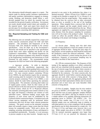 EM 1110-2-2000
1 Feb 94
The information should ultimately appear in a report. The
reports made by placing quality assurance representatives
and quality assurance representatives engaged on cleanup,
curing, finishing, and protection should follow a well-
devised standard form on which the essential facts are
recorded for the period of quality verification. Government
test results should include control charts and variability of
the material tested. Each such report form should also
provide space for recording unusual happenings and for any
pertinent remarks concerning shift operations.
9-2. Required Sampling and Testing for CQC and
GQA
The following tests are normally required for a major civil
works concrete construction project for CQC and GQA
purposes. The procedures and frequencies of all the
necessary CQC tests should be included in the contract
specification. Tests for GQA are at the Government’s
discretion and should not be specified in the specification
except those cases where sampling and facility are the
Contractor’s responsibility. The required frequencies for
GQA and government acceptance tests should be included
in the Engineering Considerations and Instructions to Field
Personnel for each project. The recommended testing
frequencies for GQA are listed in the following paragraphs.
a. Aggregate grading. In order to determine
compliance with the specification requirement that
aggregates must be within certain grading limits as delivered
to the mixers, samples must be obtained as delivered to the
mixer. On mass concrete projects containing 150-mm
(6-in.) NMSA, the specifications require that an automatic
small screening plant be included in the batch plant. On
concrete projects containing 75-mm (3-in.) NMSA, a cost
analysis should be made before specifying the automatic
screening plant. The automatic screening plant makes use
of angled quarry screens, which by their nature are 80-
percent efficient at the best and cannot be compared directly
to Gilson screens, which are 95- to 98-percent efficient.
The automatic screening plant must contain controls to vary
the angle and frequency (vibrations per minute) of each
individual screen. Optimum loading, screen angle, and
frequency of each screen must be established by the
Contractor before construction begins. Correlation tests with
Gilson sieving equipment must be performed before
construction and every 60 days while concrete production
continues. The quarry screens on the automatic screening
plant will normally require a larger screen than the Gilson
screens for comparable results. With such a device, the
sampling, screening, determination of mass, and disposal is
accomplished automatically. Normally, it is not necessary
to procure samples at any other location. Samples may be
procured at any point in the production line where it is
deemed necessary. Where 150-mm (6-in.) NMSA is used,
it might not be feasible to sample the 75- to 150-mm (3- to
6-in.) fraction from the weigh batcher. Then samples may
be obtained from the conveyor belt or other convenient
place as close as possible to the end of the handling
operations. When sampled from a conveyor belt, the belt
should be stopped, and the sample should consist of a
complete section and not hand-picked from the top. Where
aggregates are supplied by a commercial producer located
some distance from the project, sampling for acceptance
tests will not be made at the producer’s plant. Such tests
would not reflect the possible effects of segregation in
stockpiling at the project and breakage in handling.
(1) Frequency.
(a) On-site plant. During each 8-hr shift when
concrete is being produced, at least one sample of each size
of aggregate should be taken. During the early stage of a
large project, several samples per shift should be tested until
the production control has achieved uniformity. After 1
month, if the Contractor’s control testing has proven to be
satisfactory, frequency of government sampling may be
reduced to one-third of that stated above.
(b) Off-site commercial plant. The frequency of QA
testing of the aggregate grading at an offsite commercial
plant will vary somewhat with the quantity of concrete and
the rate of concrete usage from that plant where concrete is
supplied to many customers and the concrete mixture is
furnished by the contractor. For minor concrete jobs, the
aggregate should be tested before concrete placing begins
and once per week while concrete is being placed. On
larger structural concrete jobs, the aggregate grading should
be tested by the GQA representative before start of concrete
placement and at least twice per week thereafter while
concrete is being placed.
(2) Size of samples. Sample sizes for sieve analysis
are given in ASTM C 136 (CRD-C 103). For fine aggre-
gates and finer sizes of coarse aggregate, samples obtained
in accordance with CRD-C 100 may be reduced in size by
a sample splitter or by carefully following instructions for
quartering given in ASTM C 702 (CRD-C 118). For
aggregate sizes smaller than 37.5 mm (1-1/2 in.), the
required sample sizes are sufficiently large in relation to
individual particle size so that compliance with the grading
specification may be fairly determined by a single test. For
37.5 mm (1-1/2-in.) and larger sizes, however, this is not
true. While sample sizes given in ASTM C 136 (CRD-C
103) for nominal maximum aggregate sizes larger than
37.5 mm (1-1/2 in.) are practical for laboratory sieve
9-3
 