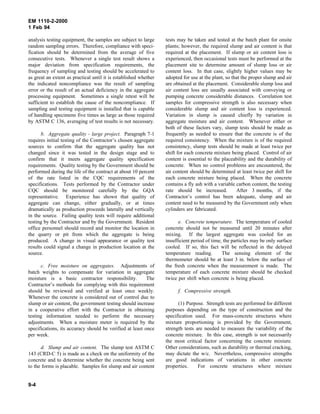 EM 1110-2-2000
1 Feb 94
analysis testing equipment, the samples are subject to large
random sampling errors. Therefore, compliance with speci-
fication should be determined from the average of five
consecutive tests. Whenever a single test result shows a
major deviation from specification requirements, the
frequency of sampling and testing should be accelerated to
as great an extent as practical until it is established whether
the indicated noncompliance was the result of sampling
error or the result of an actual deficiency in the aggregate
processing equipment. Sometimes a single retest will be
sufficient to establish the cause of the noncompliance. If
sampling and testing equipment is installed that is capable
of handling specimens five times as large as those required
by ASTM C 136, averaging of test results is not necessary.
b. Aggregate quality - large project. Paragraph 7-1
requires initial testing of the Contractor’s chosen aggregate
sources to confirm that the aggregate quality has not
changed since it was tested in the design stage and to
confirm that it meets aggregate quality specification
requirements. Quality testing by the Government should be
performed during the life of the contract at about 10 percent
of the rate listed in the CQC requirements of the
specifications. Tests performed by the Contractor under
CQC should be monitored carefully by the GQA
representative. Experience has shown that quality of
aggregate can change, either gradually, or at times
dramatically as production proceeds laterally and vertically
in the source. Failing quality tests will require additional
testing by the Contractor and by the Government. Resident
office personnel should record and monitor the location in
the quarry or pit from which the aggregate is being
produced. A change in visual appearance or quality test
results could signal a change in production location at the
source.
c. Free moisture on aggregates. Adjustments of
batch weights to compensate for variation in aggregate
moisture is a basic contractor responsibility. The
Contractor’s methods for complying with this requirement
should be reviewed and verified at least once weekly.
Whenever the concrete is considered out of control due to
slump or air content, the government testing should increase
in a cooperative effort with the Contractor in obtaining
testing information needed to perform the necessary
adjustments. When a moisture meter is required by the
specifications, its accuracy should be verified at least once
per week.
d. Slump and air content. The slump test ASTM C
143 (CRD-C 5) is made as a check on the uniformity of the
concrete and to determine whether the concrete being sent
to the forms is placable. Samples for slump and air content
tests may be taken and tested at the batch plant for onsite
plants; however, the required slump and air content is that
required at the placement. If slump or air content loss is
experienced, then occasional tests must be performed at the
placement site to determine amount of slump loss or air
content loss. In that case, slightly higher values may be
adopted for use at the plant, so that the proper slump and air
are obtained at the placement. Considerable slump loss and
air content loss are usually associated with conveying or
pumping concrete considerable distances. Correlation test
samples for compressive strength is also necessary when
considerable slump and air content loss is experienced.
Variation in slump is caused chiefly by variation in
aggregate moisture and air content. Whenever either or
both of these factors vary, slump tests should be made as
frequently as needed to ensure that the concrete is of the
required consistency. When the mixture is of the required
consistency, slump tests should be made at least twice per
shift for each concrete mixture being placed. Control of air
content is essential to the placeability and the durability of
concrete. When no control problems are encountered, the
air content should be determined at least twice per shift for
each concrete mixture being placed. When the concrete
contains a fly ash with a variable carbon content, the testing
rate should be increased. After 3 months, if the
Contractor’s control has been adequate, slump and air
content need to be measured by the Government only when
cylinders are fabricated.
e. Concrete temperature. The temperature of cooled
concrete should not be measured until 20 minutes after
mixing. If the largest aggregate was cooled for an
insufficient period of time, the particles may be only surface
cooled. If so, this fact will be reflected in the delayed
temperature reading. The sensing element of the
thermometer should be at least 3 in. below the surface of
the fresh concrete when the measurement is made. The
temperature of each concrete mixture should be checked
twice per shift when concrete is being placed.
f. Compressive strength.
(1) Purpose. Strength tests are performed for different
purposes depending on the type of construction and the
specification used. For mass-concrete structures where
mixture proportioning is provided by the Government,
strength tests are needed to measure the variability of the
concrete mixture. In this case, strength is not necessarily
the most critical factor concerning the concrete mixture.
Other considerations, such as durability or thermal cracking,
may dictate the w/c. Nevertheless, compressive strengths
are good indications of variations in other concrete
properties. For concrete structures where mixture
9-4
 