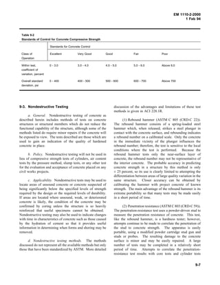 EM 1110-2-2000
1 Feb 94
Table 9-2
Standards of Control for Concrete Compressive Strength
Standards for Concrete Control
Class of
Operation
Excellent Very Good Good Fair Poor
Within test,
coefficient of
variation, percent
0 - 3.0 3.0 - 4.0 4.0 - 5.0 5.0 - 6.0 Above 6.0
Overall standard
deviation, psi
0 - 400 400 - 500 500 - 600 600 - 700 Above 700
9-3. Nondestructive Testing
a. General. Nondestructive testing of concrete as
described herein includes methods of tests on concrete
structures or structural members which do not reduce the
functional capability of the structure, although some of the
methods listed do require minor repairs if the concrete will
be exposed to view. The tests described are those which are
used to gain an indication of the quality of hardened
concrete in place.
b. Policy. Nondestructive testing will not be used in
lieu of compressive strength tests of cylinders, air content
tests by the pressure method, slump tests, or any other test
for the evaluation and acceptance of concrete placed on any
civil works projects.
c. Applicability. Nondestructive tests may be used to
locate areas of unsound concrete or concrete suspected of
being significantly below the specified levels of strength
required by the design or the required levels of durability.
If areas are located where unsound, weak, or deteriorated
concrete is likely, the condition of the concrete may be
confirmed by coring unless the structure is so heavily
reinforced that useful specimens cannot be obtained.
Nondestructive testing may also be used to indicate changes
with time in characteristics of concrete such as those caused
by the hydration of cement so that it provides useful
information in determining when forms and shoring may be
removed.
d. Nondestructive testing methods. The methods
discussed do not represent all the available methods but only
those that have been standardized by ASTM. More detailed
discussion of the advantages and limitations of these test
methods is given in ACI 228.1R.
(1) Rebound hammer (ASTM C 805 (CRD-C 22)).
The rebound hammer consists of a spring-loaded steel
hammer which, when released, strikes a steel plunger in
contact with the concrete surface, and rebounding indicates
a rebound number on a calibrated scale. Only the concrete
in the immediate vicinity of the plunger influences the
rebound number; therefore, the test is sensitive to the local
conditions where the test is performed. Because the
rebound hammer tests only the near-surface layer of
concrete, the rebound number may not be representative of
the interior concrete. The probable accuracy in predicting
concrete strength in a structure by this method is only
± 25 percent, so its use is clearly limited to attempting the
differentiation between areas of large quality variation in the
same structure. Closer accuracy can be obtained by
calibrating the hammer with project concrete of known
strength. The main advantage of the rebound hammer is its
extreme portability so that many tests may be made easily
in a short period of time.
(2) Penetration resistance (ASTM C 803 (CRD-C 59)).
The penetration-resistance test uses a powder-driven stud to
measure the penetration resistance of concrete. This test,
like the rebound hammer, is a hardness tester; however,
attempts continue to be made to correlate the penetration of
the stud to concrete strength. The apparatus is easily
portable, using a modified powder cartridge stud gun and
studs or probes. The resulting damage to the concrete
surface is minor and may be easily repaired. A large
number of tests may be completed in a relatively short
period of time. Attempts to correlate the penetration-
resistance test results with core tests and cylinder tests
9-7
 