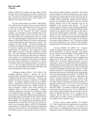 EM 1110-2-2000
1 Feb 94
indicate coefficients of variation and range about 10 times
as large as the core and cylinder test results. Therefore, the
use of the this test should be limited to applications where
large variations are suspected in the concrete quality or to
determine the locations for borings.
(3) Cast-in-place pullout tests (ASTM C 900 (CRD-C
78)). Pullout tests use a hollow stem ram to pull a bolt with
a washer on its lower end that has been cast in the concrete
at the time of placement. The pullout assemblies are
incorporated into the formwork for critical structural
members. As an alternative, pullout assemblies may be cast
into large blocks which are cast at the same time as the
structural member and consolidated and cured in a similar
way. The main advantage of the pullout tests is that it does
produce a well-defined failure in the concrete and measures
a static strength property of the concrete in a structure. The
equipment is easily portable. The pullout strength does
correlate with compressive strength; however, the coefficient
of variation of pullout test results has been found to be
approximately 7 to 10 percent. This is about two to three
times greater than that of standard compressive strength
tests. The main limitations are that the test locations are
fixed at the time of placement which limits the usefulness
of the pullout test in troubleshooting problems suspected
after placement is completed and the necessity of repairing
the surface which is marred by a crater about 6 in. across.
Commercial inserts have embedment depths on the order of
1 to 2 in. Since the vibrator operator may notice where the
inserts are, the consolidation of concrete around them may
not be representative of the entire member.
(4) Maturity method (ASTM C 1074 (CRD-C 70)).
Assuming sufficient moisture is present, the rate of
hydration of the cementitious materials in a concrete mixture
is influenced by the concrete temperature. Therefore, the
strength of concrete at any age is a function of its thermal
history. The maturity method accounts for the combined
effects of temperature and time on strength development.
The concrete thermal history and a maturity function are
used to calculate a maturity value which quantifies the
combined effects of time and temperature. Concrete
strength is expressed as a function of its maturity by means
of a strength-maturity relationship. So, if samples of the
same concrete are subjected to different curing temperatures,
the strength-maturity relationship for that concrete and the
thermal histories of the samples can be used to estimate
their strengths. The strength-maturity relationship must be
established for the concrete to be used in the structure in
order to use the maturity method. ASTM C 1074 describes
the procedure to be followed in developing this relationship
using the concrete of interest. The temperature of history of
the in-place concrete is continuously monitored, and from
these data the in-place maturity is calculated. The in-place
concrete strength can then be estimated at any point in time
based upon the concrete maturity at that same time and the
strength-maturity relationship. Commercial instruments are
available which automatically compute concrete maturity;
however, care should be exercised in their use since the
maturity function used by the instrument may not be
applicable to the concrete in the structure. To use the
maturity method to estimate in-place concrete strength, there
must be sufficient moisture for continued hydration, and the
concrete in the structure must be the same as that used to
develop the strength-maturity relationship. Proper curing
assures the first condition will be met, and conducting
slump, air content, unit weight, and accelerated strength tests
on concrete representative of that going into the structure
will assure the latter condition is met. The maturity method
has obvious applications in the control of form stripping,
shoring removal, and termination of cold-weather protection.
(5) Cores (ASTM C 42) (CRD-C 27). Coring is
usually the method ultimately chosen to determine the in-
place characteristics of concrete especially if the dispute
involves payment to the Contractor or other problems such
as the location of the member or the amount of
reinforcement present. Planning for the core sampling and
laying out the drill holes should follow (ASTM C 823
(CRD-C 26)). In heavily reinforced structures, it may be
impossible to obtain a core sample from which compressive
strength specimens may be taken since reinforcing steel may
be so prevalent in the concrete that cores free of reinforcing
steel and having height-to-diameter ratios equal to 1 or more
cannot be obtained. It may be possible, however, to obtain
specimens from such cores which will allow a determination
of air-void system parameters (ASTM C 457 (CRD-C 42))
or analysis for the products of reactivity. Additionally, the
effect of severing reinforcing steel on the integrity of the
structure should be analyzed. If possible, the size of the
core taken should be related to the nominal maximum size
aggregate in the structure. If 37.5-mm (1-1/2-in.) maximum
size aggregate is used in the structure then 6-in. cores
should be drilled. In structures using larger aggregate, it
may be practical to take cores up to 18 in. in diameter, but
costs increase rapidly and the large core usually cannot be
taken to a depth of more than 3 or 4 ft. Coring may prove
expensive and the holes have to be backfilled, but the
resulting data are usually accepted as the best evidence of
the condition of the concrete in place.
(6) Pulse velocity method (ASTM C 597 (CRD-C
51)). This method involves the application of a mechanical
impulse to a solid mass of material. The speed of the
waves which are subsequently generated and which pass
through the material are dependent on the elastic properties
9-8
 
