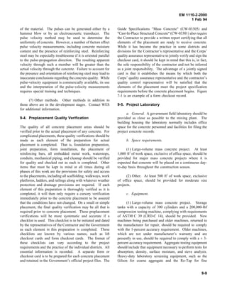 EM 1110-2-2000
1 Feb 94
of the material. The pulses can be generated either by a
hammer blow or by an electroacoustic transducer. The
pulse velocity method may be used to determine the
uniformity of concrete. However, a number of factors affect
pulse velocity measurements, including concrete moisture
content and the presence of reinforcing steel. Reinforcing
steel may be especially troublesome if it is oriented parallel
to the pulse-propagation direction. The resulting apparent
velocity through such a member will be greater than the
actual velocity through the concrete. Failure to account for
the presence and orientation of reinforcing steel may lead to
inaccurate conclusions regarding the concrete quality. While
pulse-velocity equipment is commercially available, its use
and the interpretation of the pulse-velocity measurements
requires special training and techniques.
(7) Other methods. Other methods in addition to
those above are in the development stages. Contact WES
for additional information.
9-4. Preplacement Quality Verification
The quality of all concrete placement areas should be
verified prior to the actual placement of any concrete. For
complicated placements, these quality verifications should be
made as each element of the preparation for actual
placement is completed. That is, foundation preparation,
joint preparation, form installation, the placement of
reinforcing bars, all embedded metal work, waterstops,
conduits, mechanical piping, and cleanup should be verified
for quality and checked out as each is completed. Other
items that must be kept in mind at all times during all
phases of this work are the provisions for safety and access
to the placements, including all scaffolding, walkways, work
platforms, ladders, and railings along with whatever weather
protection and drainage provisions are required. If each
element of this preparation is thoroughly verified as it is
completed, it will then only require a cursory verification
immediately prior to the concrete placement to be assured
that the conditions have not changed. On a small or simple
placement, the final quality verification may be all that is
required prior to concrete placement. These preplacement
verifications will be more systematic and accurate if a
checklist is used. This checklist is to be initiated and dated
by the representatives of the Contractor and the Government
as each element in this preparation is completed. These
checklists are known by various names, such as lift
checkout cards and form checkout cards. The format of
these checklists can vary according to the project
requirements and the practice of the individual districts. All
essential information is recorded. A separate form or
checkout card is to be prepared for each concrete placement
and retained in the Government’s official project files. The
Guide Specifications "Mass Concrete" (CW-03305) and
"Cast-In-Place Structural Concrete" (CW-03301) also require
the Contractor to provide a written report certifying that all
elements of the placement are ready to receive concrete.
While it has become the practice in some districts and
divisions for the Contractor’s representative and the Corps’
quality assurance representative to jointly verify and sign the
checkout card, it should be kept in mind that this is, in fact,
the sole responsibility of the contractor and not be inferred
as a joint responsibility. The advantage of a jointly signed
card is that it establishes the means by which both the
Corps’ quality assurance representative and the contractor’s
quality control representative will be satisfied that the
elements of the placement meet the project specification
requirements before the concrete placement begins. Figure
7-1 is an example of a form checkout record.
9-5. Project Laboratory
a. General. A government field laboratory should be
provided as close as possible to the mixing plant. The
building housing the laboratory normally includes office
space for the concrete personnel and facilities for filing the
project concrete records.
b. Space requirements.
(1) Large-volume mass concrete project. At least
1,000 ft2
of work space, exclusive of office space, should be
provided for major mass concrete projects where it is
expected that concrete will be placed on a continuous day-
to-day basis throughout the construction season.
(2) Other. At least 500 ft2
of work space, exclusive
of office space, should be provided for moderate size
projects.
c. Equipment.
(1) Large-volume mass concrete project. Storage
tanks with a capacity of 300 cylinders and a 200,000-lbf
compression testing machine, complying with requirements
of ASTM C 39 (CRD-C 14), should be provided. New
machines being purchased and older machines, returned to
the manufacturer for repair, should be required to comply
with the 1-percent accuracy requirement. Older machines,
which are not under manufacturer’s warranty and are
presently in use, should be required to comply with a ± 3-
percent accuracy requirement. Aggregate testing equipment
should include that equipment necessary to perform tests for
absorption, density, surface moisture, and sieve analysis.
Heavy-duty laboratory screening equipment, such as the
Gilson for coarse aggregate and the Ro-Tap for fine
9-9
 