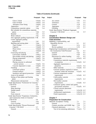 EM 1110-2-2000
1 Feb 94
Table of Contents (Continued)
Subject Paragraph Page Subject Paragraph Page
Class C finish . . . . . . . . . . . . . 5-4e(4) 5-4
Class D finish . . . . . . . . . . . . . 5-4e(5) 5-4
Absorptive form lining . . . . . . . 5-4e(6) 5-4
Appearance . . . . . . . . . . . . . . . . . 5-4f 5-4
Cementitious materials option . . . . 5-4g 5-4
Bid schedule for cementitious materials
option . . . . . . . . . . . . . . . . . . . . 5-4h 5-5
Retarder . . . . . . . . . . . . . . . . . . . 5-4i 5-5
Water reducers . . . . . . . . . . . . . . . 5-4j 5-5
Fine aggregate grading requirements 5-4k 5-5
Coarse aggregate grading
requirements . . . . . . . . . . . . . . . 5-4l 5-5
Batching and mixing plant . . . . . . . 5-4m 5-5
Type of plant . . . . . . . . . . . . . . 5-4m(1) 5-5
Capacity . . . . . . . . . . . . . . . . . 5-4m(2) 5-5
Preset mixes . . . . . . . . . . . . . . 5-4m(3) 5-6
Mixers . . . . . . . . . . . . . . . . . . 5-4m(4) 5-6
Conveying and placing . . . . . . . . . 5-4n 5-6
Conveyance methods . . . . . . . . . 5-4n(1) 5-6
Hot-weather mixing and placing . 5-4n(2) 5-6
Placing temperature . . . . . . . . . 5-4n(3) 5-6
Lift thickness . . . . . . . . . . . . . . 5-4n(4) 5-6
Placing concrete in unformed
curved sections . . . . . . . . . . . 5-4n(5) 5-6
Concrete deposited in water . . . . 5-4n(6) 5-6
Finishing . . . . . . . . . . . . . . . . . . . 5-4o 5-6
Unformed surfaces . . . . . . . . . . 5-4o(1) 5-6
Formed surfaces . . . . . . . . . . . . 5-4o(2) 5-6
Insulation and special protection . 5-4o(3) 5-6
Areas to be painted . . . . . . . . . . . . 5-4p 5-6
Setting of base plates and bearing
plates . . . . . . . . . . . . . . . . . . . . 5-4q 5-6
Measurement and payment . . . . . . 5-4r 5-7
Guide Specification "Formwork for Concrete,"
CW-03101 . . . . . . . . . . . . . . . . . . . 5-5 5-7
General . . . . . . . . . . . . . . . . . . . . 5-5a 5-7
Shop drawings . . . . . . . . . . . . . . . 5-5b 5-7
Sample panels . . . . . . . . . . . . . . . 5-5c 5-7
Forms . . . . . . . . . . . . . . . . . . . . . 5-5d 5-7
Form removal . . . . . . . . . . . . . . . 5-5e 5-7
Guide Specification "Expansion, Contraction,
and Construction Joints in Concrete,"
CW-03150 . . . . . . . . . . . . . . . . . . . 5-6 5-7
General . . . . . . . . . . . . . . . . . . . . 5-6a 5-7
Cost of testing . . . . . . . . . . . . . . . 5-6b 5-7
Guide Specification "Precast Prestressed
Concrete," CW-03425 . . . . . . . . . . . 5-7 5-7
General . . . . . . . . . . . . . . . . . . . . 5-7a 5-7
Air content . . . . . . . . . . . . . . . . . 5-7b 5-7
Tolerances . . . . . . . . . . . . . . . . . . 5-7c 5-7
Cement . . . . . . . . . . . . . . . . . . . . 5-7d 5-7
Aggregates . . . . . . . . . . . . . . . . . 5-7e 5-7
Finishing . . . . . . . . . . . . . . . . . . . 5-7f 5-7
Guide Specification "Preplaced Aggregate
Concrete," CW-03362 . . . . . . . . . . . 5-8 5-7
Chapter 6
Coordination Between Design and
Field Activities
Bidability, Constructibility, and
Operability Review . . . . . . . . . . . . . 6-1 6-1
General . . . . . . . . . . . . . . . . . . . . 6-1a 6-1
Review guidance . . . . . . . . . . . . . 6-1b 6-1
Engineering Considerations and Instructions
for Construction Field Personnel . . . 6-2 6-1
General . . . . . . . . . . . . . . . . . . . . 6-2a 6-1
Content . . . . . . . . . . . . . . . . . . . . 6-2b 6-1
Discussion by outline heading . . . . 6-2c 6-2
Introduction . . . . . . . . . . . . . . . 6-2c(1) 6-2
Cementitious materials requirements
or properties . . . . . . . . . . . . . 6-2c(2) 6-2
Aggregate requirements or
properties . . . . . . . . . . . . . . . 6-2c(3) 6-2
Other materials . . . . . . . . . . . . . 6-2c(4) 6-2
Concrete qualities required at various
locations within the structures . 6-2c(5) 6-2
Concrete temperature-control
requirements . . . . . . . . . . . . . 6-2c(6) 6-3
Cold-weather concrete
requirements . . . . . . . . . . . . . 6-2c(7) 6-3
Hot-weather concrete
requirements . . . . . . . . . . . . . 6-2c(8) 6-3
Contractor quality control and quality
government assurance . . . . . . . 6-2c(9) 6-3
Critical concrete placement
requirements . . . . . . . . . . . . . 6-2c(10) 6-3
Architectural requirements . . . . . 6-2c(11) 6-3
Finish requirements . . . . . . . . . . 6-2c(12) 6-3
Chapter 7
Preparation for Construction
Materials Acceptance Testing . . . . . . . 7-1 7-1
General . . . . . . . . . . . . . . . . . . . . 7-1a 7-1
Cement, pozzolan, and GGBF slag . 7-1b 7-1
Chemical admixtures . . . . . . . . . . 7-1c 7-1
Test of air-entraining admixtures 7-1c(1) 7-1
iv
 