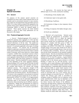 EM 1110-2-2000
1 Feb 94
Chapter 10
Special Concretes
10-1. General
For purposes of this manual, special concretes are
considered to be those which contain materials that are not
routinely used in conventional structural or mass concrete,
those which are not proportioned using procedures given in
CRD-C 99, or those which are placed with equipment or by
methods which require additional attention be given by the
Contracting Officer to assure the required quality is
achieved. Those special concretes for which detailed
guidance is given in other Corps publications are not
discussed in this chapter.
10-2. Preplaced-Aggregate Concrete
a. General. Preplaced-aggregate (PA) concrete is
produced by placing coarse aggregate in a form and later
injecting a portland-cement-sand fly ash grout, usually with
chemical admixtures, to fill the voids. The smaller-size
coarse aggregate is not used in the mixture to facilitate grout
injection. It is primarily applicable to the repair of existing
concrete structures. PA concrete may be particularly
suitable for underwater construction, placement in areas with
closely spaced reinforcing steel and cavities where overhead
contact is necessary, and in areas where low volume change
is required. It differs from conventional concrete in that it
contains a higher percentage of coarse aggregate since the
coarse aggregate is placed directly into the forms with point-
to-point contact rather than being contained in a flowable
plastic mixture. Therefore, hardened PA concrete properties
are more dependent on the coarse aggregate properties.
Drying shrinkage of PA concrete may be less than one-half
that of conventional concrete, which partially accounts for
the excellent bond between PA concrete and existing
roughened concrete. The compressive strength of PA
concrete is dependent on the quality, proportioning, and
handling of materials but is generally comparable to that
achieved with conventional concrete. The frost resistance of
PA concrete is also comparable to conventional air-entrained
concrete assuming the grout mixture has an air content, as
determined by ASTM C 231 (CRD-C 41) of approximately
9 percent. PA concrete may be particularly applicable to
underwater repair of old structures and underwater new
construction where dewatering may be difficult, expensive,
or impractical. Bridge piers and abutments are typical of
applications for underwater PA concrete construction or
repair. A detailed discussion of PA concrete is provided in
ACI 304.R.
b. Applications. PA concrete has been used on
different types of civil works construction including:
(1) Resurfacing of lock chamber walls.
(2) Underwater repair to lock guide walls.
(3) Resurfacing of spillways.
(4) Construction of plugs to close temporary sluices
through a dam.
(5) Filling of temporary fish ladders through a dam.
(6) Scroll case embedment.
c. Materials and proportioning. Intrusion grout
mixtures should be proportioned in accordance with
ASTM C 938 (CRD-C 615) to obtain the specified
consistency, air content, and compressive strength. The
grout mixture should also be proportioned such that the
maximum w/c complies with those given in Table 4-1.
Compressive strength specimens should be made in
accordance with ASTM C 943 (CRD-C 84). Compressive
strength testing of the grout alone should not be done to
estimate the PA concrete strength because it does not reveal
the weakening effect of bleeding. However, such testing
may provide useful information on the potential suitability
of grout mixtures. The ratio of cementitious material to fine
aggregate will usually range from about 1 for structural PA
concrete to 0.67 for mass PA concrete. A grout fluidifier
meeting the requirements of ASTM C 937 (CRD-C 619) is
commonly used in the intrusion grout mixtures to offset
bleeding, to reduce the w/c and still provide a given
consistency, and to retard stiffening so that handling times
can be extended. Grout fluidifiers typically contain a water-
reducing admixture, a suspending agent, aluminum powder,
and a chemical buffer to assure timed reaction of the
aluminum powder with the alkalies in the portland cement.
Products proposed for use as fluidifiers which have no
record of successful prior use in PA concrete may be
accepted contingent on successful field use. ASTM C 937
requires that intrusion grout made as prescribed for
acceptance testing of fluidifiers have an expansion within
certain specified limits which may be dependent on the
alkali content of the cement used in the test. Experience
has shown, however, that because of the difference in
mixing time and other factors, expansion of the field-mixed
grout ordinarily will range from 3 to 5 percent. If, under
field conditions, expansion of less than 2 percent or more
than 6 percent occurs, adjustments to the fluidifier should be
made to bring the expansion within these limits. The
fluidifier should be tested under field conditions with job
10-1
 