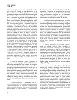 EM 1110-2-2000
1 Feb 94
materials and equipment as soon as practicable so that
sufficient time is available to make adjustments in the
fluidifier if necessary. If the aggregates are potentially
alkali reactive, the total alkali content of the portland cement
plus fluidifier added to increase expansion should not
exceed 0.60 percent, calculated as equivalent sodium oxide
by mass of cement. The grout submitted for use may
exhibit excess bleeding if its cementitious material to fine
aggregate ratio is different than that of the grout mixture
used to evaluate the fluidifier. Expansion of the grout
mixture should exceed bleeding at the expected in-place
temperatures. Grout should be placed in an environment
where the temperature will rise above 40 °F, since
expansion caused by the fluidifier ceases at temperatures
below 40 °F. This condition is normally readily obtainable
when PA concrete is placed in massive sections or
placements are enclosed by timber forms. If an air-
entraining admixture is used in the PA concrete, adjustments
in the grout mixture proportions may be necessary to
compensate for a significant strength reduction caused by
the combined effects of entrained air and the hydrogen
generated by the aluminum powder in the fluidifier.
However, these adjustments must not reduce the air content
of the mixture to a level that compromises its frost
resistance. The largest practical NMSA should be used to
increase the economy of the PA concrete. A 37.5-mm (1-
1/2-in.) NMSA will typically be used in much of the PA
concrete; however, provisions are made for the use of
75-mm (3-in.) NMSA when it is considered appropriate. It
is not expected that many situations will arise where the use
of aggregate larger than 50 mm (2 in.) will be practical.
Pozzolan is usually specified to increase flowability of the
grout.
d. Preplacing aggregate. Care is necessary in
preplacing the coarse aggregate if excessive breakage and
objectionable segregation are to be avoided. The difficulties
are magnified as the nominal maximum size of the
aggregate increases, particularly when two or more sizes are
blended. Therefore, the Contractor’s proposed methods of
placing aggregate should be carefully reviewed to ensure
that satisfactory results will be obtained. Coarse aggregate
must be washed, screened, and saturated immediately prior
to placement to remove dust and dirt, and to eliminate
coatings and undersize particles. Washing in forms should
never be permitted because fines may accumulate at the
bottom.
e. Contaminated water. Contaminated water is a
matter of concern when PA concrete is placed underwater.
Contaminants present in the water may coat the aggregate
and adversely affect the setting of the cement or the bonding
of the mortar to the coarse aggregate. If contaminants in
the water are suspected, the water should be tested before
construction is permitted. If contaminants are present in
such quantity or of such character that the harmful effects
cannot be eliminated or controlled, or if the construction
schedule imposes a long delay between aggregate placement
and grout injection, PA concrete should not be used.
f. Preparation of underwater foundations. Difficulty
has been experienced in the past with cleanup of
foundations in underwater construction when the foundation
material was glacial till or similar material. The difficulty
develops when as a result of prior operations, an appreciable
quantity of loose, fine material is left on the foundation or
in heavy suspension just above the foundation. The fine
material is displaced upward into the aggregate as it is being
placed. The dispersed fine material coats the aggregate or
settles and becomes concentrated in the void spaces in the
aggregate just above the foundation thus precluding proper
intrusion and bond. Care must, therefore, be exercised to
ensure that all loose, fine material is removed insofar as
possible before placement of aggregate is allowed to
commence.
g. Pumping. Pumping of grout should be continuous
insofar as practical; however, minor stoppages are
permissible and ordinarily will not present any difficulties
when proper precautions are taken to avoid plugging of
grout lines. The rate of pumping should be regulated by use
of sounding wells so that the preplaced aggregate is slowly
intruded to allow complete and uniform filling of all voids.
The rate of grout rise within the aggregate should be
controlled to eliminate cascading of grout and to avoid form
pressures greater than those for which the forms were
designed. For a particular application, the grout injection
rate will depend on form configuration, aggregate grading,
and grout fluidity.
h. Joint construction. A cold joint is formed in PA
concrete when pumping is stopped for longer than the time
it takes for the grout to harden. When delays in grouting
occur, the insert pipes should be pulled just above the grout
surface before the grout stiffens, and then rodded clear.
When pumping is ready to resume, the pipes should be
worked back to near contact with the hardened grout surface
and then pumping resumed slowly for a few minutes.
Construction joints are formed in a similar manner by
stopping grout rise approximately 12 in. below the aggregate
surface. Care must be taken to prevent dirt and debris from
collecting on the aggregate surface or filtering down to the
grout surface. If construction joints are made by bringing
the grout to the surface of the coarse aggregate, the joint
surfaces should be cleaned and prepared as discussed in
paragraph 7-6 d of this manual.
10-2
 