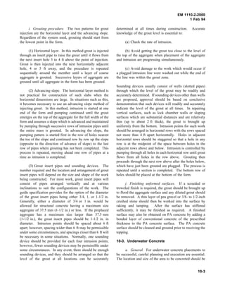 EM 1110-2-2000
1 Feb 94
i. Grouting procedure. The two patterns for grout
injection are the horizontal layer and the advancing slope.
Regardless of the system used, grouting should start from
the lowest point in the form.
(1) Horizontal layer. In this method grout is injected
through an insert pipe to raise the grout until it flows from
the next insert hole 3 to 4 ft above the point of injection.
Grout is then injected into the next horizontally adjacent
hole, 4 or 5 ft away, and the procedure is repeated
sequentially around the member until a layer of coarse
aggregate is grouted. Successive layers of aggregate are
grouted until all aggregate in the form has been grouted.
(2) Advancing slope. The horizontal layer method is
not practical for construction of such slabs when the
horizontal dimensions are large. In situations such as this,
it becomes necessary to use an advancing slope method of
injecting grout. In this method, intrusion is started at one
end of the form and pumping continued until the grout
emerges on the top of the aggregate for the full width of the
form and assumes a slope which is advanced and maintained
by pumping through successive rows of intrusion pipes until
the entire mass is grouted. In advancing the slope, the
pumping pattern is started first in the row of holes nearest
the toe of the slope and continued row by row up the slope
(opposite to the direction of advance of slope) to the last
row of pipes where grouting has not been completed. This
process is repeated, moving ahead one row of pipes at a
time as intrusion is completed.
(3) Grout insert pipes and sounding devices. The
number required and the location and arrangement of grout
insert pipes will depend on the size and shape of the work
being constructed. For most work, grout insert pipes will
consist of pipes arranged vertically and at various
inclinations to suit the configurations of the work. The
guide specification provides for the option of the diameter
of the grout insert pipes being either 3/4, 1, or 1-1/2 in.
Generally, either a diameter of 3/4 or 1 in. would be
allowed for structural concrete having a maximum size
aggregate of 37.5 mm (1-1/2 in.) or less. If the preplaced
aggregate has a maximum size larger than 37.5 mm
(1-1/2 in.), the grout insert pipes should be 1-1/2 in. in
diameter. Intrusion points should be spaced about 6 ft
apart; however, spacing wider than 6 ft may be permissible
under some circumstances, and spacings closer than 6 ft will
be necessary in some situations. Normally, one sounding
device should be provided for each four intrusion points;
however, fewer sounding devices may be permissible under
some circumstances. In any event, there should be enough
sounding devices, and they should be arranged so that the
level of the grout at all locations can be accurately
determined at all times during construction. Accurate
knowledge of the grout level is essential to:
(a) Check the rate of intrusion.
(b) Avoid getting the grout too close to the level of
the top of the aggregate when placement of the aggregate
and intrusion are progressing simultaneously.
(c) Avoid damage to the work which would occur if
a plugged intrusion line were washed out while the end of
the line was within the grout zone.
Sounding devices usually consist of wells (slotted pipes)
through which the level of the grout may be readily and
accurately determined. If sounding devices other than wells
are proposed, approval should be based on conclusive
demonstration that such devices will readily and accurately
indicate the level of the grout at all times. In repairing
vertical surfaces, such as lock chamber walls or sloping
surfaces which are substantial distances and are relatively
thin (up to about 2 ft thick), the grout is brought up
uniformly from the bottom. Intrusion points for such work
should be arranged in horizontal rows with the rows spaced
not more than 4 ft apart horizontally. Holes in adjacent
horizontal rows should be staggered so that a hole in any
row is at the midpoint of the space between holes in the
adjacent rows above and below. Intrusion is controlled by
pumping through all holes in each horizontal row until grout
flows from all holes in the row above. Grouting then
proceeds through the next row above after the holes below,
which have just been grouted are plugged. The process is
repeated until a section is completed. The bottom row of
holes should be placed at the bottom of the form.
j. Finishing unformed surfaces. If a screeded or
troweled finish is required, the grout should be brought up
to flood the aggregate surface and any diluted grout should
be removed. A thin layer of pea gravel or 3/8- to 1/2-inch
crushed stone should then be worked into the surface by
raking and tamping. After the surface has stiffened
sufficiently, it may be finished as required. A finished
surface may also be obtained on PA concrete by adding a
bonded layer of conventional concrete of the prescribed
thickness to the PA concrete surface. The PA concrete
surface should be cleaned and grouted prior to receiving the
topping.
10-3. Underwater Concrete
a. General. For underwater concrete placements to
be successful, careful planning and execution are essential.
The location and size of the area to be concreted should be
10-3
 