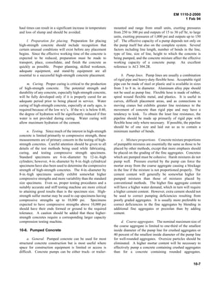 EM 1110-2-2000
1 Feb 94
haul times can result in a significant increase in temperature
and loss of slump and should be avoided.
l. Preparation for placing. Preparation for placing
high-strength concrete should include recognition that
certain unusual conditions will exist before any placement
begins. Since the effective working time of the concrete is
expected to be reduced, preparation must be made to
transport, place, consolidate, and finish the concrete as
quickly as possible. Proper planning, skilled workmen,
adequate equipment, and stand-by equipment are all
essential to a successful high-strength concrete placement.
m. Curing. Proper curing is critical to the production
of high-strength concrete. The potential strength and
durability of any concrete, especially high-strength concrete,
will be fully developed only if it is properly cured for an
adequate period prior to being placed in service. Water
curing of high-strength concrete, especially at early ages, is
required because of the low w/c’s. If the w/c is below 0.40,
the degree of hydration will be significantly reduced if free
water is not provided during curing. Water curing will
allow maximum hydration of the cement.
n. Testing. Since much of the interest in high-strength
concrete is limited primarily to compressive strength, these
measurements are of primary concern in the testing of high-
strength concretes. Careful attention should be given to all
details of the test methods being used while fabricating,
curing, and testing compressive strength specimens.
Standard specimens are 6-in.-diameter by 12-in.-high
cylinders; however, 4-in.-diameter by 8-in.-high cylindrical
specimens have also been used to determine the compressive
strength of high-strength concretes. The 4-in.-diameter by
8-in.-high specimens usually exhibit somewhat higher
compressive strengths and more variability than the standard
size specimens. Even so, proper testing procedures and a
suitably accurate and stiff testing machine are more critical
to attaining good results than is the specimen size. High-
strength sulfur mortar may be used to cap specimens having
compressive strengths up to 10,000 psi. Specimens
expected to have compressive strengths above 10,000 psi
should have their ends formed or ground to the required
tolerance. A caution should be added that these higher-
strength concretes require a corresponding larger capacity
compression testing machine.
10-6. Pumped Concrete
a. General. Pumped concrete can be used for most
structural concrete construction but is most useful where
space for construction equipment is limited or access is
difficult. Concrete pumps can be either truck- or trailer-
mounted and range from small units, exerting pressures
from 250 to 300 psi and outputs of 15 to 30 yd3
/hr, to large
units, exerting pressures of 1,000 psi and outputs up to 150
yd3
. The effective capacity of a pump depends not only on
the pump itself but also on the complete system. Several
factors including line length, number of bends in the line,
type of line, size of line, height to which the concrete is
being pumped, and the concrete mixture affect the effective
working capacity of a concrete pump. An excellent
reference is ACI 304.2R.
b. Pump lines. Pump lines are usually a combination
of rigid pipe and heavy-duty flexible hose. Acceptable rigid
pipe can be made of steel or plastic and is available in sizes
from 3 to 8 in. in diameter. Aluminum alloy pipe should
not be used as pump line. Flexible hose is made of rubber,
spiral wound flexible metal, and plastics. It is useful in
curves, difficult placement areas, and as connections to
moving cranes but exhibits greater line resistance to the
movement of concrete than rigid pipe and may have a
tendency to kink. To obtain the least line resistance, the
pipeline should be made up primarily of rigid pipe with
flexible hose only where necessary. If possible, the pipeline
should be of one size and laid out so as to contain a
minimum number of bends.
c. Mixture proportions. Concrete mixture proportions
of pumpable mixtures are essentially the same as those to be
placed by other methods, except that more emphasis should
be placed on the grading of the fine aggregates. Concretes
which are pumped must be cohesive. Harsh mixtures do not
pump well. Pressure exerted by the pump can force the
mortar away from the coarse aggregate causing a blockage
in the line if the mixture is not proportioned properly. The
cement content will generally be somewhat higher for
pumped mixtures than those of mixtures placed by
conventional methods. The higher fine aggregate content
will have a higher water demand, which in turn will require
a higher cement content. However, extra cement should not
be used to correct pumping deficiencies resulting from
poorly graded aggregates. It is usually more preferable to
correct deficiencies in the fine aggregates by blending in
additional fine aggregates or pozzolan than by adding
cement.
d. Coarse aggregates. The nominal maximum size of
the coarse aggregate is limited to one-third of the smallest
inside diameter of the pump line for crushed aggregates or
40 percent of the smallest inside diameter of the pump line
for well-rounded aggregates. Oversize particles should be
eliminated. A higher mortar content will be necessary to
effectively pump a concrete containing crushed aggregates
than for a concrete containing rounded aggregates.
10-7
 