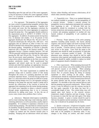 EM 1110-2-2000
1 Feb 94
Depending upon the type and size of the coarse aggregate,
it may be necessary to reduce the coarse aggregate content
from 5 to 10 percent as compared to mixtures placed by
conventional methods.
e. Fine aggregate. The properties of fine aggregates
are more critical in proportioning pumpable mixtures than
are the properties of the coarse aggregates. Together with
the cement and water, the fine aggregates constitute the
mortar which conveys the coarse aggregates in suspension
through the pump line. Fine aggregates should conform to
the requirements given in ASTM C 33 (CRD-C 133) for
fine aggregates. In addition, for pump systems having lines
6-in. in diameter and smaller, 15 to 30 percent of fine
aggregate should pass the 300-µm (No. 50) sieve and 5 to
10 percent should pass the 150-µm (No. 100) sieve. Fine
aggregates that are deficient in either of these two sizes
should be blended with selected finer aggregates to produce
the desired grading. Pumpability of concrete is generally
improved with a decrease in the fineness modulus. Fine
aggregates having a fineness modulus between 2.40 and
3.00 are generally satisfactory provided that the percentages
passing the 300- and 150-µm (No. 50 and No. 100) sieves
meet the previously stated guidelines. Fineness modulus
values alone without stipulations on the finer sizes may not
produce satisfactory results. Both manufactured fine
aggregates and natural sands can be used in pumped
mixtures provided their gradings are appropriate; however,
natural sands are preferred due to their rounded shape.
f. Slump. The water requirements to establish the
optimum slump and to maintain control of that slump
throughout the course of a pumping placement are both
extremely important factors. Concretes having slumps less
than 2 in. when delivered to the pump are difficult to pump.
Concretes having slumps over 6 in. can segregate causing a
blockage in the pump line and may require a pump aid to
increase the cohesiveness of the concrete to prevent the
aggregate from separating from the mortar during pumping.
It is much more important to obtain a cohesive concrete
through proper proportioning than to try to overcome
deficiencies by adding extra water. In fact, the use of
excess water creates more problems than it solves.
g. Admixtures. Materials which improve workability,
such as water-reducing, high-range water-reducing, and air-
entraining admixtures, as well as pozzolans, usually improve
pumpability. It is common to experience a decrease in air
content during pumping. The specified air contents required
for durability should be obtained at the point of placement
in the structure. Therefore, it may be necessary to entrain
a higher air content into the concrete mixture prior to
pumping. Pumping aids are admixtures which can reduce
friction, reduce bleeding, and increase cohesiveness, all of
which make concretes pump easier.
h. Pumpability tests. There is no standard laboratory
test method available to accurately test the pumpability of
a concrete mixture. Testing a concrete mixture for
pumpability involves duplicating anticipated job conditions
from beginning to end. A full-scale field test for
pumpability should be considered to evaluate both the
mixture proportions and pumping equipment. Prior use of
a mixture and pumping equipment on another job may
furnish evidence of pumpability if job conditions are
duplicated.
i. Planning. Proper planning of the entire pumping
operation including pump location, line layout, placing
sequence, and concrete supply will result in savings of time
and expense. The pump should be as near the placement
area as possible. Concrete delivery systems should have
easy access to the pump. Lines from the pump to the
placement area should be made up primarily of rigid pipe
and contain a minimum number of bends. For large
placement areas, alternate lines should be laid for rapid
connection when required, and standby power and pumping
equipment should be readily available to replace an initial
piece of equipment should a breakdown occur.
j. Other requirements. When pumping downward 50
ft or more, an air release valve at the middle of the top bend
will prevent vacuum or air buildup. When pumping
upward, a shutoff valve near the pump will prevent the
reverse flow of concrete during the fitting of cleanup
equipment or when working on the pump. Direct
communication should be maintained between the placing
crew and the pump operator. Good communication between
the pump operator and the concrete batch plant is also
important. It is desirable to have the concrete delivery such
that the pumping can proceed continuously. When a delay
occurs, it may be difficult to start the concrete moving in
the line again, especially if the delay has been for a
considerable length of time. This critical delay time will
depend upon such factors as the concrete mixture,
temperature, length of pipeline, and type of pump. It may
be necessary to clean the line and start again if the delay
becomes extended. A grout or mortar should be used to
lubricate the pipeline anytime pumping is started with clean
lines, but it should not be pumped into the forms.
k. Quality verification. A high level of quality control
must be maintained to provide assurance that the concrete
is of the desired quality. Concrete should be sampled at
both ends of the pumpline to determine what, if any,
changes in the slump, air content, and other concrete
10-8
 