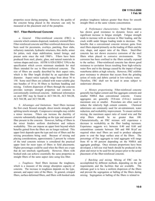 EM 1110-2-2000
1 Feb 94
properties occur during pumping. However, the quality of
the concrete being placed in the structure can only be
measured at the placement end of the pumpline.
10-7. Fiber-Reinforced Concrete
a. General. Fiber-reinforced concrete (FRC) is
concrete which contains dispersed, randomly oriented fibers.
Fiber-reinforced concrete and fiber-reinforced shotcrete have
been used for pavements, overlays, patching, floor slabs,
refractory materials, hydraulic structures, thin shells, armor
for jetties, rock slope stabilization, tunnel linings, and
precast units since the mid 1960’s. Fibers have been
produced from steel, plastic, glass, and natural materials in
various shapes and sizes. ASTM A 820 (CRD-C 539) is the
specification which covers minimum standards for steel
fibers intended for use in fiber-reinforced concrete. The
size of fibers are usually described by their aspect ratio,
which is the fiber length divided by an equivalent fiber
diameter. Aspect ratios typically range from about 30 to
150. Some steel fibers are collated with water-soluble glue
into bundles of 10 to 30 fibers to facilitate handling and
mixing. Uniform dispersion of fibers through the concrete
provides isotropic strength properties not common to
conventionally reinforced concrete. Additional information
on steel FRC may be found in ACI 544.1R, ACI 544.2R,
ACI 544.3R, and ACI 544.4R.
b. Advantages and limitations. Steel fibers increase
the first crack flexural strength, direct tensile strength, and
splitting tensile strength. Compressive strengths may exhibit
a minor increase. Fibers can increase the ductility of
concrete substantially depending on the type and amount of
fiber present in the concrete. However, balling of fibers in
the mixer hinders uniform distribution and reduces
workability. This can impose an upper limit beyond which
benefits gained from the fibers are no longer realized. This
upper limit depends upon the type and size of fibers and the
mixing procedures being used. Because of mixing and
placing considerations, approximately 2 percent by volume
of the total concrete mixture is considered the practical
upper limit for most types of fibers in field placements.
Higher percentages could be used when the fibers are a type
that do not interlock significantly. However, fibers with
hooked ends can achieve essentially the same properties as
straight fibers of the same aspect ratio using less fiber.
c. Toughness. Steel fibers increase the toughness,
which is a measure of the energy absorption capacity of
concrete. The increase in toughness depends on the type,
amount, and aspect ratio of the fibers. In general, crimped
fibers, surface-deformed fibers, and fibers with hooked ends
produce toughness indexes greater than those for smooth
straight fibers at the same volume concentration.
d. Performance characteristics. Steel fiber concrete
has shown good resistance to dynamic forces and a
significant increase in fatigue strength. Fatigue strength
tends to increase with an increase in fiber loading, and the
crack width under fatigue loading tends to decrease. The
benefits that a conventional concrete mixture gains from
steel fibers depend primarily on the loading of fibers and the
size, shape, and aspect ratio of the fibers. Steel-fiber
concrete has not shown excessive corrosion of the steel
fibers when placed in corrosive environments. The
corrosion has been confined to the fibers actually exposed
to the surface. Fiber-reinforced concrete has shown good
resistance to cavitation forces resulting from high-velocity
water flow and to the damage caused by the impact of large
waterborne debris at high velocity. However, FRC exhibits
poor resistance to abrasion that occurs from the grinding
action of rocks and debris carried in low-velocity water.
Therefore, FRC shall not be used in areas subject to
underwater abrasion.
e. Mixture proportioning. Fiber-reinforced concrete
generally has higher cement and fine aggregate contents and
smaller NMSA than conventional concrete. Coarse
aggregates are generally 19.0-mm (3/4-in.) nominal
maximum size or smaller. Pozzolans are often used to
reduce the relatively high cement contents. Chemical
admixtures are commonly used for air-entrainment, water
reduction, and workability improvement. To ensure uniform
mixing, the maximum aspect ratio of round wire and flat
strip fibers should be no greater than 100.
Characteristically, an FRC mixture will experience a
decrease in workability as the fiber loading increases.
Experience suggests w/c between 0.40 and 0.60 and
cementitious contents between 500 and 900 lb/yd3
are
required when steel fibers are used to produce adequate
paste to coat the large surface area of the fibers. The
percentage of fine aggregate to total aggregate will range
from 45 to 60 percent depending on the NMSA and
aggregate gradings. Once mixture proportions have been
developed, a full-size trial batch should be produced in the
plant and mixer to be used for the project prior to the actual
placement of the fiber-reinforced concrete.
f. Batching and mixing. Mixing of FRC can be
accomplished by different methods, depending on the job
requirements and the facilities that are available. The
ultimate goal is to have a uniform dispersion of the fibers
and prevent the segregation or balling of the fibers during
mixing. Segregation or balling of the fibers is related to
10-9
 