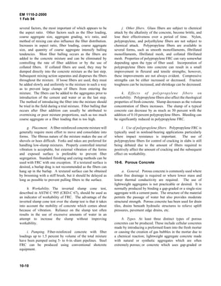 EM 1110-2-2000
1 Feb 94
several factors, the most important of which appears to be
the aspect ratio. Other factors such as the fiber loading,
coarse aggregate size, aggregate grading, w/c ratio, and
method of mixing can also influence the fiber distribution.
Increases in aspect ratio, fiber loading, coarse aggregate
size, and quantity of coarse aggregate intensify balling
tendencies. Most fiber balling occurs as the fibers are
added to the concrete mixture and can be eliminated by
controlling the rate of fiber addition or by the use of
collated fibers. If collated fibers are used, they may be
dumped directly into the concrete mixture as the last step.
Subsequent mixing action separates and disperses the fibers
throughout the mixture. If loose fibers are used, they must
be added slowly and uniformly to the mixture in such a way
as to prevent large clumps of fibers from entering the
mixture. The fibers can be added to the aggregates prior to
introduction of the cement and water or as the last step.
The method of introducing the fiber into the mixture should
be tried in the field during a trial mixture. Fiber balling that
occurs after fiber addition can usually be attributed to
overmixing or poor mixture proportions, such as too much
coarse aggregate or a fiber loading that is too high.
g. Placement. A fiber-reinforced concrete mixture will
generally require more effort to move and consolidate into
forms. The fibrous nature of the mixture makes the use of
shovels or hoes difficult. Forks and rakes are preferred for
handling low-slump mixtures. Properly controlled internal
vibration is acceptable, but external vibration of the forms
and exposed surface is preferable to prevent fiber
segregation. Standard finishing and curing methods can be
used with FRC with one exception. If a textured surface is
desired, a burlap drag is not recommended as the fibers can
hang up in the burlap. A textured surface can be obtained
by brooming with a stiff brush, but it should be delayed as
long as possible to prevent pulling fibers to the surface.
h. Workability. The inverted slump cone test,
described in ASTM C 995 (CRD-C 67), should be used as
an indicator of workability of FRC. The advantage of the
inverted slump cone test over the slump test is that it takes
into account the mobility of concrete which comes about
because of vibration. Reliance on the slump test often
results in the use of excessive amounts of water in an
attempt to increase the slump without improving
workability.
i. Pumping. Fiber-reinforced concrete with fiber
loadings up to 1.5 percent by volume of the total mixture
have been pumped using 5- to 6-in.-diam pipelines. Steel
FRC can be produced using conventional shotcrete
equipment.
j. Other fibers. Glass fibers are subject to chemical
attack by the alkalinity of the concrete, become brittle, and
lose their effectiveness over a period of time. Nylon,
polypropylene, and polyethylene fibers are not subject to
chemical attack. Polypropylene fibers are available in
several forms, such as smooth monofilaments, fibrillated
monofilaments, fibrillated mesh, and collated fibrillated
mesh. Properties of polypropylene FRC can vary somewhat
depending upon the type of fiber used. Incorporation of
polypropylene fibers into concrete can result in a small
improvement in flexural and tensile strengths; however,
these improvements are not always evident. Compressive
strengths can be either increased or decreased. Fracture
toughness can be increased, and shrinkage can be decreased.
k. Effects of polypropylene fibers on
workability. Polypropylene fibers also affect the rheological
properties of fresh concrete. Slump decreases as the volume
concentration of fibers increases. The slump of a typical
concrete can decrease by as much as 50 percent with the
addition of 0.10 percent polypropylene fibers. Bleeding can
be significantly reduced in polypropylene FRC.
l. Use of polypropylene fibers. Polypropylene FRC is
typically used in nonload-bearing applications particularly
where impact resistance is important. The use of
polypropylene fibers for control of cracking in slabs is still
being debated due to the amount of fibers required to
positively affect the amount of cracking and the subsequent
effect on workability.
10-8. Porous Concrete
a. General. Porous concrete is commonly used where
either free drainage is required or where lower mass and
lower thermal conductivity are required. The use of
lightweight aggregates is not practicable or desired. It is
normally produced by binding a gap-graded or a single-size
aggregate with a cement paste. The structure of the material
permits the passage of water but also provides moderate
structural strength. Porous concrete has been used for drain
tiles, drains beneath hydraulic structures to relieve uplift
pressures, pavement edge drains, etc.
b. Types. At least three distinct types of porous
concretes can be produced. These include cellular concretes
made by introducing a preformed foam into the fresh mortar
or causing the creation of gas bubbles in the mortar due to
a chemical reaction; lightweight aggregate concrete made
with natural or synthetic aggregates which are often
extremely porous; or concrete which uses gap-graded or
10-10
 