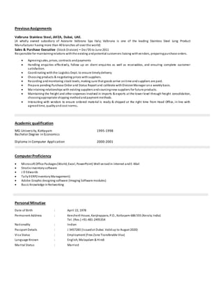 PreviousAssignments
Valbruna Stainless Steel, JAFZA, Dubai, UAE.
(A wholly owned subsidiary of Acieiarie Valbruna Spa Italy; Valbruna is one of the leading Stainless Steel Long Product
Manufacturer having more than 40 branches all over the world)
Sales & Purchase Executive (Stock Division) - Dec’05 to June 2011
Responsible for maintainingrelations withthe existing andpotential customers liaising withvendors, preparingpurchase orders.
 Agreeingsales, prices, contracts andpayments
 Handling enquiries effectively, follow up on client enquiries as well as receivables, and ensuring complete customer
satisfaction.
 Coordinating withthe Logistics Dept. to ensure timelydelivery.
 Choosing products & negotiating prices with suppliers.
 Recording andmonitoring stocklevels, making sure that goods arrive ontime andsuppliers are paid.
 Prepare pending Purchase Order and Status Report and calibrate withDivisionManager ona weeklybasis.
 Maintaining relationships with existing suppliers andsourcingnew suppliers for future products.
 Maintaining the freight and other expenses involved in imports & exports at the lower level through freight consolidation,
choosingappropriate shipping methodandpayment methods.
 Interacting with vendors to ensure ordered material is ready & shipped at the right time from Head Office, in line with
agreedtime, qualityandcost norms.
Academic qualification
MG University,Kottayam 1995-1998
Bachelor Degree in Economics
Diploma in Computer Application 2000-2001
ComputerProficiency
 Microsoft Office Packages(World, Excel, PowerPoint) Well versedin Internet andE-Mail
 Stratix inventorysoftware
 J D Edwards
 Tally9 ERP(InventoryManagement)
 Adobe Graphic designing software (Imaging Software modules)
 Basic Knowledge inNetworking
Personal Minutiae
Date of Birth : April 22, 1978
Permanent Address : Keecheril House, Kanjirappara, P.O., Kottayam-686 555 (Kerala, India)
Tel. (Res.) +91-481-2495354
Nationality : Indian
Passport Details : J 3457283 (Issuedat Dubai. Validup to August 2020)
Visa Status : Employment (Free Zone Transferable Visa)
Language Known : English, Malayalam & Hindi
Marital Status : Married
 