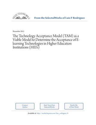 From the SelectedWorks of Luis F Rodriguez
November 2012
The Technology Acceptance Model (TAM) as a
Viable Model to Determine the Acceptance of E-
learning Technologies in Higher Education
Institutions (HEI’s)
Contact
Author
Start Your Own
SelectedWorks
Notify Me
of New Work
Available at: http://works.bepress.com/luis_rodriguez/8
 