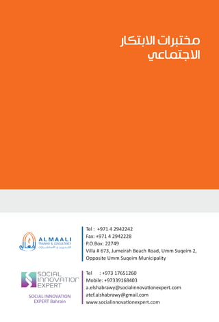Tel : +971 4 2942242
Fax: +971 4 2942228
P.O.Box: 22749
Villa # 673, Jumeirah Beach Road, Umm Suqeim 2,
Opposite Umm Suqeim Municipality
Tel : +973 17651260
Mobile: +97339168403
a.elshabrawy@socialinnovationexpert.com
atef.alshabrawy@gmail.com
www.socialinnovationexpert.com
SOCIAL INNOVATION
EXPERT Bahrain
‫ﺍﻻﺑﺘﻜﺎﺭ‬ ‫ﻣﺨﺘﺒﺮﺍﺕ‬
‫ﺍﻻﺟﺘﻤﺎﻋﻲ‬
 