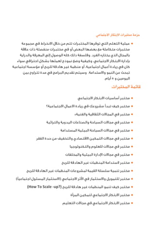 ‫ﺍﻻﺟﺘﻤﺎﻋﻲ‬ ‫ﺍﻻﺑﺘﻜﺎﺭ‬ ‫ﻣﺨﺘﺒﺮﺍﺕ‬ ‫ﺣﺰﻣﺔ‬
●‫ﻣﺠﻤﻮﻋﺔ‬ ‫ﻓﻲ‬ ‫اﻻﻧﺨﺮاط‬ ‫ﺧﻼل‬ ‫ﻣﻦ‬ ‫ﺗﺘﻢ‬ ‫اﻟﻤﺨﺘﺒﺮات‬ ‫ﺗﻮﻓﺮﻫﺎ‬ ‫اﻟﺘﻲ‬ ‫اﻟﺘﻌﻠﻢ‬ ‫ﻋﻤﻠﻴﺔ‬
‫ﻋﻼﻗﺔ‬ ‫ذات‬ ‫ﻣﻨﻔﺼﻠﺔ‬ ‫ﻣﺨﺘﺒﺮات‬ ‫ﻓﻲ‬ ‫أو‬ ‫اﻟﺒﻌﺾ‬ ‫ﺑﻌﻀﻬﺎ‬ ‫ﻣﻊ‬ ‫ﻣﺘﻜﺎﻣﻠﺔ‬ ‫ﻣﺨﺘﺒﺮات‬
‫واﻟﺪراﻳﺔ‬ ‫اﻟﻤﻌﺮﻓﺔ‬ ‫إﻟﻰ‬ ‫اﻟﻮﺻﻮل‬ ‫ﻛﻠﻪ‬ ‫ذﻟﻚ‬ ‫وﻓﻠﺴﻔﺔ‬ .‫اﻟﻔﺮد‬ ‫ﻳﺨﺘﺎره‬ ‫اﻟﺬي‬ ‫ﺑﺎﻟﻤﺠﺎل‬
‫ﺳﻮاء‬ ‫اﺣﺘﺮاﻓﻲ‬ ‫ﺑﺸﻜﻞ‬ ‫ﻟﻌﻤﻠﻬﺎ‬ ‫ﻧﻤﻮذج‬ ‫وﺿﻊ‬ ‫وﻛﻴﻔﻴﺔ‬ ،‫اﻻﺟﺘﻤﺎﻋﻲ‬ ‫اﻻﺑﺘﻜﺎر‬ ‫ﺑﺈدارة‬
‫اﺟﺘﻤﺎﻋﻴﺔ‬ ‫ﻣﺆﺳﺴﺔ‬ ‫أو‬ ‫ﻟﻠﺮﺑﺢ‬ ‫ﻫﺎدﻓﺔ‬ ‫ﻏﻴﺮ‬ ‫ﻣﻨﻈﻤﺔ‬ ‫أو‬ ،‫اﺟﺘﻤﺎﻋﻴﺔ‬ ‫أﻋﻤﺎل‬ ‫رﻳﺎدة‬ ‫ﻓﻲ‬ ‫ﻛﺎن‬
‫ﺑﻴﻦ‬ ‫ﺗﺘﺮاوح‬ ‫ﻣﺪة‬ ‫ﻓﻲ‬ ‫اﻟﺒﺮاﻣﺞ‬ ‫ﺗﻘﺪﻳﻢ‬ ‫وﺳﻴﺘﻢ‬ .‫واﻻﺳﺘﺪاﻣﺔ‬ ‫اﻟﻨﻤﻮ‬ ‫ﻋﻦ‬ ‫ﺗﺒﺤﺚ‬
.‫أﻳﺎم‬ ٥ ‫و‬ ‫اﻟﻴﻮﻣﻴﻦ‬
:‫ﺍﻟﻤﺨﺘﺒﺮﺍﺕ‬ ‫ﻗﺎﺋﻤﺔ‬
●‫اﻻﺟﺘﻤﺎﻋﻲ‬ ‫اﻻﺑﺘﻜﺎر‬ ‫أﺳﺎﺳﻴﺎت‬ ‫ﻣﺨﺘﺒﺮ‬
●‫اﻻﺟﺘﻤﺎﻋﻴﺔ؟‬ ‫اﻻﻋﻤﺎل‬ ‫رﻳﺎدة‬ ‫ﻓﻲ‬ ‫ﻣﺸﺮوﻋﻚ‬ ‫ﺗﺒﺪأ‬ ‫ﻛﻴﻒ‬ ‫ﻣﺨﺘﺒﺮ‬
●«‫واﻟﻔﻨﻴﺔ‬ ‫اﻟﺜﻘﺎﻓﻴﺔ‬ ‫اﻟﻤﺠﺎﻻت‬ ‫ﻓﻲ‬ ‫ﻣﺨﺘﺒﺮ‬
●‫واﻟﺘﺮاﺛﻴﺔ‬ ‫اﻟﻴﺪوﻳﺔ‬ ‫واﻟﺼﻨﺎﻋﺎت‬ ‫اﻟﺴﻴﺎﺣﺔ‬ ‫ﻣﺠﺎﻻت‬ ‫ﻓﻲ‬ ‫ﻣﺨﺘﺒﺮ‬
●‫اﻟﻤﺴﺘﺪاﻣﺔ‬ ‫اﻟﺒﻴﺌﻴﺔ‬ ‫اﻟﺴﻴﺎﺣﺔ‬ ‫ﻣﺠﺎﻻت‬ ‫ﻓﻲ‬ ‫ﻣﺨﺘﺒﺮ‬
●‫اﻟﻔﻘﺮ‬ ‫ﺣﺪة‬ ‫ﻣﻦ‬ ‫واﻟﺘﺨﻔﻴﻒ‬ ‫اﻻﻗﺘﺼﺎدي‬ ‫اﻟﺘﻤﻜﻴﻦ‬ ‫ﻣﺠﺎﻻت‬ ‫ﻓﻲ‬ ‫ﻣﺨﺘﺒﺮ‬
●‫واﻟﺘﻜﻨﻮﻟﻮﺟﻴﺎ‬ ‫ﻟﻠﻌﻠﻮم‬ ‫ﻣﺠﺎﻻت‬ ‫ﻓﻲ‬ ‫ﻣﺨﺘﺒﺮ‬
●‫واﻟﻤﺨﻠﻔﺎت‬ ‫اﻟﺒﻴﺌﻴﺔ‬ ‫دارة‬ ‫ا‬ ‫ﻣﺠﺎﻻت‬ ‫ﻓﻲ‬ ‫ﻣﺨﺘﺒﺮ‬
●‫ﻟﻠﺮﺑﺢ‬ ‫اﻟﻬﺎدﻓﺔ‬ ‫ﻏﻴﺮ‬ ‫اﻟﻤﻨﻈﻤﺎت‬ ‫ﻻﺳﺘﺪاﻣﺔ‬ ‫ﻣﺨﺘﺒﺮ‬
●‫ﻟﻠﺮﺑﺢ‬ ‫اﻟﻬﺎدﻓﺔ‬ ‫ﻏﻴﺮ‬ ‫اﻟﻤﻨﻈﻤﺎت‬ ‫ﻟﻤﺸﺮوﻋﺎت‬ ‫اﻟﻘﻴﻤﺔ‬ ‫ﺳﻠﺴﻠﺔ‬ ‫ﺗﻨﻤﻴﺔ‬ ‫ﻣﺨﺘﺒﺮ‬
●( ‫اﺟﺘﻤﺎﻋﻴ‬ ‫اﻟﻤﺴﺌﻮل‬ ‫)اﻻﺳﺘﺜﻤﺎر‬ ‫اﻻﺟﺘﻤﺎﻋﻲ‬ ‫ﺛﺮ‬ ‫ا‬ ‫ﻓﻲ‬ ‫واﻻﺳﺘﺜﻤﺎر‬ ‫ﻟﻠﺘﻤﻮﻳﻞ‬ ‫ﻣﺨﺘﺒﺮ‬
●(How To Scale -up?) ‫ﻟﻠﺮﺑﺢ‬ ‫ﻫﺎدﻓﺔ‬ ‫ﻏﻴﺮ‬ ‫اﻟﻤﻨﻈﻤﺎت‬ ‫ﺗﻨﻤﻮ‬ ‫ﻛﻴﻒ‬ ‫ﻣﺨﺘﺒﺮ‬
●‫اﻟﻤﺮأة‬ ‫ﻟﺘﻤﻜﻴﻦ‬ ‫اﻻﺟﺘﻤﺎﻋﻲ‬ ‫اﻻﺑﺘﻜﺎر‬ ‫ﻣﺨﺘﺒﺮ‬
●‫اﻟﺘﻌﻠﻴﻢ‬ ‫ﻣﺠﺎﻻت‬ ‫ﻓﻲ‬ ‫اﻻﺟﺘﻤﺎﻋﻲ‬ ‫اﻻﺑﺘﻜﺎر‬ ‫ﻣﺨﺘﺒﺮ‬
 