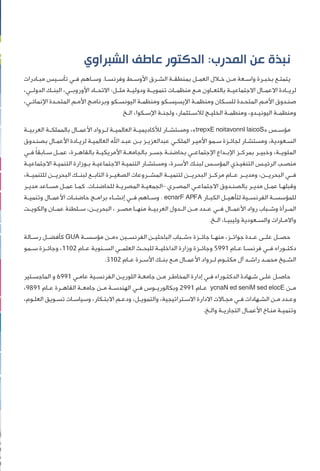 ‫ﺍﻟﺸﺒﺮﺍﻭﻱ‬ ‫ﻋﺎﻃﻒ‬ ‫ﺍﻟﺪﻛﺘﻮﺭ‬ :‫ﺍﻟﻤﺪﺭﺏ‬ ‫ﻋﻦ‬ ‫ﻧﺒﺬﺓ‬
‫ـﺎﺩﺭﺍﺕ‬‫ـ‬‫ﻣﺒ‬ ‫ـﻴﺲ‬‫ـ‬‫ﺗﺄﺳ‬ ‫ـﻲ‬‫ـ‬‫ﻓ‬ ‫ـﺎﻫﻢ‬‫ـ‬‫ﻭﺳ‬ .‫ـﺎ‬‫ـ‬‫ﻭﻓﺮﻧﺴ‬ ‫ـﻂ‬‫ـ‬‫ﺍﻷﻭﺳ‬ ‫ـﺮﻕ‬‫ـ‬‫ﺍﻟﺸ‬ ‫ـﺔ‬‫ـ‬‫ﺑﻤﻨﻄﻘ‬ ‫ـﻞ‬‫ـ‬‫ﺍﻟﻌﻤ‬ ‫ـﻼﻝ‬‫ـ‬‫ﺧ‬ ‫ـﻦ‬‫ـ‬‫ﻣ‬ ‫ـﻌﺔ‬‫ـ‬‫ﻭﺍﺳ‬ ‫ـﺮﺓ‬‫ـ‬‫ﺑﺨﺒ‬ ‫ـﻊ‬‫ـ‬‫ﻳﺘﻤﺘ‬
،‫ﺍﻟﺪﻭﻟــﻲ‬ ‫ﺍﻟﺒﻨــﻚ‬ ،‫ﺍﻷﻭﺭﻭﺑــﻲ‬ ‫ﺍﻻﺗﺤــﺎﺩ‬ :‫ﻣﺜــﻞ‬ ‫ﻭﺩﻭﻟﻴــﺔ‬ ‫ﺗﻨﻤﻮﻳــﺔ‬ ‫ﻣﻨﻈﻤــﺎﺕ‬ ‫ﻣــﻊ‬ ‫ﺑﺎﻟﺘﻌــﺎﻭﻥ‬ ‫ﺍﻻﺟﺘﻤﺎﻋﻴــﺔ‬ ‫ﺍﻻﻋﻤــﺎﻝ‬ ‫ﻟﺮﻳــﺎﺩﺓ‬
،‫ـﻲ‬‫ـ‬‫ﺍﻹﻧﻤﺎﺋ‬ ‫ـﺪﺓ‬‫ـ‬‫ﺍﻟﻤﺘﺤ‬ ‫ـﻢ‬‫ـ‬‫ﺍﻷﻣ‬ ‫ـﺞ‬‫ـ‬‫ﻭﺑﺮﻧﺎﻣ‬ ‫ـﻜﻮ‬‫ـ‬‫ﺍﻟﻴﻮﻧﺴ‬ ‫ـﺔ‬‫ـ‬‫ﻭﻣﻨﻈﻤ‬ ‫ـﻜﻮ‬‫ـ‬‫ﺍﻹﻳﺴﻴﺴ‬ ‫ـﺔ‬‫ـ‬‫ﻭﻣﻨﻈﻤ‬ ‫ـﻜﺎﻥ‬‫ـ‬‫ﻟﻠﺴ‬ ‫ـﺪﺓ‬‫ـ‬‫ﺍﻟﻤﺘﺤ‬ ‫ـﻢ‬‫ـ‬‫ﺍﻷﻣ‬ ‫ـﺪﻭﻕ‬‫ـ‬‫ﺻﻨ‬
‫ـﺦ‬‫ـ‬‫ﺍﻟ‬ ،‫ـﻜﻮﺍ‬‫ـ‬‫ﺍﻹﺳ‬ ‫ـﺔ‬‫ـ‬‫ﻭﻟﺠﻨ‬ ،‫ـﺘﺜﻤﺎﺭ‬‫ـ‬‫ﻟﻼﺳ‬ ‫ـﺞ‬‫ـ‬‫ﺍﻟﺨﻠﻴ‬ ‫ـﺔ‬‫ـ‬‫ﻭﻣﻨﻈﻤ‬ ،‫ـﺪﻭ‬‫ـ‬‫ﺍﻟﻴﻮﻧﻴ‬ ‫ـﺔ‬‫ـ‬‫ﻭﻣﻨﻈﻤ‬
‫ﺍﻟﻌﺮﺑﻴــﺔ‬ ‫ﺑﺎﻟﻤﻤﻠﻜــﺔ‬ ‫ﺍﻷﻋﻤــﺎﻝ‬ ‫ﻟــﺮﻭﺍﺩ‬ ‫ﺍﻟﻌﺎﻟﻤﻴــﺔ‬ ‫ﻟﻸﻛﺎﺩﻳﻤﻴــﺔ‬ ‫ﻭﻣﺴﺘﺸــﺎﺭ‬ ،«trepxE noitavonnI laicoS» ‫ﻣﺆﺳــﺲ‬
‫ـﺪﻭﻕ‬‫ـ‬‫ﺑﺼﻨ‬ ‫ـﺎﻝ‬‫ـ‬‫ﺍﻷﻋﻤ‬ ‫ـﺎﺩﺓ‬‫ـ‬‫ﻟﺮﻳ‬ ‫ـﺔ‬‫ـ‬‫ﺍﻟﻌﺎﻟﻤﻴ‬ ‫ﺍﷲ‬ ‫ـﺪ‬‫ـ‬‫ﻋﺒ‬ ‫ـﻦ‬‫ـ‬‫ﺑ‬ ‫ـﺰ‬‫ـ‬‫ﻋﺒﺪﺍﻟﻌﺰﻳ‬ ‫ـﻲ‬‫ـ‬‫ﺍﻟﻤﻠﻜ‬ ‫ـﺮ‬‫ـ‬‫ﺍﻷﻣﻴ‬ ‫ـﻤﻮ‬‫ـ‬‫ﺳ‬ ‫ـﺰﺓ‬‫ـ‬‫ﻟﺠﺎﺋ‬ ‫ـﺎﺭ‬‫ـ‬‫ﻭﻣﺴﺘﺸ‬ ،‫ـﻌﻮﺩﻳﺔ‬‫ـ‬‫ﺍﻟﺴ‬
‫ـﻲ‬‫ـ‬‫ﻓ‬ ‫ﹰ‬‫ﺎ‬‫ـﺎﺑﻘ‬‫ـ‬‫ﺳ‬ ‫ـﻞ‬‫ـ‬‫ﻋﻤ‬ ،‫ـﺮﺓ‬‫ـ‬‫ﺑﺎﻟﻘﺎﻫ‬ ‫ـﺔ‬‫ـ‬‫ﺍﻷﻣﺮﻳﻜﻴ‬ ‫ـﺔ‬‫ـ‬‫ﺑﺎﻟﺠﺎﻣﻌ‬ ‫ـﺮ‬‫ـ‬‫ﺟﺴ‬ ‫ـﺔ‬‫ـ‬‫ﺑﺤﺎﺿﻨ‬ ‫ـﻲ‬‫ـ‬‫ﺍﻹﺟﺘﻤﺎﻋ‬ ‫ـﺪﺍﻉ‬‫ـ‬‫ﺍﻹﺑ‬ ‫ـﺰ‬‫ـ‬‫ﺑﻤﺮﻛ‬ ‫ـﺮ‬‫ـ‬‫ﻭﺧﺒﻴ‬ ،‫ـﺔ‬‫ـ‬‫ﺍﻟﻤﺌﻮﻳ‬
‫ـﺔ‬‫ـ‬‫ﺍﻻﺟﺘﻤﺎﻋﻴ‬ ‫ـﺔ‬‫ـ‬‫ﺍﻟﺘﻨﻤﻴ‬ ‫ـﻮﺯﺍﺭﺓ‬‫ـ‬‫ﺑ‬ ‫ـﺔ‬‫ـ‬‫ﺍﻻﺟﺘﻤﺎﻋﻴ‬ ‫ـﺔ‬‫ـ‬‫ﺍﻟﺘﻨﻤﻴ‬ ‫ـﺎﺭ‬‫ـ‬‫ﻭﻣﺴﺘﺸ‬ ،‫ـﺮﺓ‬‫ـ‬‫ﺍﻷﺳ‬ ‫ـﻚ‬‫ـ‬‫ﻟﺒﻨ‬ ‫ـﺲ‬‫ـ‬‫ﺍﻟﻤﺆﺳ‬ ‫ـﺬﻱ‬‫ـ‬‫ﺍﻟﺘﻨﻔﻴ‬ ‫ـﺲ‬‫ـ‬‫ﺍﻟﺮﺋﻴ‬ ‫ـﺐ‬‫ـ‬‫ﻣﻨﺼ‬
،‫ﻟﻠﺘﻨﻤﻴــﺔ‬ ‫ﺍﻟﺒﺤﺮﻳــﻦ‬ ‫ﻟﺒﻨــﻚ‬ ‫ﺍﻟﺘﺎﺑــﻊ‬ ‫ﺍﻟﺼﻐﻴــﺮﺓ‬ ‫ﺍﻟﻤﺸــﺮﻭﻋﺎﺕ‬ ‫ﻟﺘﻨﻤﻴــﺔ‬ ‫ﺍﻟﺒﺤﺮﻳــﻦ‬ ‫ﻣﺮﻛــﺰ‬ ‫ﻋــﺎﻡ‬ ‫ﻭﻣﺪﻳــﺮ‬ ،‫ﺍﻟﺒﺤﺮﻳــﻦ‬ ‫ﻓــﻲ‬
‫ـﺮ‬‫ـ‬‫ﻣﺪﻳ‬ ‫ـﺎﻋﺪ‬‫ـ‬‫ﻣﺴ‬ ‫ـﻞ‬‫ـ‬‫ﻋﻤ‬ ‫ـﺎ‬‫ـ‬‫ﻛﻤ‬ .‫ـﺎﺕ‬‫ـ‬‫ﻟﻠﺤﺎﺿﻨ‬ ‫ـﺔ‬‫ـ‬‫ﺍﻟﻤﺼﺮﻳ‬ ‫ـﺔ‬‫ـ‬‫–ﺍﻟﺠﻤﻌﻴ‬ ‫ـﺮﻱ‬‫ـ‬‫ﺍﻟﻤﺼ‬ ‫ـﻲ‬‫ـ‬‫ﺍﻻﺟﺘﻤﺎﻋ‬ ‫ـﺪﻭﻕ‬‫ـ‬‫ﺑﺎﻟﺼﻨ‬ ‫ـﺮ‬‫ـ‬‫ﻣﺪﻳ‬ ‫ـﻞ‬‫ـ‬‫ﻋﻤ‬ ‫ـﺎ‬‫ـ‬‫ﻭﻗﺒﻠﻬ‬
‫ﻭﺗﻨﻤﻴــﺔ‬ ‫ﺍﻷﻋﻤــﺎﻝ‬ ‫ﺣﺎﺿﻨــﺎﺕ‬ ‫ﺑﺮﺍﻣــﺞ‬ ‫ﺇﻧﺸــﺎﺀ‬ ‫ﻓــﻲ‬ ‫ﻭﺳــﺎﻫﻢ‬ . ecnarF APFA ‫ﺍﻟﻜﺒــﺎﺭ‬ ‫ﻟﺘﺄﻫﻴــﻞ‬ ‫ﺍﻟﻔﺮﻧﺴــﻴﺔ‬ ‫ﻟﻠﻤﺆﺳﺴــﺔ‬
‫ﻭﺍﻟﻜﻮﻳــﺖ‬ ‫ﻋﻤــﺎﻥ‬ ‫ﺳــﻠﻄﻨﺔ‬ ،‫ﺍﻟﺒﺤﺮﻳــﻦ‬ ، ‫ﻣﺼــﺮ‬ ‫ﻣﻨﻬــﺎ‬ ‫ﺍﻟﻌﺮﺑﻴــﺔ‬ ‫ﺍﻟــﺪﻭﻝ‬ ‫ﻣــﻦ‬ ‫ﻋــﺪﺩ‬ ‫ﻓــﻲ‬ ‫ﺍﻷﻋﻤــﺎﻝ‬ ‫ﺭﻭﺍﺩ‬ ‫ﻭﺷــﺒﺎﺏ‬ ‫ﺍﻟﻤــﺮﺃﺓ‬
.‫ـﺦ‬‫ـ‬‫ﺍﻟ‬ ،‫ـﺎ‬‫ـ‬‫ﻭﻟﻴﺒﻴ‬ ‫ـﻌﻮﺩﻳﺔ‬‫ـ‬‫ﻭﺍﻟﺴ‬ ‫ـﺎﺭﺍﺕ‬‫ـ‬‫ﻭﺍﻻﻣ‬
‫ﺭﺳــﺎﻟﺔ‬ ‫ﻛﺄﻓﻀــﻞ‬ GUA ‫ﻣﺆﺳﺴــﺔ‬ ‫»ﻣــﻦ‬ ‫ﺍﻟﻔﺮﻧﺴــﻴﻦ‬ ‫ﺍﻟﺒﺎﺣﺜﻴــﻦ‬ ‫»ﺷــﺒﺎﺏ‬ ‫ﺟﺎﺋــﺰﺓ‬ ‫ﻣﻨﻬــﺎ‬ ،‫ﺟﻮﺍﺋــﺰ‬ ‫ﻋــﺪﺓ‬ ‫ﻋﻠــﻰ‬ ‫ﺣﺼــﻞ‬
‫ﺳــﻤﻮ‬ ‫ﻭﺟﺎﺋــﺰﺓ‬ ،1102 ‫ﻋــﺎﻡ‬ ‫ﺍﻟﺴــﻨﻮﻳﺔ‬ ‫ﺍﻟﻌﻠﻤــﻲ‬ ‫ﻟﻠﺒﺤــﺚ‬ ‫ﺍﻟﺪﺍﺧﻠﻴــﺔ‬ ‫ﻭﺯﺍﺭﺓ‬ ‫ﻭﺟﺎﺋــﺰﺓ‬ 5991 ‫ﻋــﺎﻡ‬ ‫ﻓﺮﻧﺴــﺎ‬ ‫ﻓــﻲ‬ ‫ﺩﻛﺘــﻮﺭﺍﻩ‬
.3102 ‫ـﺎﻡ‬‫ـ‬‫ﻋ‬ ‫ـﺮﺓ‬‫ـ‬‫ﺍﻷﺳ‬ ‫ـﻚ‬‫ـ‬‫ﺑﻨ‬ ‫ـﻊ‬‫ـ‬‫ﻣ‬ ‫ـﺎﻝ‬‫ـ‬‫ﺍﻷﻋﻤ‬ ‫ـﺮﻭﺍﺩ‬‫ـ‬‫ﻟ‬ ‫ـﻮﻡ‬‫ـ‬‫ﻣﻜﺘ‬ ‫ﺁﻝ‬ ‫ـﺪ‬‫ـ‬‫ﺭﺍﺷ‬ ‫ـﺪ‬‫ـ‬‫ﻣﺤﻤ‬ ‫ـﻴﺦ‬‫ـ‬‫ﺍﻟﺸ‬
‫ـﺘﻴﺮ‬‫ـ‬‫ﺍﻟﻤﺎﺟﺴ‬ ‫ﻭ‬ 6991 ‫ـﻲ‬‫ـ‬‫ﻋﺎﻣ‬ ‫ـﻴﺔ‬‫ـ‬‫ﺍﻟﻔﺮﻧﺴ‬ ‫ـﻦ‬‫ـ‬‫ﺍﻟﻠﻮﺭﻳ‬ ‫ـﺔ‬‫ـ‬‫ﺟﺎﻣﻌ‬ ‫ـﻦ‬‫ـ‬‫ﻣ‬ ‫ـﺮ‬‫ـ‬‫ﺍﻟﻤﺨﺎﻃ‬ ‫ﺇﺩﺍﺭﺓ‬ ‫ـﻲ‬‫ـ‬‫ﻓ‬ ‫ـﻮﺭﺍﻩ‬‫ـ‬‫ﺍﻟﺪﻛﺘ‬ ‫ـﻬﺎﺩﺓ‬‫ـ‬‫ﺷ‬ ‫ـﻰ‬‫ـ‬‫ﻋﻠ‬ ‫ـﻞ‬‫ـ‬‫ﺣﺎﺻ‬
،9891 ‫ـﺎﻡ‬‫ـ‬‫ﻋ‬ ‫ـﺮﺓ‬‫ـ‬‫ﺍﻟﻘﺎﻫ‬ ‫ـﺔ‬‫ـ‬‫ﺟﺎﻣﻌ‬ ‫ـﻦ‬‫ـ‬‫ﻣ‬ ‫ـﺔ‬‫ـ‬‫ﺍﻟﻬﻨﺪﺳ‬ ‫ـﻲ‬‫ـ‬‫ﻓ‬ ‫ـﻮﺱ‬‫ـ‬‫ﻭﺑﻜﺎﻟﻮﺭﻳ‬ 2991 ‫ـﺎﻡ‬‫ـ‬‫ﻋ‬ ycnaN ed seniM sed elocE ‫ـﻦ‬‫ـ‬‫ﻣ‬
،‫ـﻮﻡ‬‫ـ‬‫ﺍﻟﻌﻠ‬ ‫ـﻮﻳﻖ‬‫ـ‬‫ﺗﺴ‬ ‫ـﺎﺕ‬‫ـ‬‫ﻭﺳﻴﺎﺳ‬ ،‫ـﻜﺎﺭ‬‫ـ‬‫ﺍﻻﺑﺘ‬ ‫ـﻢ‬‫ـ‬‫ﻭﺩﻋ‬ ،‫ـﻞ‬‫ـ‬‫ﻭﺍﻟﺘﻤﻮﻳ‬ ،‫ـﺘﺮﺍﺗﻴﺠﻴﺔ‬‫ـ‬‫ﺍﻻﺳ‬ ‫ﺍﻻﺩﺍﺭﺓ‬ ‫ـﺎﻻﺕ‬‫ـ‬‫ﻣﺠ‬ ‫ـﻲ‬‫ـ‬‫ﻓ‬ ‫ـﻬﺎﺩﺍﺕ‬‫ـ‬‫ﺍﻟﺸ‬ ‫ـﻦ‬‫ـ‬‫ﻣ‬ ‫ـﺪﺩ‬‫ـ‬‫ﻭﻋ‬
.‫ـﺦ‬‫ـ‬‫ﻭﺍﻟ‬ ‫ـﺔ‬‫ـ‬‫ﺍﻟﺘﺠﺎﺭﻳ‬ ‫ـﺎﻝ‬‫ـ‬‫ﺍﻷﻋﻤ‬ ‫ـﺎﺥ‬‫ـ‬‫ﻣﻨ‬ ‫ـﺔ‬‫ـ‬‫ﻭﺗﻨﻤﻴ‬
 