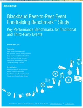 © March 2013 | 2000 Daniel Island Drive, Charleston, SC 29492 T 800.443.9441 E solutions@blackbaud.com W www.blackbaud.com
Blackbaud Peer-to-Peer Event
Fundraising Benchmark™
Study
Key Performance Benchmarks for Traditional
and Third-Party Events
Published March 2013
Authored by:
Robyn Mendez, Solutions Architect
Amy Braiterman, Principal Strategy Consultant
Deepa Karani, Senior Solutions Consultant
Nancy Palo, Senior Strategy Consultant
Bryan Snyder, Senior Marketing Analyst
Larissa Tater, Strategy Consultant
Key Contributors:
Kevin Enns, Senior Technical Consultant
Rebecca Sundquist, Lead Analyst
Gloria DeVere, Senior Technical Consultant
Rebecca Nevin, Sphere Product Manager
 
