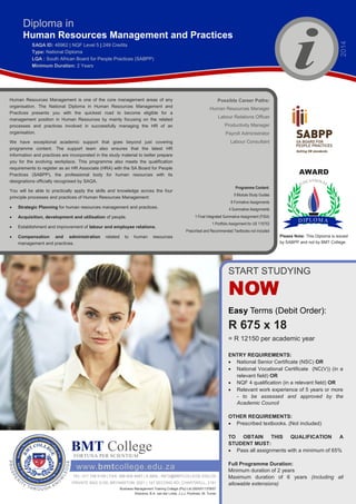 Diploma in
Human Resources Management and Practices
SAQA ID: 46962 | NQF Level 5 | 249 Credits
Type: National Diploma
LQA : South African Board for People Practices (SABPP)
Minimum Duration: 2 Years
www.bmtcollege.edu.za
Business Management Training College (Pty) Ltd 2005/011378/07
Directors: B.A. van der Linde, J.J.J. Poolman, M. Turner
BMT CollegeFORTUNA PER SCIENTIUM
TEL: 011 708 0159 | FAX: 086 639 4687 | E-MAIL: INFO@BMTCOLLEGE.EDU.ZA
PRIVATE BAG X100; BRYANSTON; 2021 | 147 SECOND RD; CHARTWELL; 2191
ENTRY REQUIREMENTS:
 National Senior Certificate (NSC) OR
 National Vocational Certificate (NC(V)) (in a
relevant field) OR
 NQF 4 qualification (in a relevant field) OR
 Relevant work experience of 5 years or more
- to be assessed and approved by the
Academic Council
OTHER REQUIREMENTS:
 Prescribed textbooks. (Not included)
TO OBTAIN THIS QUALIFICATION A
STUDENT MUST:
 Pass all assignments with a minimum of 65%
Full Programme Duration:
Minimum duration of 2 years
Maximum duration of 6 years (including all
allowable extensions)
AWARD
Human Resources Management is one of the core management areas of any
organisation. The National Diploma in Human Resources Management and
Practices presents you with the quickest road to become eligible for a
management position in Human Resources by mainly focusing on the related
processes and practices involved in successfully managing the HR of an
organisation.
We have exceptional academic support that goes beyond just covering
programme content. The support team also ensures that the latest HR
information and practices are incorporated in the study material to better prepare
you for the evolving workplace. This programme also meets the qualification
requirements to register as an HR Associate (HRA) with the SA Board for People
Practices (SABPP), the professional body for human resources with its
designations officially recognised by SAQA.
You will be able to practically apply the skills and knowledge across the four
principle processes and practices of Human Resources Management:
 Strategic Planning for human resources management and practices.
 Acquisition, development and utilisation of people.
 Establishment and improvement of labour and employee relations.
 Compensation and administration related to human resources
management and practices.
Programme Content:
9 Module Study Guides
8 Formative Assignments
4 Summative Assignments
1 Final Integrated Summative Assignment (FISA)
1 Portfolio Assignment for US 115753
Prescribed and Recommended Textbooks not included
Possible Career Paths:
Human Resources Manager
Labour Relations Officer
Productivity Manager
Payroll Administrator
Labour Consultant
Please Note: This Diploma is issued
by SABPP and not by BMT College.
2014
Easy Terms (Debit Order):
R 675 x 18
= R 12150 per academic year
START STUDYING
NOW
 
