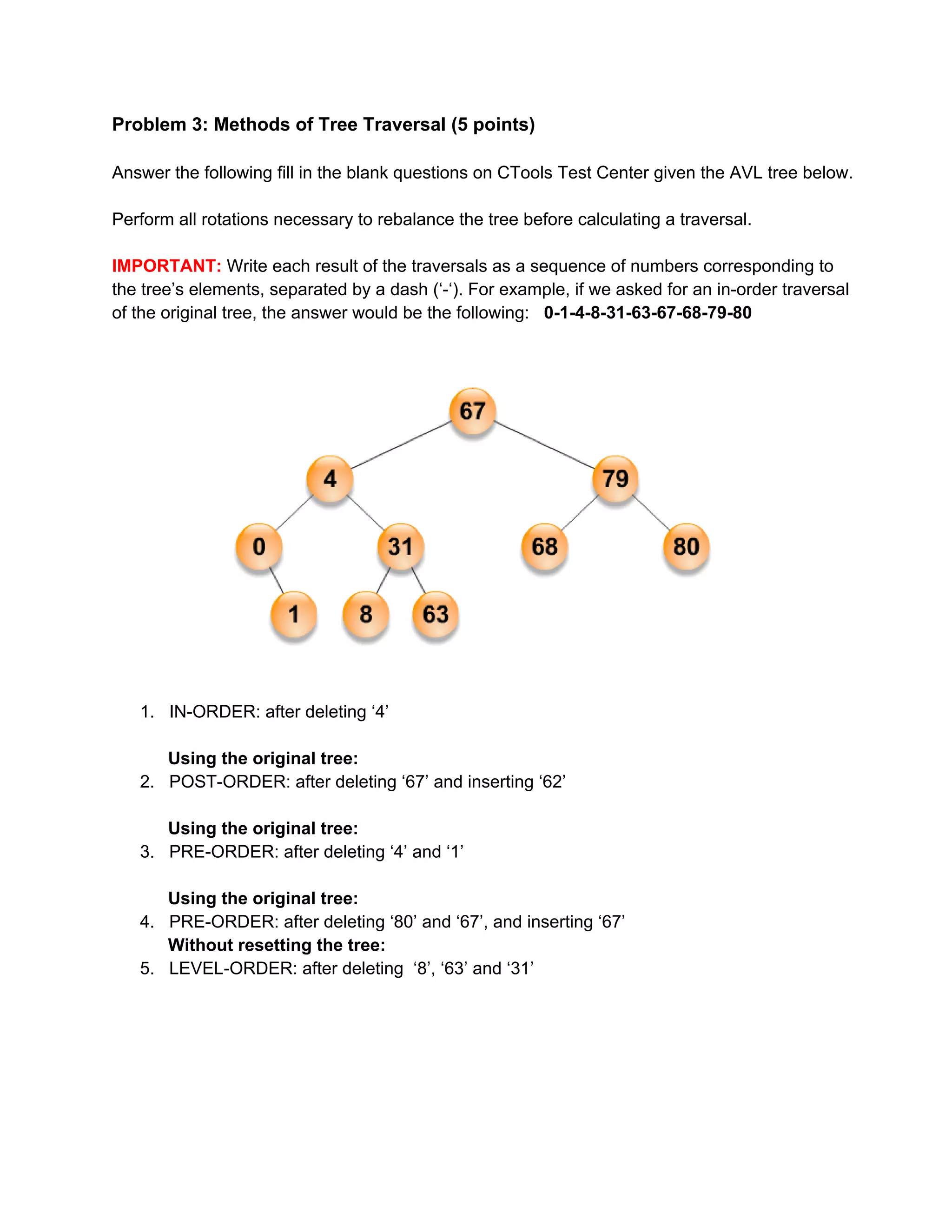 Problem 3: Methods of Tree Traversal (5 points) 
 
Answer the following fill in the blank questions on CTools Test Center given the AVL tree below.  
 
Perform all rotations necessary to rebalance the tree before calculating a traversal.  
 
IMPORTANT: Write each result of the traversals as a sequence of numbers corresponding to 
the tree’s elements, separated by a dash (‘­‘). For example, if we asked for an in­order traversal 
of the original tree, the answer would be the following:   0­1­4­8­31­63­67­68­79­80 
1. IN­ORDER: after deleting ‘4’   
 
Using the original tree: 
2. POST­ORDER: after deleting ‘67’ and inserting ‘62’ 
 
Using the original tree: 
3. PRE­ORDER: after deleting ‘4’ and ‘1’   
 
Using the original tree: 
4. PRE­ORDER: after deleting ‘80’ and ‘67’, and inserting ‘67’ 
Without resetting the tree:  
5. LEVEL­ORDER: after deleting  ‘8’, ‘63’ and ‘31’   
 
 
 
 