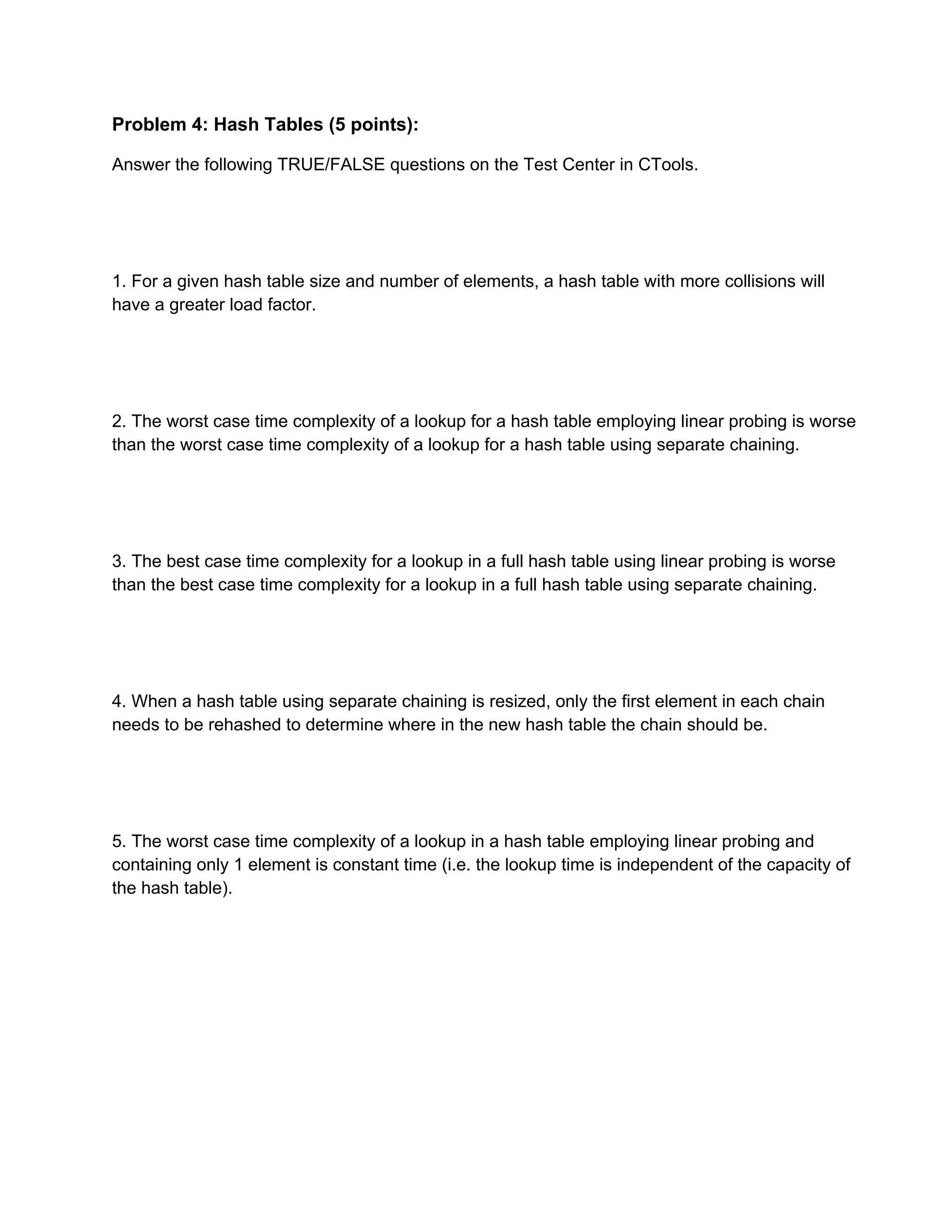 Problem 4: Hash Tables (5 points): 
Answer the following TRUE/FALSE questions on the Test Center in CTools. 
 
 
 
 
1. For a given hash table size and number of elements, a hash table with more collisions will 
have a greater load factor. 
 
 
 
 
2. The worst case time complexity of a lookup for a hash table employing linear probing is worse 
than the worst case time complexity of a lookup for a hash table using separate chaining. 
 
 
 
 
3. The best case time complexity for a lookup in a full hash table using linear probing is worse 
than the best case time complexity for a lookup in a full hash table using separate chaining. 
 
 
 
 
4. When a hash table using separate chaining is resized, only the first element in each chain 
needs to be rehashed to determine where in the new hash table the chain should be. 
 
 
 
 
5. The worst case time complexity of a lookup in a hash table employing linear probing and 
containing only 1 element is constant time (i.e. the lookup time is independent of the capacity of 
the hash table). 
 
 
 
 
 
 
 
 
 
 