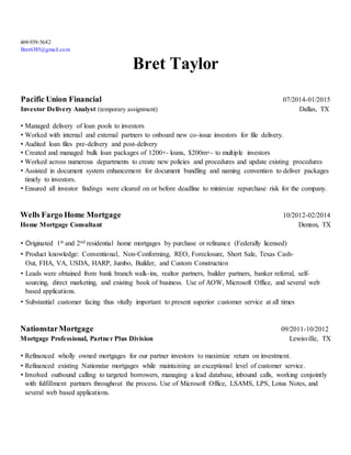 469-939-5682
Bret6385@gmail.com
Bret Taylor
Pacific Union Financial 07/2014-01/2015
Investor Delivery Analyst (temporary assignment) Dallas, TX
• Managed delivery of loan pools to investors
• Worked with internal and external partners to onboard new co-issue investors for file delivery.
• Audited loan files pre-delivery and post-delivery
• Created and managed bulk loan packages of 1200+- loans, $200m+- to multiple investors
• Worked across numerous departments to create new policies and procedures and update existing procedures
• Assisted in document system enhancement for document bundling and naming convention to deliver packages
timely to investors.
• Ensured all investor findings were cleared on or before deadline to minimize repurchase risk for the company.
Wells Fargo Home Mortgage 10/2012-02/2014
Home Mortgage Consultant Denton, TX
• Originated 1st and 2nd residential home mortgages by purchase or refinance (Federally licensed)
• Product knowledge: Conventional, Non-Conforming, REO, Foreclosure, Short Sale, Texas Cash-
Out, FHA, VA, USDA, HARP, Jumbo, Builder, and Custom Construction
• Leads were obtained from bank branch walk-ins, realtor partners, builder partners, banker referral, self-
sourcing, direct marketing, and existing book of business. Use of AOW, Microsoft Office, and several web
based applications.
• Substantial customer facing thus vitally important to present superior customer service at all times
NationstarMortgage 09/2011-10/2012
Mortgage Professional, Partner Plus Division Lewisville, TX
• Refinanced wholly owned mortgages for our partner investors to maximize return on investment.
• Refinanced existing Nationstar mortgages while maintaining an exceptional level of customer service.
• Involved outbound calling to targeted borrowers, managing a lead database, inbound calls, working conjointly
with fulfillment partners throughout the process. Use of Microsoft Office, LSAMS, LPS, Lotus Notes, and
several web based applications.
 