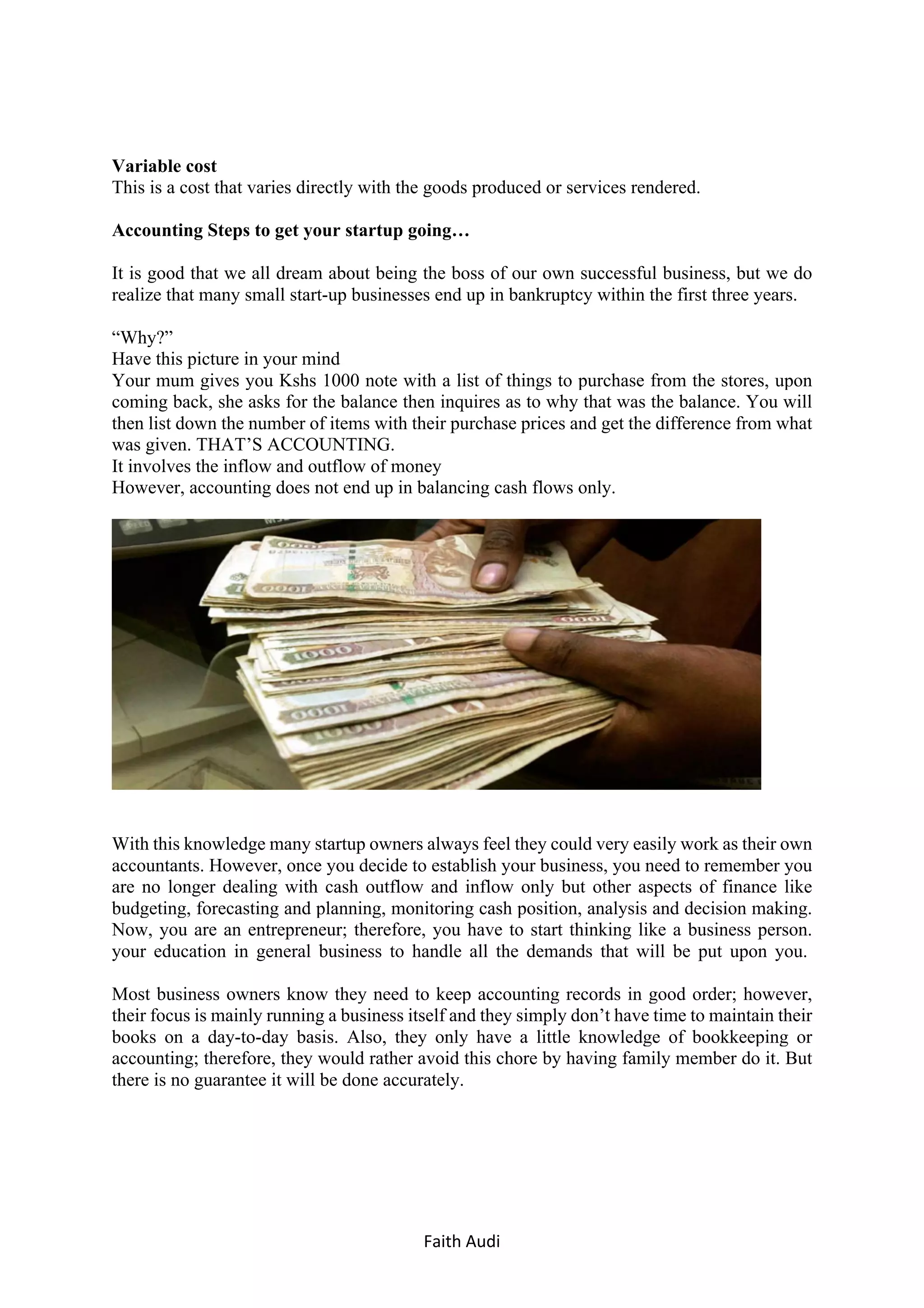 Faith	Audi	 	
Variable cost
This is a cost that varies directly with the goods produced or services rendered.
Accounting Steps to get your startup going…
It is good that we all dream about being the boss of our own successful business, but we do
realize that many small start-up businesses end up in bankruptcy within the first three years.
“Why?”
Have this picture in your mind
Your mum gives you Kshs 1000 note with a list of things to purchase from the stores, upon
coming back, she asks for the balance then inquires as to why that was the balance. You will
then list down the number of items with their purchase prices and get the difference from what
was given. THAT’S ACCOUNTING.
It involves the inflow and outflow of money
However, accounting does not end up in balancing cash flows only.
With this knowledge many startup owners always feel they could very easily work as their own
accountants. However, once you decide to establish your business, you need to remember you
are no longer dealing with cash outflow and inflow only but other aspects of finance like
budgeting, forecasting and planning, monitoring cash position, analysis and decision making.
Now, you are an entrepreneur; therefore, you have to start thinking like a business person.
your education in general business to handle all the demands that will be put upon you.
Most business owners know they need to keep accounting records in good order; however,
their focus is mainly running a business itself and they simply don’t have time to maintain their
books on a day-to-day basis. Also, they only have a little knowledge of bookkeeping or
accounting; therefore, they would rather avoid this chore by having family member do it. But
there is no guarantee it will be done accurately.
 