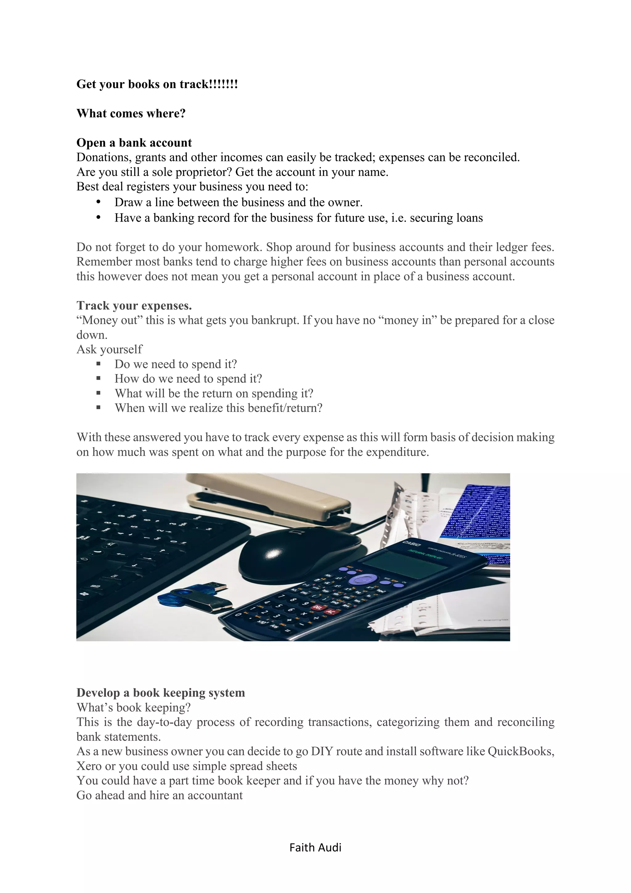 Faith	Audi	 	
Get your books on track!!!!!!!
What comes where?
Open a bank account
Donations, grants and other incomes can easily be tracked; expenses can be reconciled.
Are you still a sole proprietor? Get the account in your name.
Best deal registers your business you need to:
• Draw a line between the business and the owner.
• Have a banking record for the business for future use, i.e. securing loans
Do not forget to do your homework. Shop around for business accounts and their ledger fees.
Remember most banks tend to charge higher fees on business accounts than personal accounts
this however does not mean you get a personal account in place of a business account.
Track your expenses.
“Money out” this is what gets you bankrupt. If you have no “money in” be prepared for a close
down.
Ask yourself
§ Do we need to spend it?
§ How do we need to spend it?
§ What will be the return on spending it?
§ When will we realize this benefit/return?
With these answered you have to track every expense as this will form basis of decision making
on how much was spent on what and the purpose for the expenditure.
Develop a book keeping system
What’s book keeping?
This is the day-to-day process of recording transactions, categorizing them and reconciling
bank statements.
As a new business owner you can decide to go DIY route and install software like QuickBooks,
Xero or you could use simple spread sheets
You could have a part time book keeper and if you have the money why not?
Go ahead and hire an accountant
 