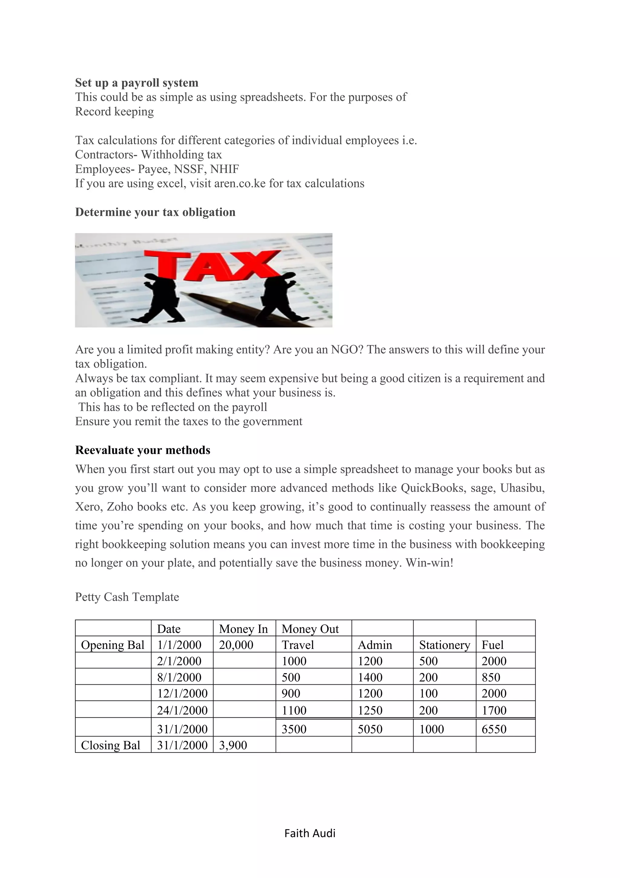 Faith	Audi	 	
Set up a payroll system
This could be as simple as using spreadsheets. For the purposes of
Record keeping
Tax calculations for different categories of individual employees i.e.
Contractors- Withholding tax
Employees- Payee, NSSF, NHIF
If you are using excel, visit aren.co.ke for tax calculations
Determine your tax obligation
Are you a limited profit making entity? Are you an NGO? The answers to this will define your
tax obligation.
Always be tax compliant. It may seem expensive but being a good citizen is a requirement and
an obligation and this defines what your business is.
This has to be reflected on the payroll
Ensure you remit the taxes to the government
Reevaluate your methods
When you first start out you may opt to use a simple spreadsheet to manage your books but as
you grow you’ll want to consider more advanced methods like QuickBooks, sage, Uhasibu,
Xero, Zoho books etc. As you keep growing, it’s good to continually reassess the amount of
time you’re spending on your books, and how much that time is costing your business. The
right bookkeeping solution means you can invest more time in the business with bookkeeping
no longer on your plate, and potentially save the business money. Win-win!
Petty Cash Template
Date Money In Money Out
Opening Bal 1/1/2000 20,000 Travel Admin Stationery Fuel
2/1/2000 1000 1200 500 2000
8/1/2000 500 1400 200 850
12/1/2000 900 1200 100 2000
24/1/2000 1100 1250 200 1700
31/1/2000 3500 5050 1000 6550
Closing Bal 31/1/2000 3,900
 