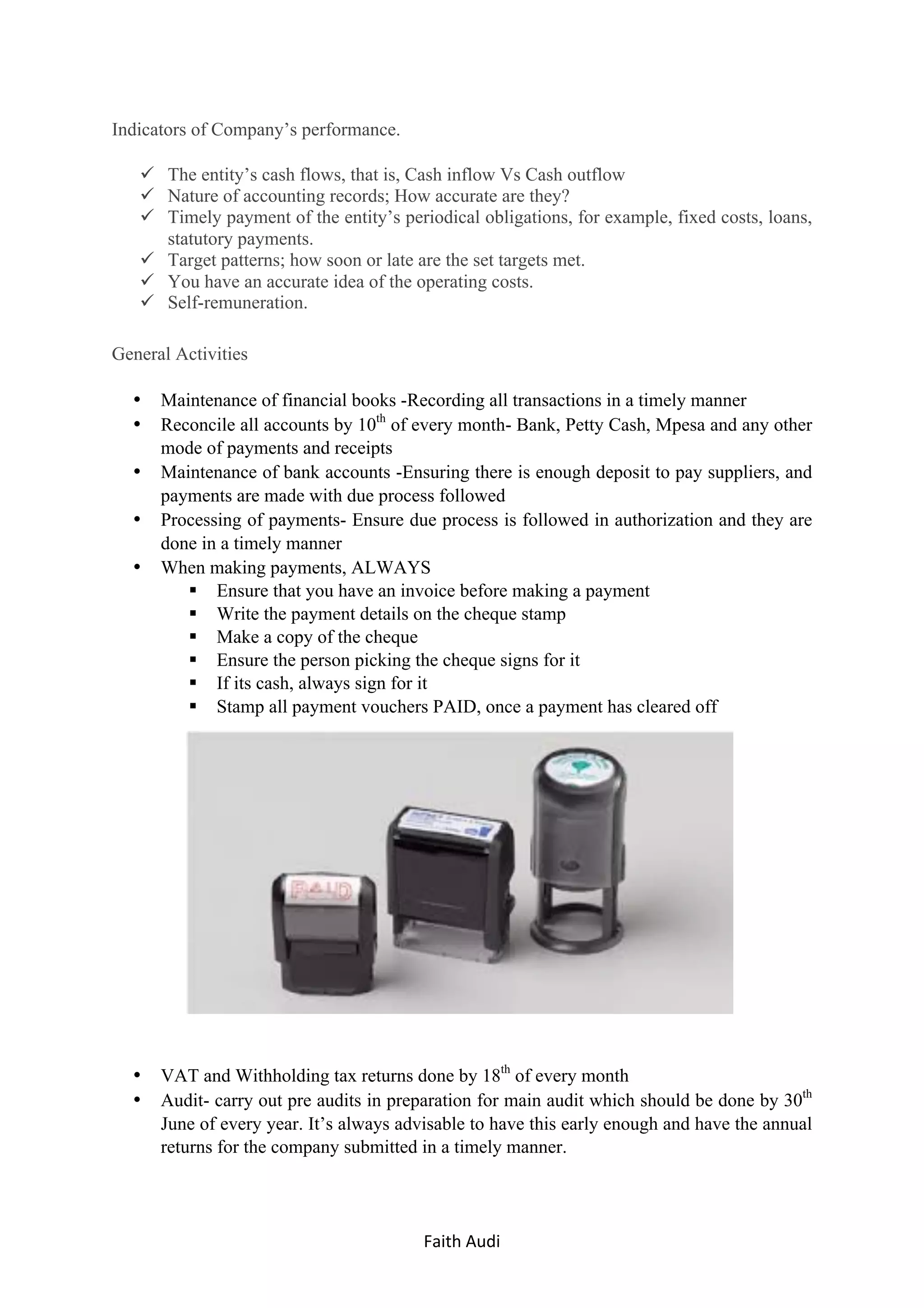Faith	Audi	 	
Indicators of Company’s performance.
ü The entity’s cash flows, that is, Cash inflow Vs Cash outflow
ü Nature of accounting records; How accurate are they?
ü Timely payment of the entity’s periodical obligations, for example, fixed costs, loans,
statutory payments.
ü Target patterns; how soon or late are the set targets met.
ü You have an accurate idea of the operating costs.
ü Self-remuneration.
General Activities
• Maintenance of financial books -Recording all transactions in a timely manner
• Reconcile all accounts by 10th
of every month- Bank, Petty Cash, Mpesa and any other
mode of payments and receipts
• Maintenance of bank accounts -Ensuring there is enough deposit to pay suppliers, and
payments are made with due process followed
• Processing of payments- Ensure due process is followed in authorization and they are
done in a timely manner
• When making payments, ALWAYS
§ Ensure that you have an invoice before making a payment
§ Write the payment details on the cheque stamp
§ Make a copy of the cheque
§ Ensure the person picking the cheque signs for it
§ If its cash, always sign for it
§ Stamp all payment vouchers PAID, once a payment has cleared off
• VAT and Withholding tax returns done by 18th
of every month
• Audit- carry out pre audits in preparation for main audit which should be done by 30th
June of every year. It’s always advisable to have this early enough and have the annual
returns for the company submitted in a timely manner.
 