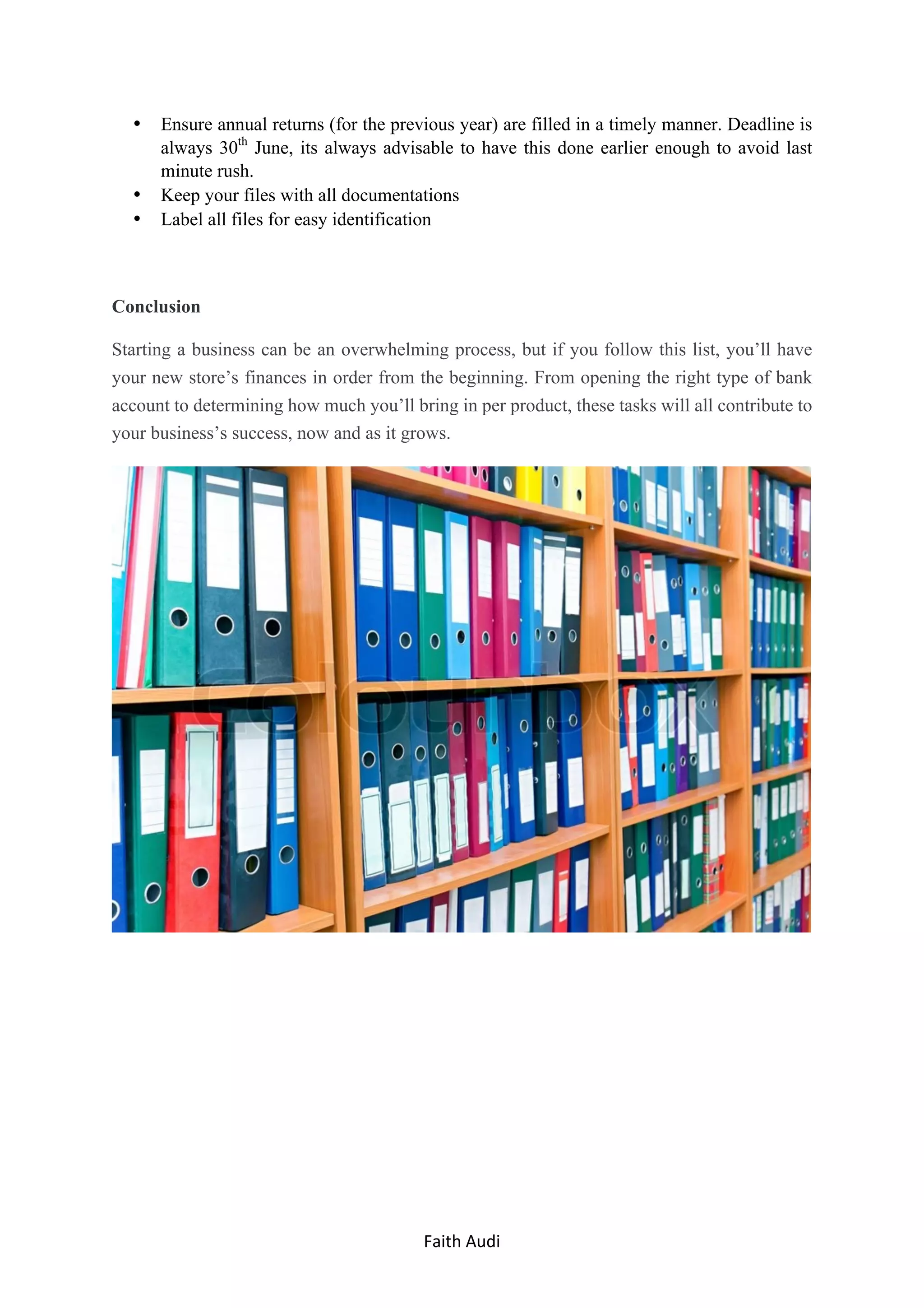 Faith	Audi	 	
• Ensure annual returns (for the previous year) are filled in a timely manner. Deadline is
always 30th
June, its always advisable to have this done earlier enough to avoid last
minute rush.
• Keep your files with all documentations
• Label all files for easy identification
Conclusion
Starting a business can be an overwhelming process, but if you follow this list, you’ll have
your new store’s finances in order from the beginning. From opening the right type of bank
account to determining how much you’ll bring in per product, these tasks will all contribute to
your business’s success, now and as it grows.
 