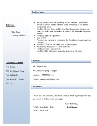 • Bike Riding
• Listening to Music
Permanent Address
Jyoti Kumar
S/O Sh. Subhash Chand
P.O. Bankhandi
Dstt: Kangra(H.P.)India
177114
Job Description
• Taking care of Floors and providing sincere, discreet, professional,
proactive services and the ultimate luxury experience to our internal
and external guests
• Handling Rooms, Suites, public Area, Spa, Restaurants, Interiors and
make sure to keep the areas clean & maintain the decoration as per the
standard.
• Handling nightshift operations
• Cost control
• Assisting and planning in promotions for the upkeep of department and
company.
• Handling Tele Calls and taking care of guest requests
• Maintaining the records of Guest feedbacks.
• Handling Control Desk as well.
• Handling H.K. Equipments as per the instructions of usage.
Reference
Mr. Babu raj nair
Asst. Housekeeping Manager
Number- +971566721143
E mail- baburaj.nair@hyatt.com.
Declaration
As far as I am concerned, the above furnished details regarding me are true
and correct to the best of my knowledge.
Yours Faithfully,
PLACE: Abu Dhabi ,UAE Jyoti Kumar
DATE: 19-4-2016
 
